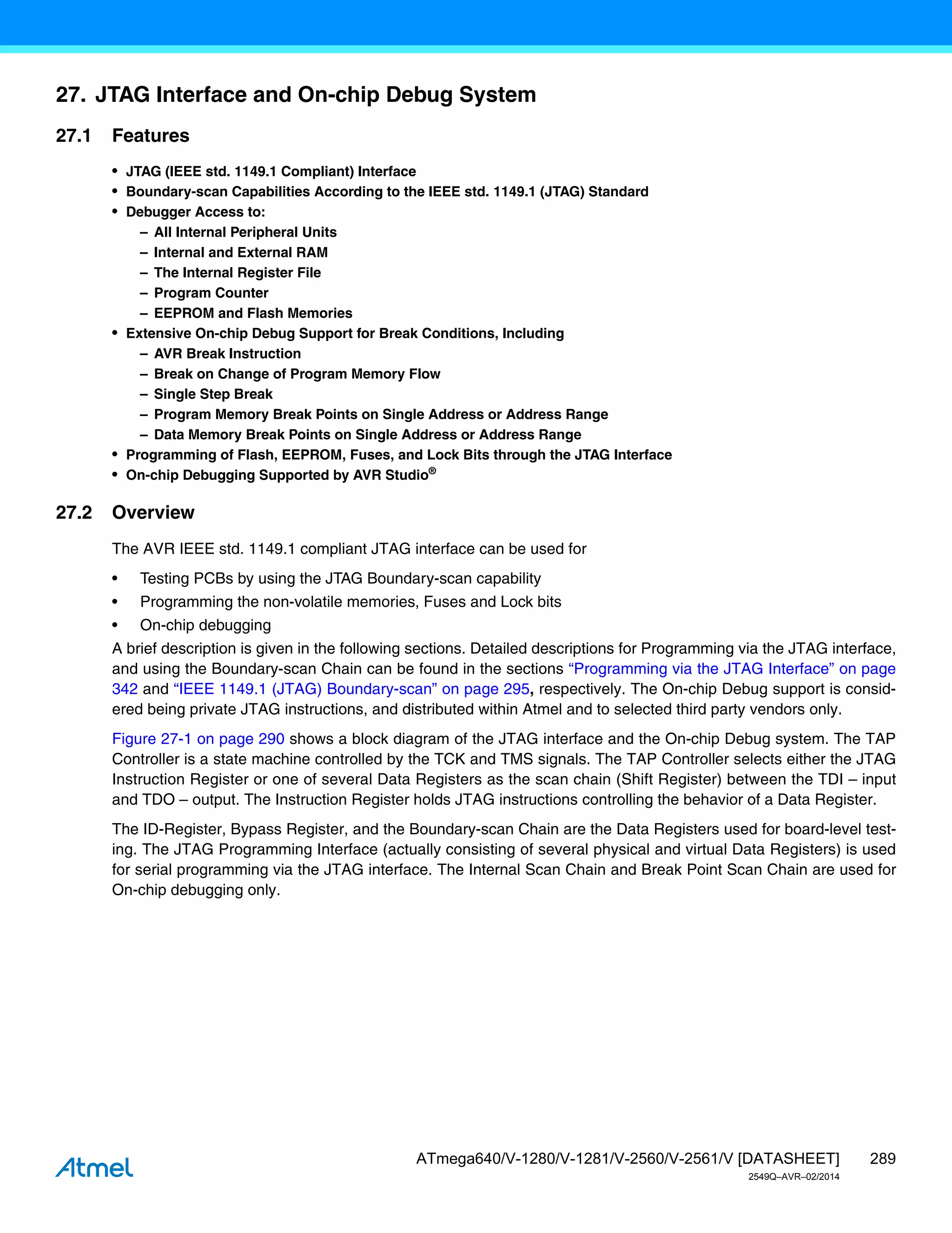 289
ATmega640/V-1280/V-1281/V-2560/V-2561/V [DATASHEET]
2549Q–AVR–02/2014
27. JTAG Interface and On-chip Debug System
27.1 Features
• JTAG (IEEE std. 1149.1 Compliant) Interface
• Boundary-scan Capabilities According to the IEEE std. 1149.1 (JTAG) Standard
• Debugger Access to:
– All Internal Peripheral Units
– Internal and External RAM
– The Internal Register File
– Program Counter
– EEPROM and Flash Memories
• Extensive On-chip Debug Support for Break Conditions, Including
– AVR Break Instruction
– Break on Change of Program Memory Flow
– Single Step Break
– Program Memory Break Points on Single Address or Address Range
– Data Memory Break Points on Single Address or Address Range
• Programming of Flash, EEPROM, Fuses, and Lock Bits through the JTAG Interface
• On-chip Debugging Supported by AVR Studio®
27.2 Overview
The AVR IEEE std. 1149.1 compliant JTAG interface can be used for
• Testing PCBs by using the JTAG Boundary-scan capability
• Programming the non-volatile memories, Fuses and Lock bits
• On-chip debugging
A brief description is given in the following sections. Detailed descriptions for Programming via the JTAG interface,
and using the Boundary-scan Chain can be found in the sections “Programming via the JTAG Interface” on page
342 and “IEEE 1149.1 (JTAG) Boundary-scan” on page 295, respectively. The On-chip Debug support is consid-
ered being private JTAG instructions, and distributed within Atmel and to selected third party vendors only.
Figure 27-1 on page 290 shows a block diagram of the JTAG interface and the On-chip Debug system. The TAP
Controller is a state machine controlled by the TCK and TMS signals. The TAP Controller selects either the JTAG
Instruction Register or one of several Data Registers as the scan chain (Shift Register) between the TDI – input
and TDO – output. The Instruction Register holds JTAG instructions controlling the behavior of a Data Register.
The ID-Register, Bypass Register, and the Boundary-scan Chain are the Data Registers used for board-level test-
ing. The JTAG Programming Interface (actually consisting of several physical and virtual Data Registers) is used
for serial programming via the JTAG interface. The Internal Scan Chain and Break Point Scan Chain are used for
On-chip debugging only.
 