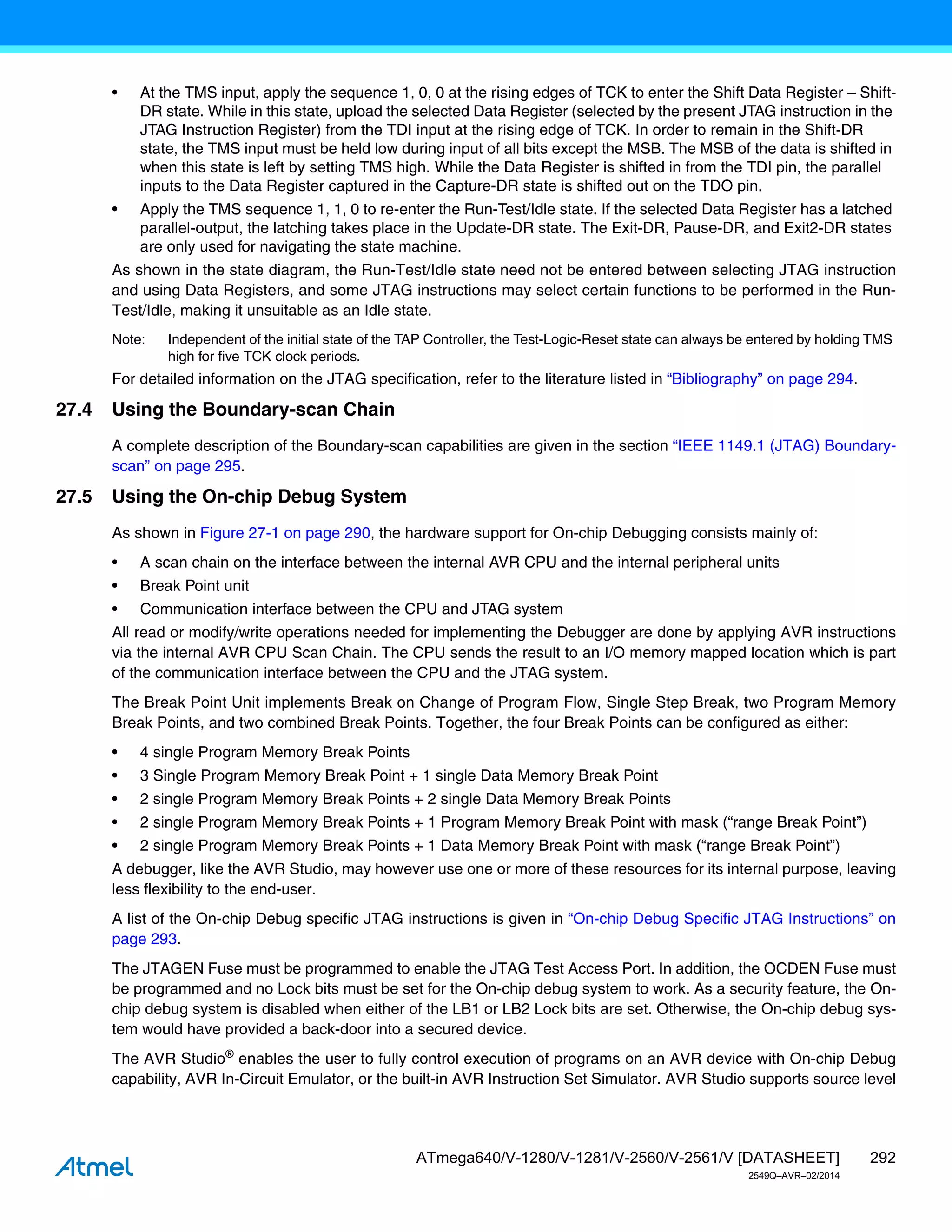 292
ATmega640/V-1280/V-1281/V-2560/V-2561/V [DATASHEET]
2549Q–AVR–02/2014
• At the TMS input, apply the sequence 1, 0, 0 at the rising edges of TCK to enter the Shift Data Register – Shift-
DR state. While in this state, upload the selected Data Register (selected by the present JTAG instruction in the
JTAG Instruction Register) from the TDI input at the rising edge of TCK. In order to remain in the Shift-DR
state, the TMS input must be held low during input of all bits except the MSB. The MSB of the data is shifted in
when this state is left by setting TMS high. While the Data Register is shifted in from the TDI pin, the parallel
inputs to the Data Register captured in the Capture-DR state is shifted out on the TDO pin.
• Apply the TMS sequence 1, 1, 0 to re-enter the Run-Test/Idle state. If the selected Data Register has a latched
parallel-output, the latching takes place in the Update-DR state. The Exit-DR, Pause-DR, and Exit2-DR states
are only used for navigating the state machine.
As shown in the state diagram, the Run-Test/Idle state need not be entered between selecting JTAG instruction
and using Data Registers, and some JTAG instructions may select certain functions to be performed in the Run-
Test/Idle, making it unsuitable as an Idle state.
Note: Independent of the initial state of the TAP Controller, the Test-Logic-Reset state can always be entered by holding TMS
high for five TCK clock periods.
For detailed information on the JTAG specification, refer to the literature listed in “Bibliography” on page 294.
27.4 Using the Boundary-scan Chain
A complete description of the Boundary-scan capabilities are given in the section “IEEE 1149.1 (JTAG) Boundary-
scan” on page 295.
27.5 Using the On-chip Debug System
As shown in Figure 27-1 on page 290, the hardware support for On-chip Debugging consists mainly of:
• A scan chain on the interface between the internal AVR CPU and the internal peripheral units
• Break Point unit
• Communication interface between the CPU and JTAG system
All read or modify/write operations needed for implementing the Debugger are done by applying AVR instructions
via the internal AVR CPU Scan Chain. The CPU sends the result to an I/O memory mapped location which is part
of the communication interface between the CPU and the JTAG system.
The Break Point Unit implements Break on Change of Program Flow, Single Step Break, two Program Memory
Break Points, and two combined Break Points. Together, the four Break Points can be configured as either:
• 4 single Program Memory Break Points
• 3 Single Program Memory Break Point + 1 single Data Memory Break Point
• 2 single Program Memory Break Points + 2 single Data Memory Break Points
• 2 single Program Memory Break Points + 1 Program Memory Break Point with mask (“range Break Point”)
• 2 single Program Memory Break Points + 1 Data Memory Break Point with mask (“range Break Point”)
A debugger, like the AVR Studio, may however use one or more of these resources for its internal purpose, leaving
less flexibility to the end-user.
A list of the On-chip Debug specific JTAG instructions is given in “On-chip Debug Specific JTAG Instructions” on
page 293.
The JTAGEN Fuse must be programmed to enable the JTAG Test Access Port. In addition, the OCDEN Fuse must
be programmed and no Lock bits must be set for the On-chip debug system to work. As a security feature, the On-
chip debug system is disabled when either of the LB1 or LB2 Lock bits are set. Otherwise, the On-chip debug sys-
tem would have provided a back-door into a secured device.
The AVR Studio®
enables the user to fully control execution of programs on an AVR device with On-chip Debug
capability, AVR In-Circuit Emulator, or the built-in AVR Instruction Set Simulator. AVR Studio supports source level
 