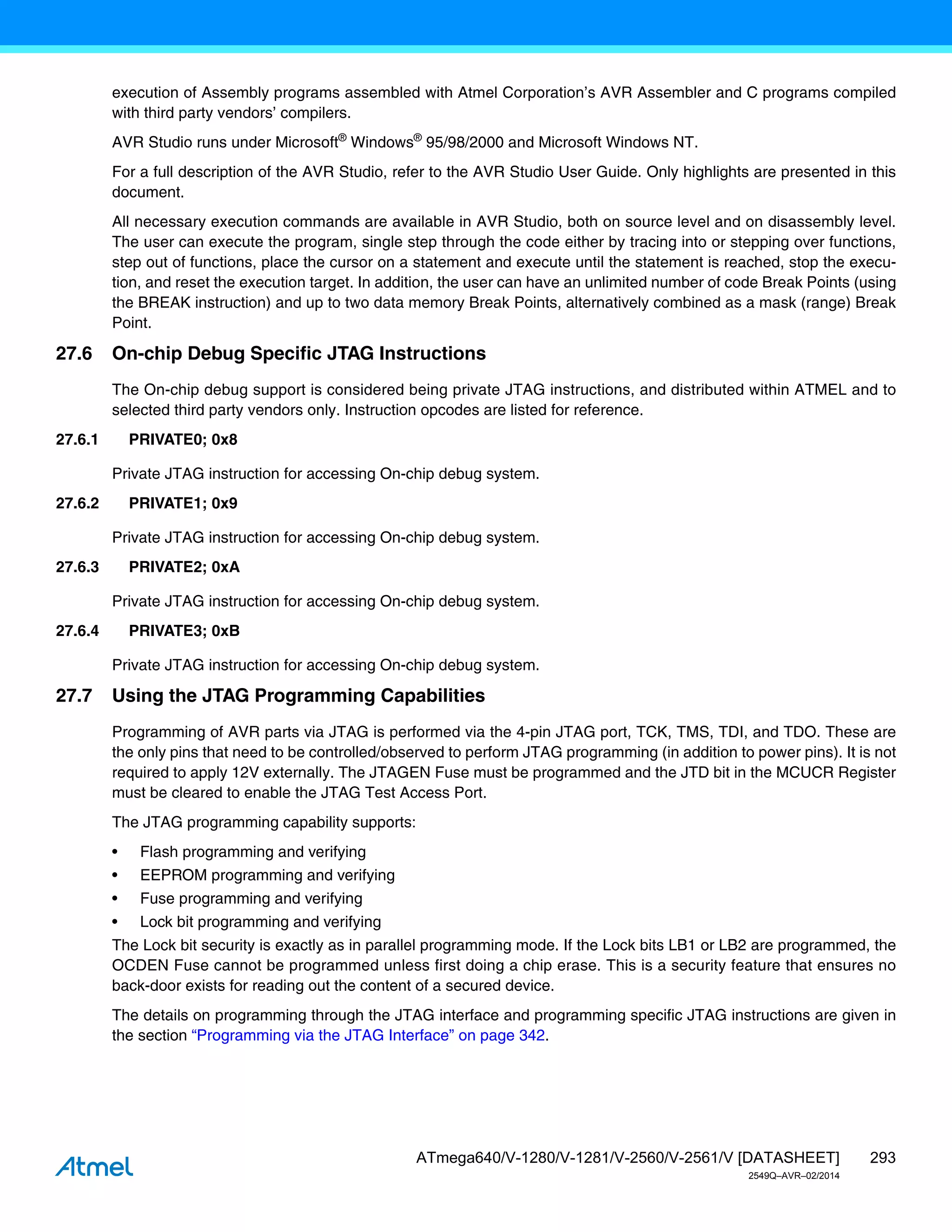 293
ATmega640/V-1280/V-1281/V-2560/V-2561/V [DATASHEET]
2549Q–AVR–02/2014
execution of Assembly programs assembled with Atmel Corporation’s AVR Assembler and C programs compiled
with third party vendors’ compilers.
AVR Studio runs under Microsoft®
Windows®
95/98/2000 and Microsoft Windows NT.
For a full description of the AVR Studio, refer to the AVR Studio User Guide. Only highlights are presented in this
document.
All necessary execution commands are available in AVR Studio, both on source level and on disassembly level.
The user can execute the program, single step through the code either by tracing into or stepping over functions,
step out of functions, place the cursor on a statement and execute until the statement is reached, stop the execu-
tion, and reset the execution target. In addition, the user can have an unlimited number of code Break Points (using
the BREAK instruction) and up to two data memory Break Points, alternatively combined as a mask (range) Break
Point.
27.6 On-chip Debug Specific JTAG Instructions
The On-chip debug support is considered being private JTAG instructions, and distributed within ATMEL and to
selected third party vendors only. Instruction opcodes are listed for reference.
27.6.1 PRIVATE0; 0x8
Private JTAG instruction for accessing On-chip debug system.
27.6.2 PRIVATE1; 0x9
Private JTAG instruction for accessing On-chip debug system.
27.6.3 PRIVATE2; 0xA
Private JTAG instruction for accessing On-chip debug system.
27.6.4 PRIVATE3; 0xB
Private JTAG instruction for accessing On-chip debug system.
27.7 Using the JTAG Programming Capabilities
Programming of AVR parts via JTAG is performed via the 4-pin JTAG port, TCK, TMS, TDI, and TDO. These are
the only pins that need to be controlled/observed to perform JTAG programming (in addition to power pins). It is not
required to apply 12V externally. The JTAGEN Fuse must be programmed and the JTD bit in the MCUCR Register
must be cleared to enable the JTAG Test Access Port.
The JTAG programming capability supports:
• Flash programming and verifying
• EEPROM programming and verifying
• Fuse programming and verifying
• Lock bit programming and verifying
The Lock bit security is exactly as in parallel programming mode. If the Lock bits LB1 or LB2 are programmed, the
OCDEN Fuse cannot be programmed unless first doing a chip erase. This is a security feature that ensures no
back-door exists for reading out the content of a secured device.
The details on programming through the JTAG interface and programming specific JTAG instructions are given in
the section “Programming via the JTAG Interface” on page 342.
 