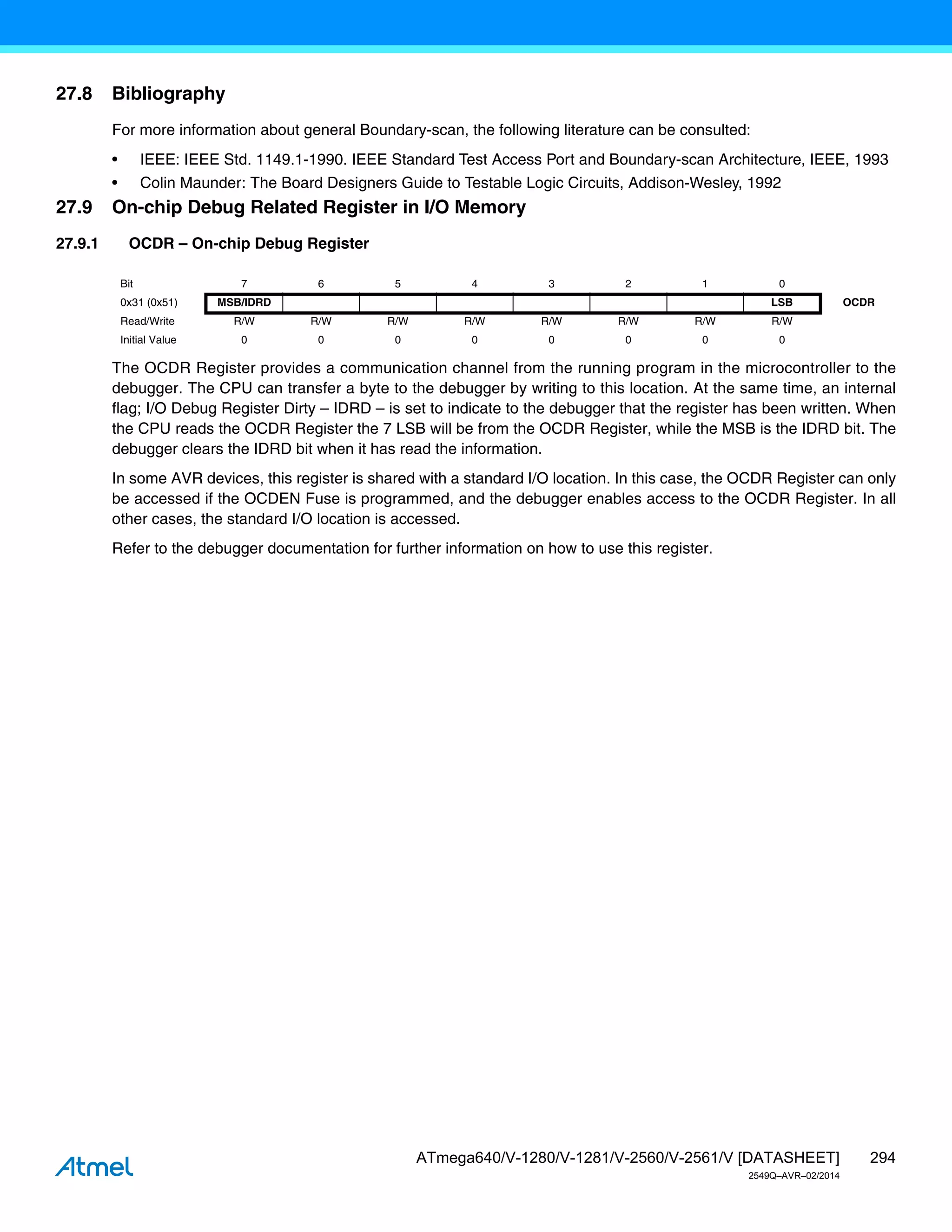 294
ATmega640/V-1280/V-1281/V-2560/V-2561/V [DATASHEET]
2549Q–AVR–02/2014
27.8 Bibliography
For more information about general Boundary-scan, the following literature can be consulted:
• IEEE: IEEE Std. 1149.1-1990. IEEE Standard Test Access Port and Boundary-scan Architecture, IEEE, 1993
• Colin Maunder: The Board Designers Guide to Testable Logic Circuits, Addison-Wesley, 1992
27.9 On-chip Debug Related Register in I/O Memory
27.9.1 OCDR – On-chip Debug Register
The OCDR Register provides a communication channel from the running program in the microcontroller to the
debugger. The CPU can transfer a byte to the debugger by writing to this location. At the same time, an internal
flag; I/O Debug Register Dirty – IDRD – is set to indicate to the debugger that the register has been written. When
the CPU reads the OCDR Register the 7 LSB will be from the OCDR Register, while the MSB is the IDRD bit. The
debugger clears the IDRD bit when it has read the information.
In some AVR devices, this register is shared with a standard I/O location. In this case, the OCDR Register can only
be accessed if the OCDEN Fuse is programmed, and the debugger enables access to the OCDR Register. In all
other cases, the standard I/O location is accessed.
Refer to the debugger documentation for further information on how to use this register.
Bit 7 6 5 4 3 2 1 0
0x31 (0x51) MSB/IDRD LSB OCDR
Read/Write R/W R/W R/W R/W R/W R/W R/W R/W
Initial Value 0 0 0 0 0 0 0 0
 