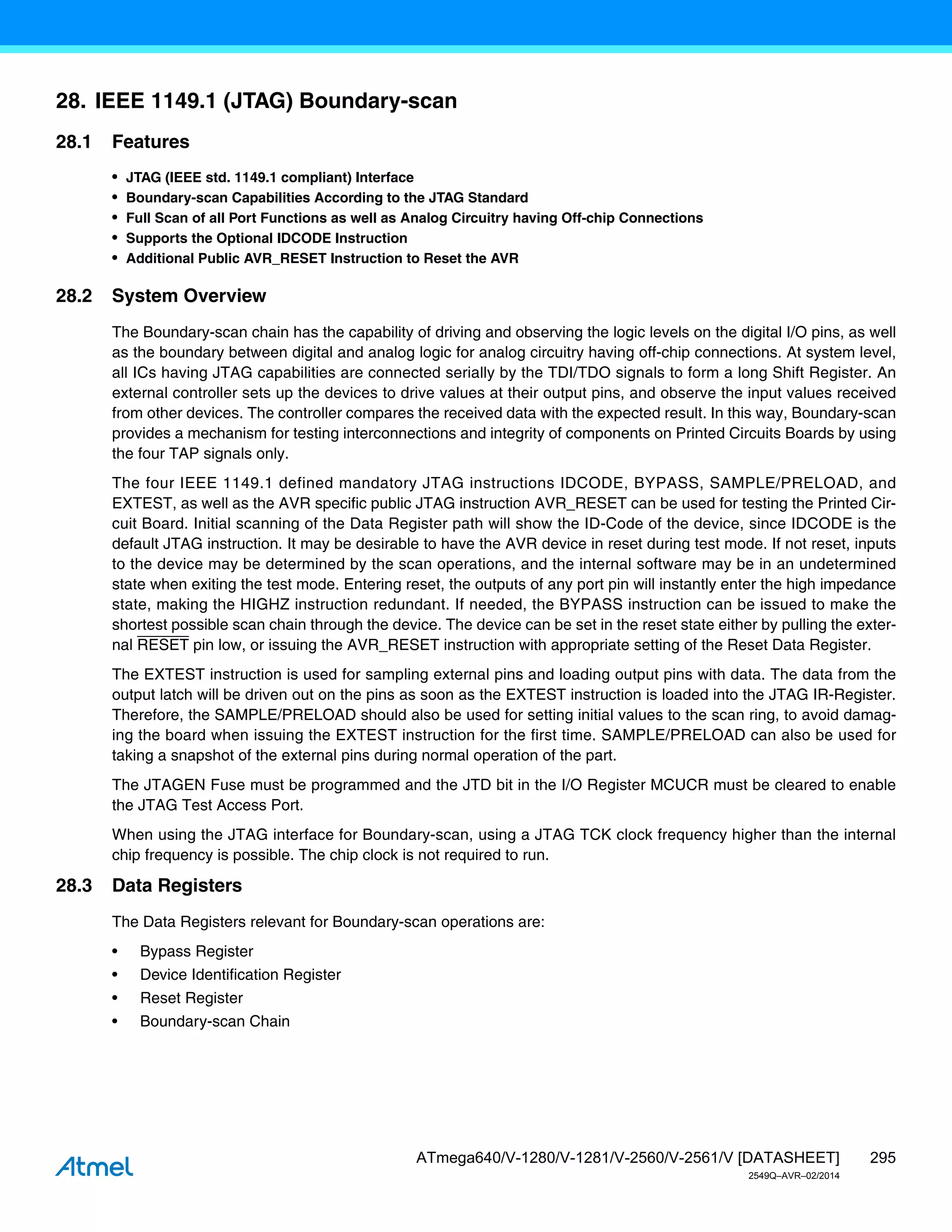 295
ATmega640/V-1280/V-1281/V-2560/V-2561/V [DATASHEET]
2549Q–AVR–02/2014
28. IEEE 1149.1 (JTAG) Boundary-scan
28.1 Features
• JTAG (IEEE std. 1149.1 compliant) Interface
• Boundary-scan Capabilities According to the JTAG Standard
• Full Scan of all Port Functions as well as Analog Circuitry having Off-chip Connections
• Supports the Optional IDCODE Instruction
• Additional Public AVR_RESET Instruction to Reset the AVR
28.2 System Overview
The Boundary-scan chain has the capability of driving and observing the logic levels on the digital I/O pins, as well
as the boundary between digital and analog logic for analog circuitry having off-chip connections. At system level,
all ICs having JTAG capabilities are connected serially by the TDI/TDO signals to form a long Shift Register. An
external controller sets up the devices to drive values at their output pins, and observe the input values received
from other devices. The controller compares the received data with the expected result. In this way, Boundary-scan
provides a mechanism for testing interconnections and integrity of components on Printed Circuits Boards by using
the four TAP signals only.
The four IEEE 1149.1 defined mandatory JTAG instructions IDCODE, BYPASS, SAMPLE/PRELOAD, and
EXTEST, as well as the AVR specific public JTAG instruction AVR_RESET can be used for testing the Printed Cir-
cuit Board. Initial scanning of the Data Register path will show the ID-Code of the device, since IDCODE is the
default JTAG instruction. It may be desirable to have the AVR device in reset during test mode. If not reset, inputs
to the device may be determined by the scan operations, and the internal software may be in an undetermined
state when exiting the test mode. Entering reset, the outputs of any port pin will instantly enter the high impedance
state, making the HIGHZ instruction redundant. If needed, the BYPASS instruction can be issued to make the
shortest possible scan chain through the device. The device can be set in the reset state either by pulling the exter-
nal RESET pin low, or issuing the AVR_RESET instruction with appropriate setting of the Reset Data Register.
The EXTEST instruction is used for sampling external pins and loading output pins with data. The data from the
output latch will be driven out on the pins as soon as the EXTEST instruction is loaded into the JTAG IR-Register.
Therefore, the SAMPLE/PRELOAD should also be used for setting initial values to the scan ring, to avoid damag-
ing the board when issuing the EXTEST instruction for the first time. SAMPLE/PRELOAD can also be used for
taking a snapshot of the external pins during normal operation of the part.
The JTAGEN Fuse must be programmed and the JTD bit in the I/O Register MCUCR must be cleared to enable
the JTAG Test Access Port.
When using the JTAG interface for Boundary-scan, using a JTAG TCK clock frequency higher than the internal
chip frequency is possible. The chip clock is not required to run.
28.3 Data Registers
The Data Registers relevant for Boundary-scan operations are:
• Bypass Register
• Device Identification Register
• Reset Register
• Boundary-scan Chain
 