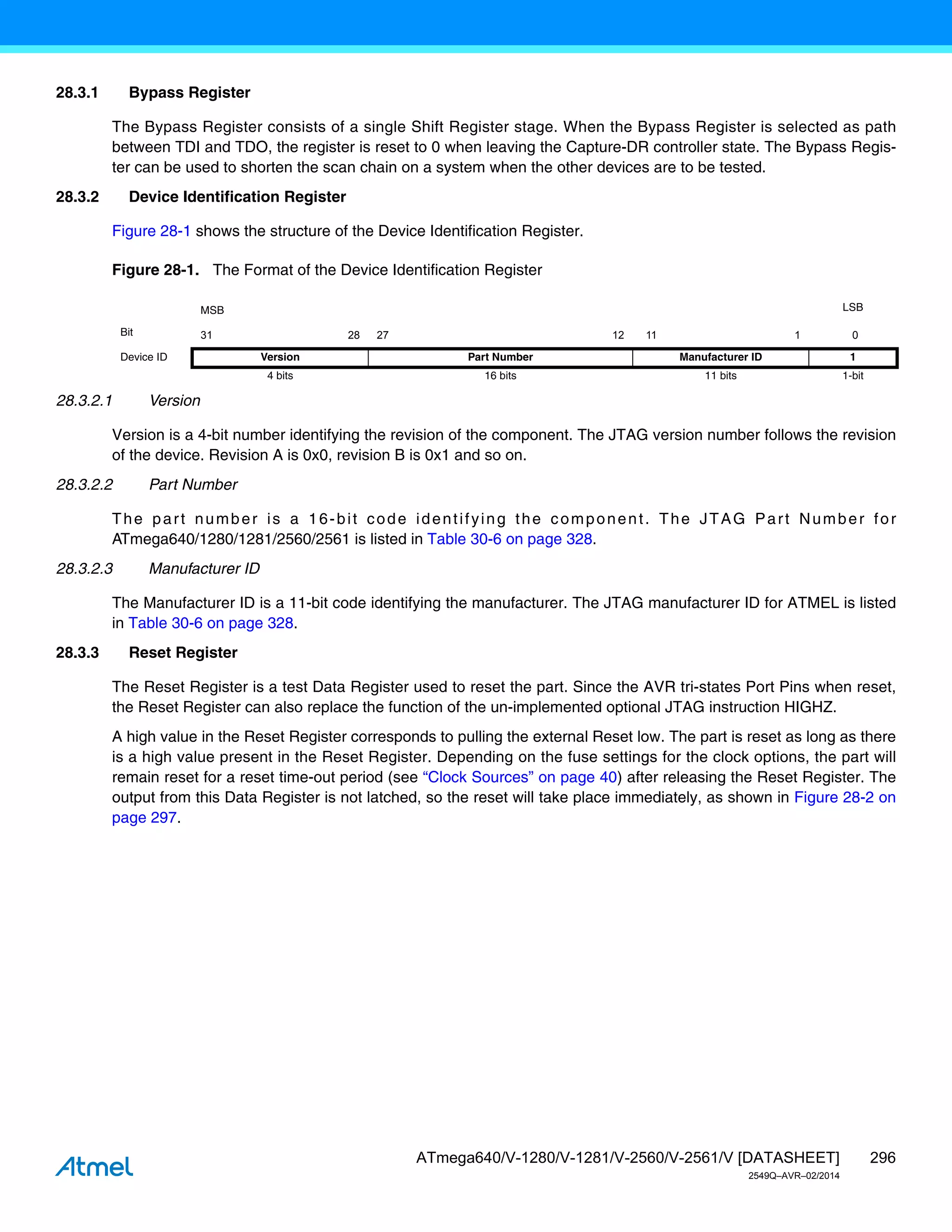 296
ATmega640/V-1280/V-1281/V-2560/V-2561/V [DATASHEET]
2549Q–AVR–02/2014
28.3.1 Bypass Register
The Bypass Register consists of a single Shift Register stage. When the Bypass Register is selected as path
between TDI and TDO, the register is reset to 0 when leaving the Capture-DR controller state. The Bypass Regis-
ter can be used to shorten the scan chain on a system when the other devices are to be tested.
28.3.2 Device Identification Register
Figure 28-1 shows the structure of the Device Identification Register.
Figure 28-1. The Format of the Device Identification Register
28.3.2.1 Version
Version is a 4-bit number identifying the revision of the component. The JTAG version number follows the revision
of the device. Revision A is 0x0, revision B is 0x1 and so on.
28.3.2.2 Part Number
The part number is a 16-bit code identifying the component. The JTAG Part Number for
ATmega640/1280/1281/2560/2561 is listed in Table 30-6 on page 328.
28.3.2.3 Manufacturer ID
The Manufacturer ID is a 11-bit code identifying the manufacturer. The JTAG manufacturer ID for ATMEL is listed
in Table 30-6 on page 328.
28.3.3 Reset Register
The Reset Register is a test Data Register used to reset the part. Since the AVR tri-states Port Pins when reset,
the Reset Register can also replace the function of the un-implemented optional JTAG instruction HIGHZ.
A high value in the Reset Register corresponds to pulling the external Reset low. The part is reset as long as there
is a high value present in the Reset Register. Depending on the fuse settings for the clock options, the part will
remain reset for a reset time-out period (see “Clock Sources” on page 40) after releasing the Reset Register. The
output from this Data Register is not latched, so the reset will take place immediately, as shown in Figure 28-2 on
page 297.
MSB LSB
Bit 31 28 27 12 11 1 0
Device ID Version Part Number Manufacturer ID 1
4 bits 16 bits 11 bits 1-bit
 