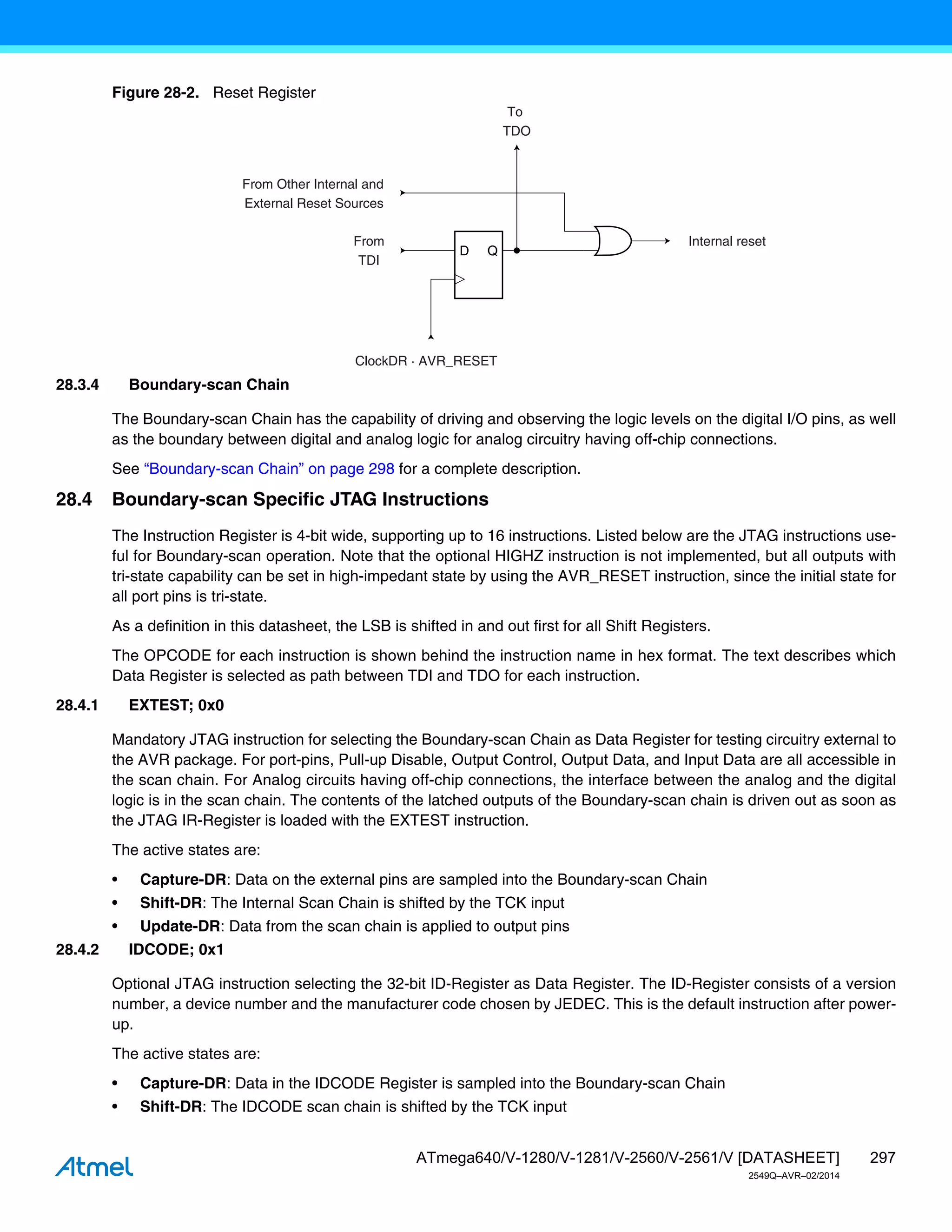 297
ATmega640/V-1280/V-1281/V-2560/V-2561/V [DATASHEET]
2549Q–AVR–02/2014
Figure 28-2. Reset Register
28.3.4 Boundary-scan Chain
The Boundary-scan Chain has the capability of driving and observing the logic levels on the digital I/O pins, as well
as the boundary between digital and analog logic for analog circuitry having off-chip connections.
See “Boundary-scan Chain” on page 298 for a complete description.
28.4 Boundary-scan Specific JTAG Instructions
The Instruction Register is 4-bit wide, supporting up to 16 instructions. Listed below are the JTAG instructions use-
ful for Boundary-scan operation. Note that the optional HIGHZ instruction is not implemented, but all outputs with
tri-state capability can be set in high-impedant state by using the AVR_RESET instruction, since the initial state for
all port pins is tri-state.
As a definition in this datasheet, the LSB is shifted in and out first for all Shift Registers.
The OPCODE for each instruction is shown behind the instruction name in hex format. The text describes which
Data Register is selected as path between TDI and TDO for each instruction.
28.4.1 EXTEST; 0x0
Mandatory JTAG instruction for selecting the Boundary-scan Chain as Data Register for testing circuitry external to
the AVR package. For port-pins, Pull-up Disable, Output Control, Output Data, and Input Data are all accessible in
the scan chain. For Analog circuits having off-chip connections, the interface between the analog and the digital
logic is in the scan chain. The contents of the latched outputs of the Boundary-scan chain is driven out as soon as
the JTAG IR-Register is loaded with the EXTEST instruction.
The active states are:
• Capture-DR: Data on the external pins are sampled into the Boundary-scan Chain
• Shift-DR: The Internal Scan Chain is shifted by the TCK input
• Update-DR: Data from the scan chain is applied to output pins
28.4.2 IDCODE; 0x1
Optional JTAG instruction selecting the 32-bit ID-Register as Data Register. The ID-Register consists of a version
number, a device number and the manufacturer code chosen by JEDEC. This is the default instruction after power-
up.
The active states are:
• Capture-DR: Data in the IDCODE Register is sampled into the Boundary-scan Chain
• Shift-DR: The IDCODE scan chain is shifted by the TCK input
D Q
From
TDI
ClockDR · AVR_RESET
To
TDO
From Other Internal and
External Reset Sources
Internal reset
 