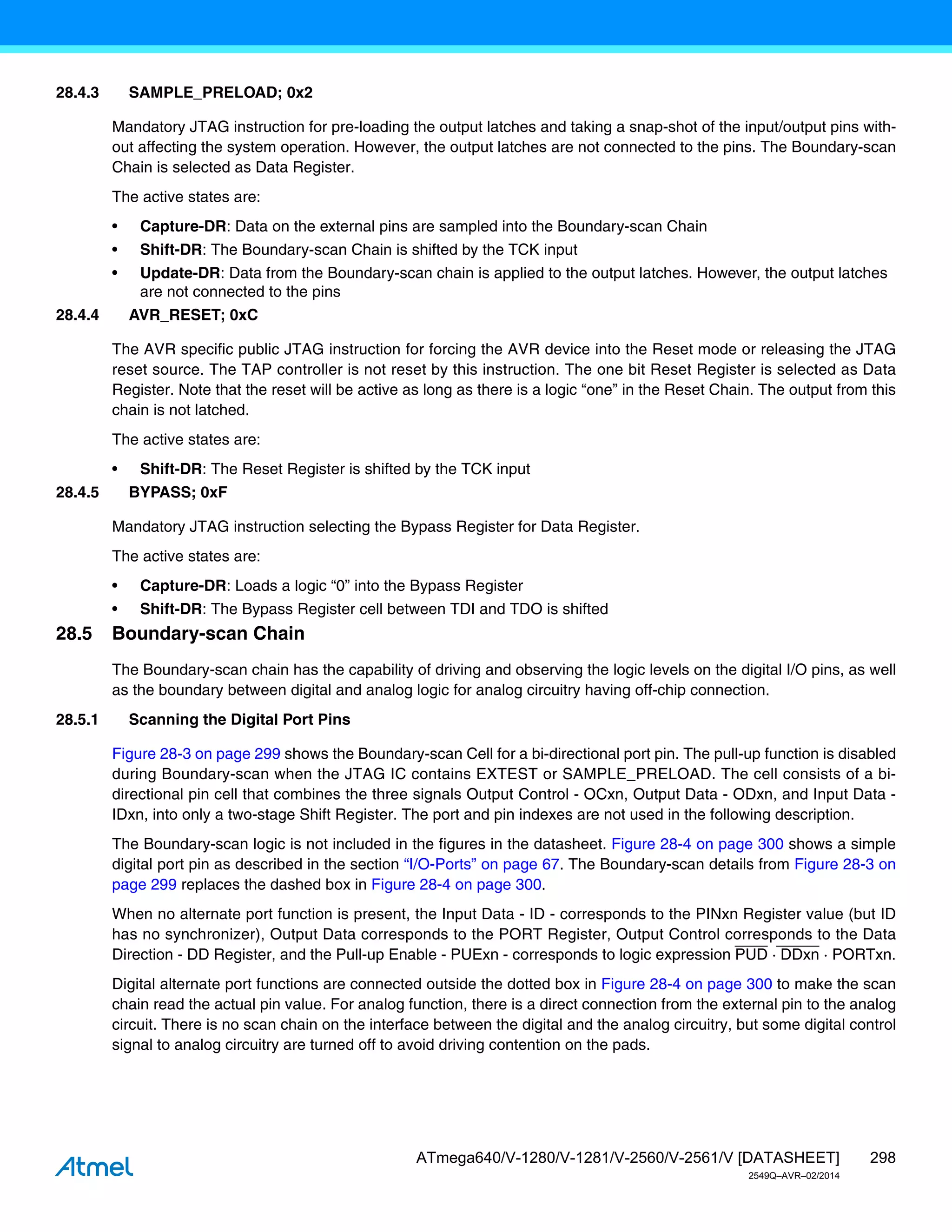 298
ATmega640/V-1280/V-1281/V-2560/V-2561/V [DATASHEET]
2549Q–AVR–02/2014
28.4.3 SAMPLE_PRELOAD; 0x2
Mandatory JTAG instruction for pre-loading the output latches and taking a snap-shot of the input/output pins with-
out affecting the system operation. However, the output latches are not connected to the pins. The Boundary-scan
Chain is selected as Data Register.
The active states are:
• Capture-DR: Data on the external pins are sampled into the Boundary-scan Chain
• Shift-DR: The Boundary-scan Chain is shifted by the TCK input
• Update-DR: Data from the Boundary-scan chain is applied to the output latches. However, the output latches
are not connected to the pins
28.4.4 AVR_RESET; 0xC
The AVR specific public JTAG instruction for forcing the AVR device into the Reset mode or releasing the JTAG
reset source. The TAP controller is not reset by this instruction. The one bit Reset Register is selected as Data
Register. Note that the reset will be active as long as there is a logic “one” in the Reset Chain. The output from this
chain is not latched.
The active states are:
• Shift-DR: The Reset Register is shifted by the TCK input
28.4.5 BYPASS; 0xF
Mandatory JTAG instruction selecting the Bypass Register for Data Register.
The active states are:
• Capture-DR: Loads a logic “0” into the Bypass Register
• Shift-DR: The Bypass Register cell between TDI and TDO is shifted
28.5 Boundary-scan Chain
The Boundary-scan chain has the capability of driving and observing the logic levels on the digital I/O pins, as well
as the boundary between digital and analog logic for analog circuitry having off-chip connection.
28.5.1 Scanning the Digital Port Pins
Figure 28-3 on page 299 shows the Boundary-scan Cell for a bi-directional port pin. The pull-up function is disabled
during Boundary-scan when the JTAG IC contains EXTEST or SAMPLE_PRELOAD. The cell consists of a bi-
directional pin cell that combines the three signals Output Control - OCxn, Output Data - ODxn, and Input Data -
IDxn, into only a two-stage Shift Register. The port and pin indexes are not used in the following description.
The Boundary-scan logic is not included in the figures in the datasheet. Figure 28-4 on page 300 shows a simple
digital port pin as described in the section “I/O-Ports” on page 67. The Boundary-scan details from Figure 28-3 on
page 299 replaces the dashed box in Figure 28-4 on page 300.
When no alternate port function is present, the Input Data - ID - corresponds to the PINxn Register value (but ID
has no synchronizer), Output Data corresponds to the PORT Register, Output Control corresponds to the Data
Direction - DD Register, and the Pull-up Enable - PUExn - corresponds to logic expression PUD · DDxn · PORTxn.
Digital alternate port functions are connected outside the dotted box in Figure 28-4 on page 300 to make the scan
chain read the actual pin value. For analog function, there is a direct connection from the external pin to the analog
circuit. There is no scan chain on the interface between the digital and the analog circuitry, but some digital control
signal to analog circuitry are turned off to avoid driving contention on the pads.
 