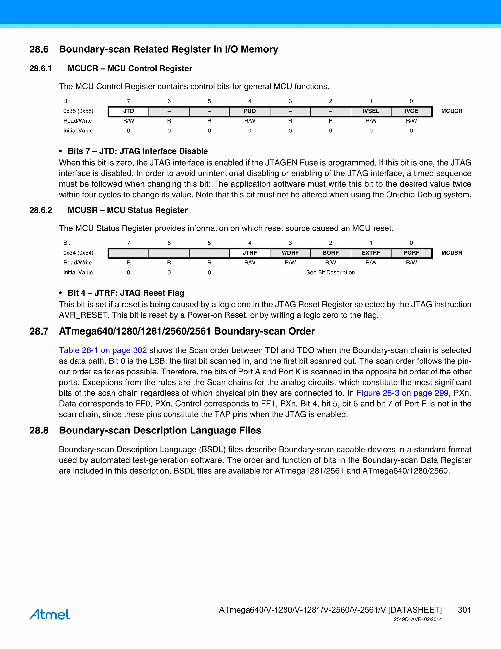 301
ATmega640/V-1280/V-1281/V-2560/V-2561/V [DATASHEET]
2549Q–AVR–02/2014
28.6 Boundary-scan Related Register in I/O Memory
28.6.1 MCUCR – MCU Control Register
The MCU Control Register contains control bits for general MCU functions.
• Bits 7 – JTD: JTAG Interface Disable
When this bit is zero, the JTAG interface is enabled if the JTAGEN Fuse is programmed. If this bit is one, the JTAG
interface is disabled. In order to avoid unintentional disabling or enabling of the JTAG interface, a timed sequence
must be followed when changing this bit: The application software must write this bit to the desired value twice
within four cycles to change its value. Note that this bit must not be altered when using the On-chip Debug system.
28.6.2 MCUSR – MCU Status Register
The MCU Status Register provides information on which reset source caused an MCU reset.
• Bit 4 – JTRF: JTAG Reset Flag
This bit is set if a reset is being caused by a logic one in the JTAG Reset Register selected by the JTAG instruction
AVR_RESET. This bit is reset by a Power-on Reset, or by writing a logic zero to the flag.
28.7 ATmega640/1280/1281/2560/2561 Boundary-scan Order
Table 28-1 on page 302 shows the Scan order between TDI and TDO when the Boundary-scan chain is selected
as data path. Bit 0 is the LSB; the first bit scanned in, and the first bit scanned out. The scan order follows the pin-
out order as far as possible. Therefore, the bits of Port A and Port K is scanned in the opposite bit order of the other
ports. Exceptions from the rules are the Scan chains for the analog circuits, which constitute the most significant
bits of the scan chain regardless of which physical pin they are connected to. In Figure 28-3 on page 299, PXn.
Data corresponds to FF0, PXn. Control corresponds to FF1, PXn. Bit 4, bit 5, bit 6 and bit 7 of Port F is not in the
scan chain, since these pins constitute the TAP pins when the JTAG is enabled.
28.8 Boundary-scan Description Language Files
Boundary-scan Description Language (BSDL) files describe Boundary-scan capable devices in a standard format
used by automated test-generation software. The order and function of bits in the Boundary-scan Data Register
are included in this description. BSDL files are available for ATmega1281/2561 and ATmega640/1280/2560.
Bit 7 6 5 4 3 2 1 0
0x35 (0x55) JTD – – PUD – – IVSEL IVCE MCUCR
Read/Write R/W R R R/W R R R/W R/W
Initial Value 0 0 0 0 0 0 0 0
Bit 7 6 5 4 3 2 1 0
0x34 (0x54) – – – JTRF WDRF BORF EXTRF PORF MCUSR
Read/Write R R R R/W R/W R/W R/W R/W
Initial Value 0 0 0 See Bit Description
 