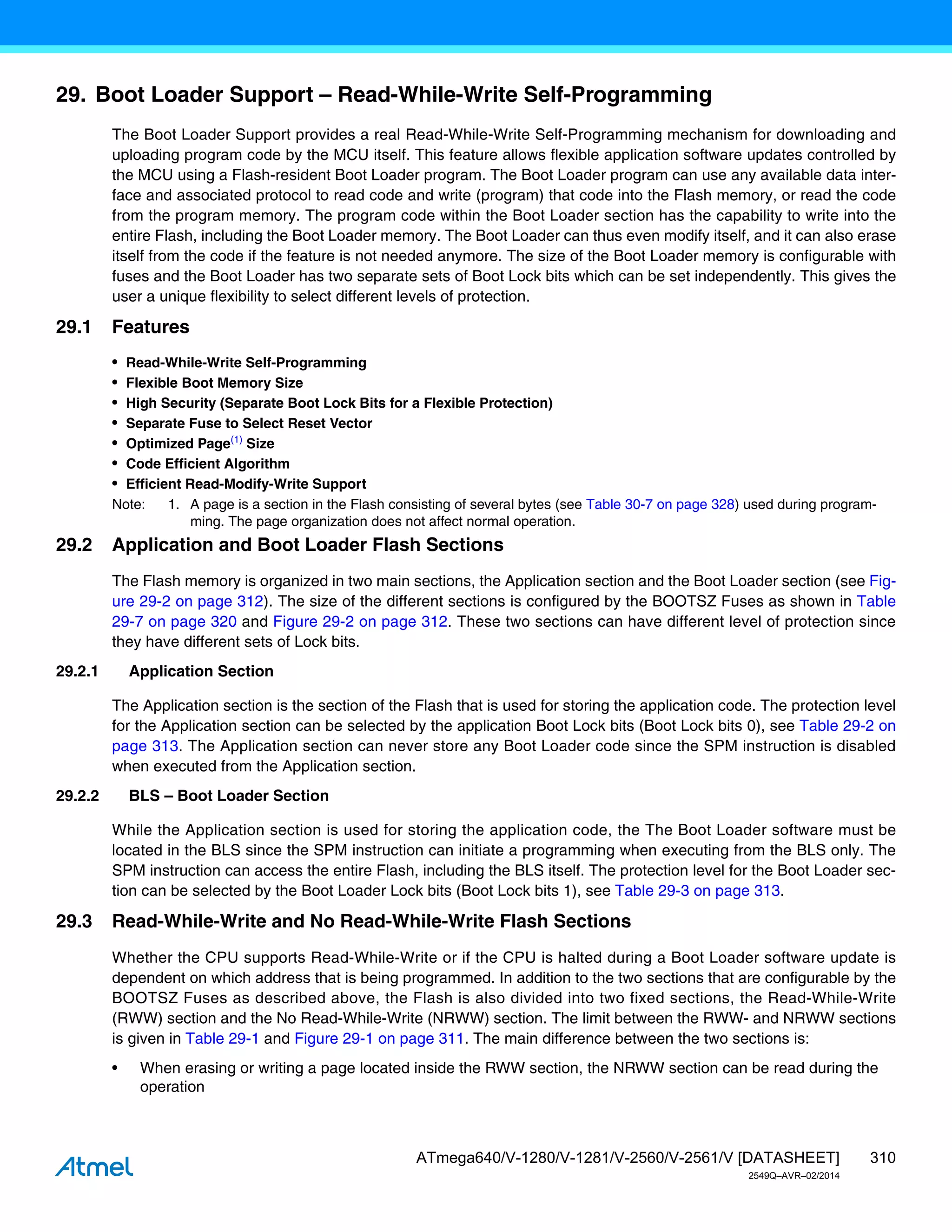310
ATmega640/V-1280/V-1281/V-2560/V-2561/V [DATASHEET]
2549Q–AVR–02/2014
29. Boot Loader Support – Read-While-Write Self-Programming
The Boot Loader Support provides a real Read-While-Write Self-Programming mechanism for downloading and
uploading program code by the MCU itself. This feature allows flexible application software updates controlled by
the MCU using a Flash-resident Boot Loader program. The Boot Loader program can use any available data inter-
face and associated protocol to read code and write (program) that code into the Flash memory, or read the code
from the program memory. The program code within the Boot Loader section has the capability to write into the
entire Flash, including the Boot Loader memory. The Boot Loader can thus even modify itself, and it can also erase
itself from the code if the feature is not needed anymore. The size of the Boot Loader memory is configurable with
fuses and the Boot Loader has two separate sets of Boot Lock bits which can be set independently. This gives the
user a unique flexibility to select different levels of protection.
29.1 Features
• Read-While-Write Self-Programming
• Flexible Boot Memory Size
• High Security (Separate Boot Lock Bits for a Flexible Protection)
• Separate Fuse to Select Reset Vector
• Optimized Page(1)
Size
• Code Efficient Algorithm
• Efficient Read-Modify-Write Support
Note: 1. A page is a section in the Flash consisting of several bytes (see Table 30-7 on page 328) used during program-
ming. The page organization does not affect normal operation.
29.2 Application and Boot Loader Flash Sections
The Flash memory is organized in two main sections, the Application section and the Boot Loader section (see Fig-
ure 29-2 on page 312). The size of the different sections is configured by the BOOTSZ Fuses as shown in Table
29-7 on page 320 and Figure 29-2 on page 312. These two sections can have different level of protection since
they have different sets of Lock bits.
29.2.1 Application Section
The Application section is the section of the Flash that is used for storing the application code. The protection level
for the Application section can be selected by the application Boot Lock bits (Boot Lock bits 0), see Table 29-2 on
page 313. The Application section can never store any Boot Loader code since the SPM instruction is disabled
when executed from the Application section.
29.2.2 BLS – Boot Loader Section
While the Application section is used for storing the application code, the The Boot Loader software must be
located in the BLS since the SPM instruction can initiate a programming when executing from the BLS only. The
SPM instruction can access the entire Flash, including the BLS itself. The protection level for the Boot Loader sec-
tion can be selected by the Boot Loader Lock bits (Boot Lock bits 1), see Table 29-3 on page 313.
29.3 Read-While-Write and No Read-While-Write Flash Sections
Whether the CPU supports Read-While-Write or if the CPU is halted during a Boot Loader software update is
dependent on which address that is being programmed. In addition to the two sections that are configurable by the
BOOTSZ Fuses as described above, the Flash is also divided into two fixed sections, the Read-While-Write
(RWW) section and the No Read-While-Write (NRWW) section. The limit between the RWW- and NRWW sections
is given in Table 29-1 and Figure 29-1 on page 311. The main difference between the two sections is:
• When erasing or writing a page located inside the RWW section, the NRWW section can be read during the
operation
 
