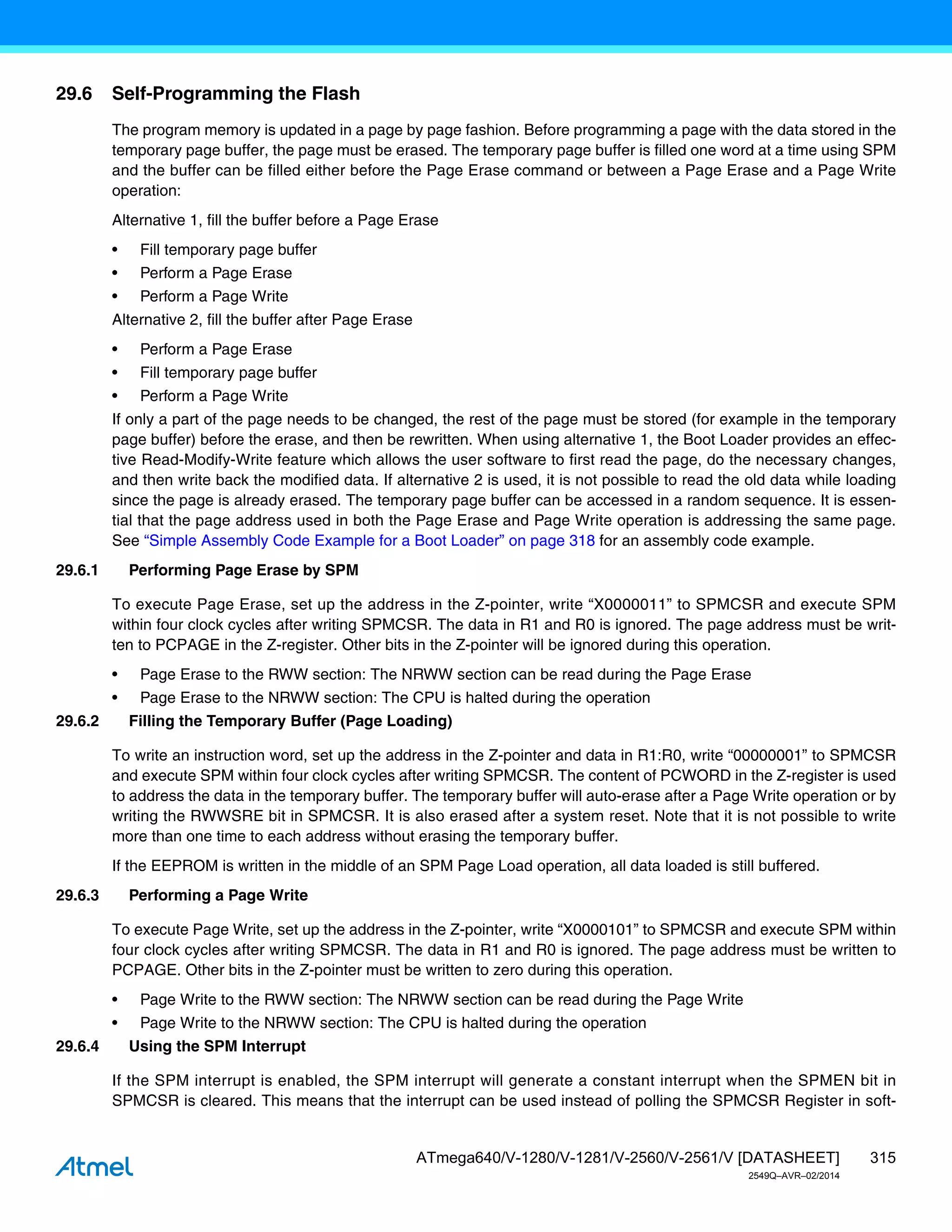315
ATmega640/V-1280/V-1281/V-2560/V-2561/V [DATASHEET]
2549Q–AVR–02/2014
29.6 Self-Programming the Flash
The program memory is updated in a page by page fashion. Before programming a page with the data stored in the
temporary page buffer, the page must be erased. The temporary page buffer is filled one word at a time using SPM
and the buffer can be filled either before the Page Erase command or between a Page Erase and a Page Write
operation:
Alternative 1, fill the buffer before a Page Erase
• Fill temporary page buffer
• Perform a Page Erase
• Perform a Page Write
Alternative 2, fill the buffer after Page Erase
• Perform a Page Erase
• Fill temporary page buffer
• Perform a Page Write
If only a part of the page needs to be changed, the rest of the page must be stored (for example in the temporary
page buffer) before the erase, and then be rewritten. When using alternative 1, the Boot Loader provides an effec-
tive Read-Modify-Write feature which allows the user software to first read the page, do the necessary changes,
and then write back the modified data. If alternative 2 is used, it is not possible to read the old data while loading
since the page is already erased. The temporary page buffer can be accessed in a random sequence. It is essen-
tial that the page address used in both the Page Erase and Page Write operation is addressing the same page.
See “Simple Assembly Code Example for a Boot Loader” on page 318 for an assembly code example.
29.6.1 Performing Page Erase by SPM
To execute Page Erase, set up the address in the Z-pointer, write “X0000011” to SPMCSR and execute SPM
within four clock cycles after writing SPMCSR. The data in R1 and R0 is ignored. The page address must be writ-
ten to PCPAGE in the Z-register. Other bits in the Z-pointer will be ignored during this operation.
• Page Erase to the RWW section: The NRWW section can be read during the Page Erase
• Page Erase to the NRWW section: The CPU is halted during the operation
29.6.2 Filling the Temporary Buffer (Page Loading)
To write an instruction word, set up the address in the Z-pointer and data in R1:R0, write “00000001” to SPMCSR
and execute SPM within four clock cycles after writing SPMCSR. The content of PCWORD in the Z-register is used
to address the data in the temporary buffer. The temporary buffer will auto-erase after a Page Write operation or by
writing the RWWSRE bit in SPMCSR. It is also erased after a system reset. Note that it is not possible to write
more than one time to each address without erasing the temporary buffer.
If the EEPROM is written in the middle of an SPM Page Load operation, all data loaded is still buffered.
29.6.3 Performing a Page Write
To execute Page Write, set up the address in the Z-pointer, write “X0000101” to SPMCSR and execute SPM within
four clock cycles after writing SPMCSR. The data in R1 and R0 is ignored. The page address must be written to
PCPAGE. Other bits in the Z-pointer must be written to zero during this operation.
• Page Write to the RWW section: The NRWW section can be read during the Page Write
• Page Write to the NRWW section: The CPU is halted during the operation
29.6.4 Using the SPM Interrupt
If the SPM interrupt is enabled, the SPM interrupt will generate a constant interrupt when the SPMEN bit in
SPMCSR is cleared. This means that the interrupt can be used instead of polling the SPMCSR Register in soft-
 