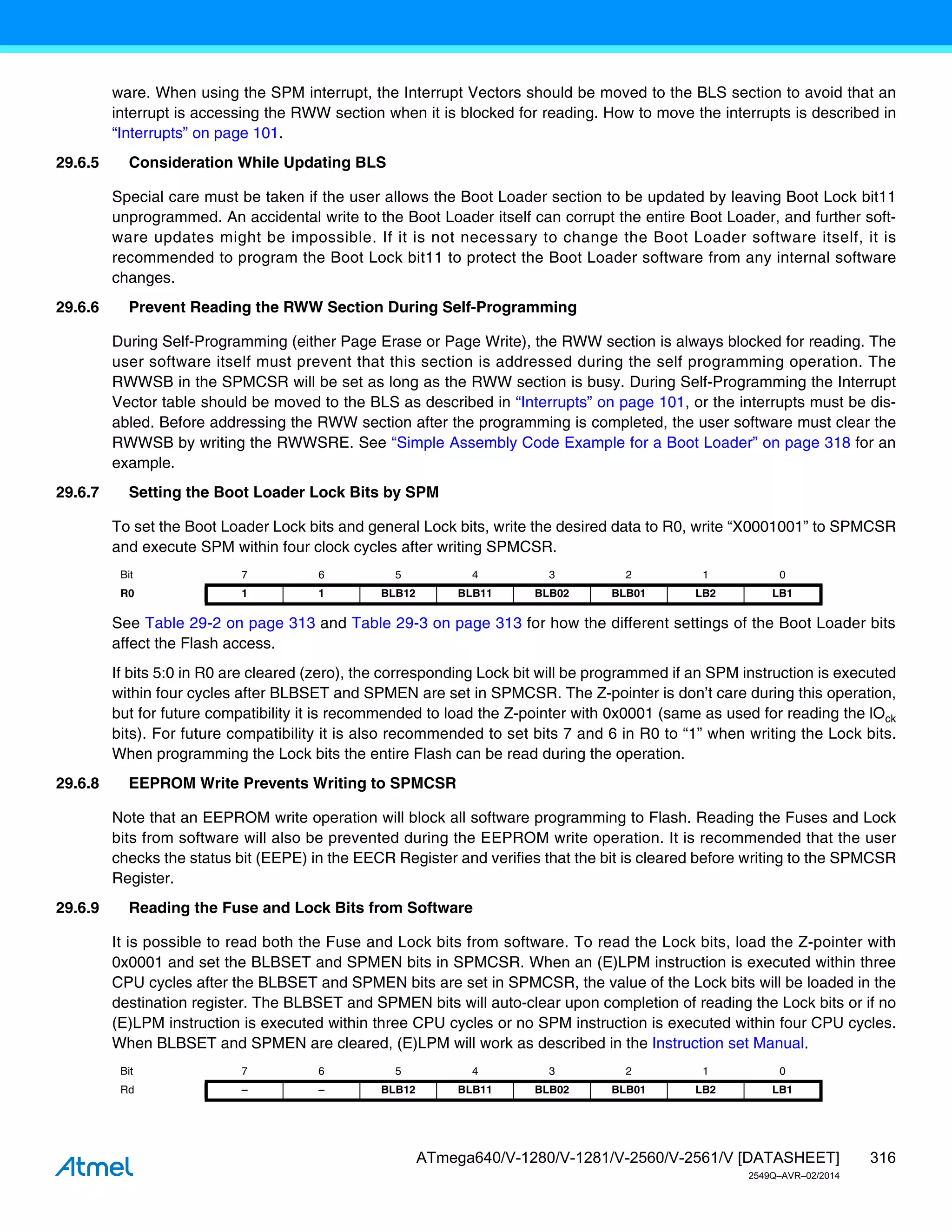 316
ATmega640/V-1280/V-1281/V-2560/V-2561/V [DATASHEET]
2549Q–AVR–02/2014
ware. When using the SPM interrupt, the Interrupt Vectors should be moved to the BLS section to avoid that an
interrupt is accessing the RWW section when it is blocked for reading. How to move the interrupts is described in
“Interrupts” on page 101.
29.6.5 Consideration While Updating BLS
Special care must be taken if the user allows the Boot Loader section to be updated by leaving Boot Lock bit11
unprogrammed. An accidental write to the Boot Loader itself can corrupt the entire Boot Loader, and further soft-
ware updates might be impossible. If it is not necessary to change the Boot Loader software itself, it is
recommended to program the Boot Lock bit11 to protect the Boot Loader software from any internal software
changes.
29.6.6 Prevent Reading the RWW Section During Self-Programming
During Self-Programming (either Page Erase or Page Write), the RWW section is always blocked for reading. The
user software itself must prevent that this section is addressed during the self programming operation. The
RWWSB in the SPMCSR will be set as long as the RWW section is busy. During Self-Programming the Interrupt
Vector table should be moved to the BLS as described in “Interrupts” on page 101, or the interrupts must be dis-
abled. Before addressing the RWW section after the programming is completed, the user software must clear the
RWWSB by writing the RWWSRE. See “Simple Assembly Code Example for a Boot Loader” on page 318 for an
example.
29.6.7 Setting the Boot Loader Lock Bits by SPM
To set the Boot Loader Lock bits and general Lock bits, write the desired data to R0, write “X0001001” to SPMCSR
and execute SPM within four clock cycles after writing SPMCSR.
See Table 29-2 on page 313 and Table 29-3 on page 313 for how the different settings of the Boot Loader bits
affect the Flash access.
If bits 5:0 in R0 are cleared (zero), the corresponding Lock bit will be programmed if an SPM instruction is executed
within four cycles after BLBSET and SPMEN are set in SPMCSR. The Z-pointer is don’t care during this operation,
but for future compatibility it is recommended to load the Z-pointer with 0x0001 (same as used for reading the lOck
bits). For future compatibility it is also recommended to set bits 7 and 6 in R0 to “1” when writing the Lock bits.
When programming the Lock bits the entire Flash can be read during the operation.
29.6.8 EEPROM Write Prevents Writing to SPMCSR
Note that an EEPROM write operation will block all software programming to Flash. Reading the Fuses and Lock
bits from software will also be prevented during the EEPROM write operation. It is recommended that the user
checks the status bit (EEPE) in the EECR Register and verifies that the bit is cleared before writing to the SPMCSR
Register.
29.6.9 Reading the Fuse and Lock Bits from Software
It is possible to read both the Fuse and Lock bits from software. To read the Lock bits, load the Z-pointer with
0x0001 and set the BLBSET and SPMEN bits in SPMCSR. When an (E)LPM instruction is executed within three
CPU cycles after the BLBSET and SPMEN bits are set in SPMCSR, the value of the Lock bits will be loaded in the
destination register. The BLBSET and SPMEN bits will auto-clear upon completion of reading the Lock bits or if no
(E)LPM instruction is executed within three CPU cycles or no SPM instruction is executed within four CPU cycles.
When BLBSET and SPMEN are cleared, (E)LPM will work as described in the Instruction set Manual.
Bit 7 6 5 4 3 2 1 0
R0 1 1 BLB12 BLB11 BLB02 BLB01 LB2 LB1
Bit 7 6 5 4 3 2 1 0
Rd – – BLB12 BLB11 BLB02 BLB01 LB2 LB1
 