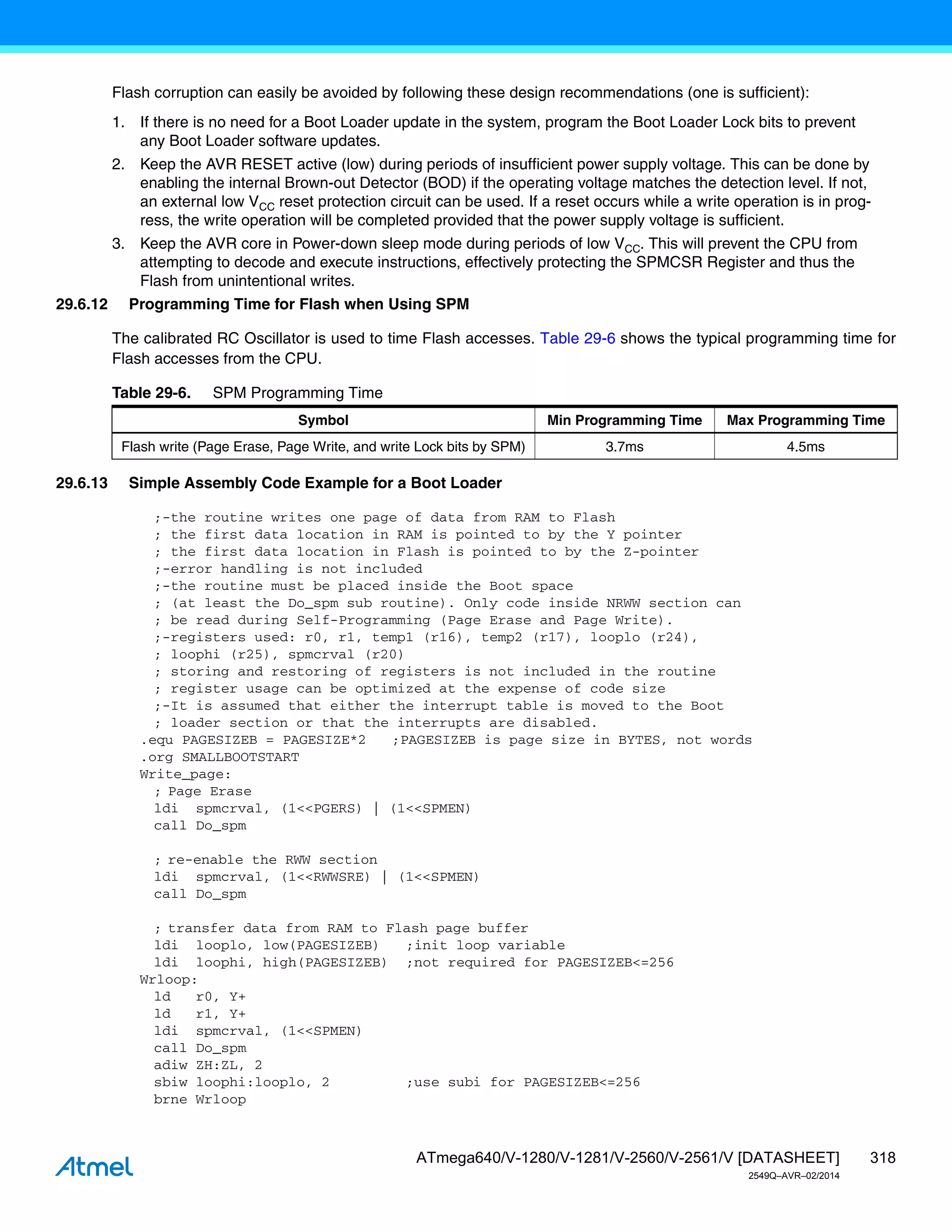 318
ATmega640/V-1280/V-1281/V-2560/V-2561/V [DATASHEET]
2549Q–AVR–02/2014
Flash corruption can easily be avoided by following these design recommendations (one is sufficient):
1. If there is no need for a Boot Loader update in the system, program the Boot Loader Lock bits to prevent
any Boot Loader software updates.
2. Keep the AVR RESET active (low) during periods of insufficient power supply voltage. This can be done by
enabling the internal Brown-out Detector (BOD) if the operating voltage matches the detection level. If not,
an external low VCC reset protection circuit can be used. If a reset occurs while a write operation is in prog-
ress, the write operation will be completed provided that the power supply voltage is sufficient.
3. Keep the AVR core in Power-down sleep mode during periods of low VCC. This will prevent the CPU from
attempting to decode and execute instructions, effectively protecting the SPMCSR Register and thus the
Flash from unintentional writes.
29.6.12 Programming Time for Flash when Using SPM
The calibrated RC Oscillator is used to time Flash accesses. Table 29-6 shows the typical programming time for
Flash accesses from the CPU.
29.6.13 Simple Assembly Code Example for a Boot Loader
;-the routine writes one page of data from RAM to Flash
; the first data location in RAM is pointed to by the Y pointer
; the first data location in Flash is pointed to by the Z-pointer
;-error handling is not included
;-the routine must be placed inside the Boot space
; (at least the Do_spm sub routine). Only code inside NRWW section can
; be read during Self-Programming (Page Erase and Page Write).
;-registers used: r0, r1, temp1 (r16), temp2 (r17), looplo (r24),
; loophi (r25), spmcrval (r20)
; storing and restoring of registers is not included in the routine
; register usage can be optimized at the expense of code size
;-It is assumed that either the interrupt table is moved to the Boot
; loader section or that the interrupts are disabled.
.equ PAGESIZEB = PAGESIZE*2 ;PAGESIZEB is page size in BYTES, not words
.org SMALLBOOTSTART
Write_page:
; Page Erase
ldi spmcrval, (1<<PGERS) | (1<<SPMEN)
call Do_spm
; re-enable the RWW section
ldi spmcrval, (1<<RWWSRE) | (1<<SPMEN)
call Do_spm
; transfer data from RAM to Flash page buffer
ldi looplo, low(PAGESIZEB) ;init loop variable
ldi loophi, high(PAGESIZEB) ;not required for PAGESIZEB<=256
Wrloop:
ld r0, Y+
ld r1, Y+
ldi spmcrval, (1<<SPMEN)
call Do_spm
adiw ZH:ZL, 2
sbiw loophi:looplo, 2 ;use subi for PAGESIZEB<=256
brne Wrloop
Table 29-6. SPM Programming Time
Symbol Min Programming Time Max Programming Time
Flash write (Page Erase, Page Write, and write Lock bits by SPM) 3.7ms 4.5ms
 
