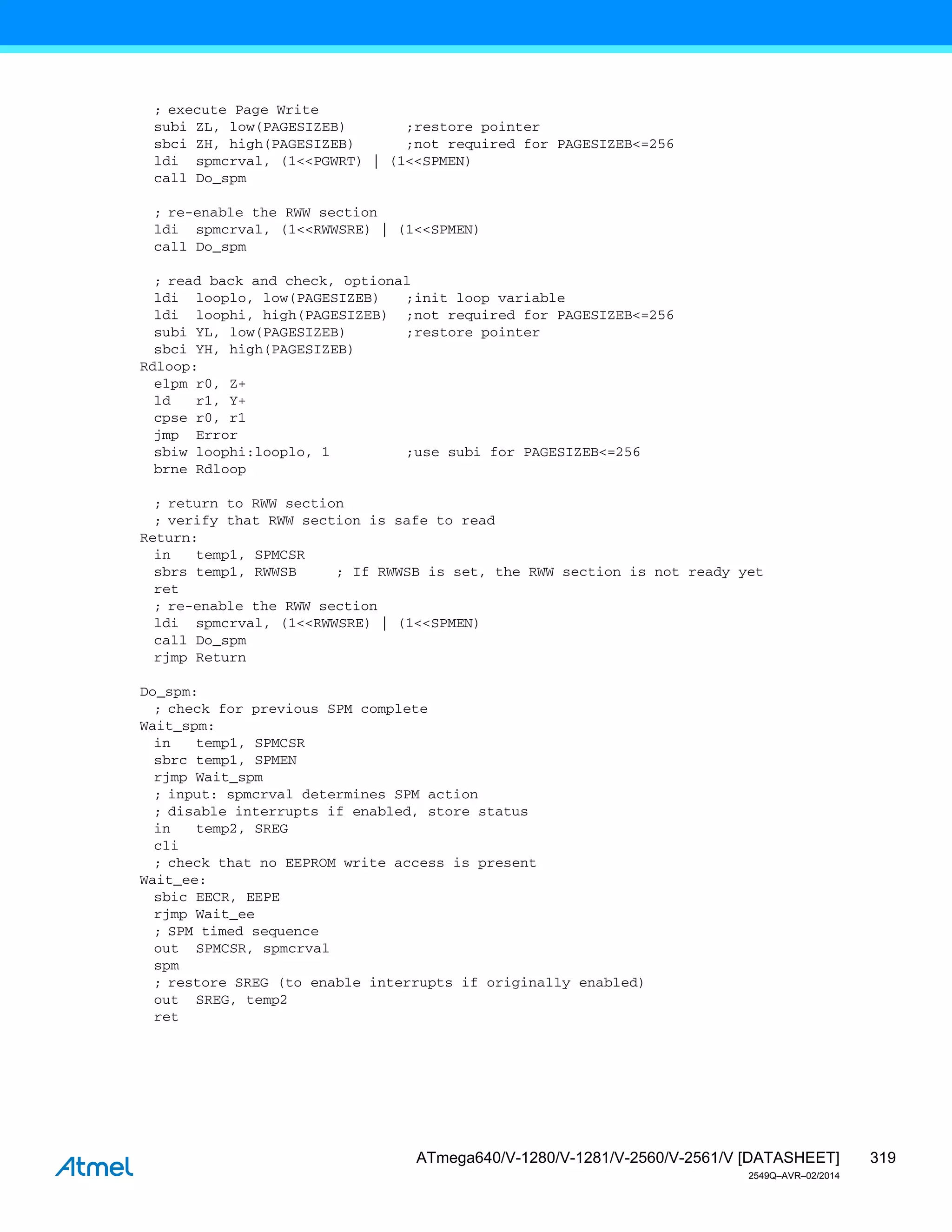 319
ATmega640/V-1280/V-1281/V-2560/V-2561/V [DATASHEET]
2549Q–AVR–02/2014
; execute Page Write
subi ZL, low(PAGESIZEB) ;restore pointer
sbci ZH, high(PAGESIZEB) ;not required for PAGESIZEB<=256
ldi spmcrval, (1<<PGWRT) | (1<<SPMEN)
call Do_spm
; re-enable the RWW section
ldi spmcrval, (1<<RWWSRE) | (1<<SPMEN)
call Do_spm
; read back and check, optional
ldi looplo, low(PAGESIZEB) ;init loop variable
ldi loophi, high(PAGESIZEB) ;not required for PAGESIZEB<=256
subi YL, low(PAGESIZEB) ;restore pointer
sbci YH, high(PAGESIZEB)
Rdloop:
elpm r0, Z+
ld r1, Y+
cpse r0, r1
jmp Error
sbiw loophi:looplo, 1 ;use subi for PAGESIZEB<=256
brne Rdloop
; return to RWW section
; verify that RWW section is safe to read
Return:
in temp1, SPMCSR
sbrs temp1, RWWSB ; If RWWSB is set, the RWW section is not ready yet
ret
; re-enable the RWW section
ldi spmcrval, (1<<RWWSRE) | (1<<SPMEN)
call Do_spm
rjmp Return
Do_spm:
; check for previous SPM complete
Wait_spm:
in temp1, SPMCSR
sbrc temp1, SPMEN
rjmp Wait_spm
; input: spmcrval determines SPM action
; disable interrupts if enabled, store status
in temp2, SREG
cli
; check that no EEPROM write access is present
Wait_ee:
sbic EECR, EEPE
rjmp Wait_ee
; SPM timed sequence
out SPMCSR, spmcrval
spm
; restore SREG (to enable interrupts if originally enabled)
out SREG, temp2
ret
 