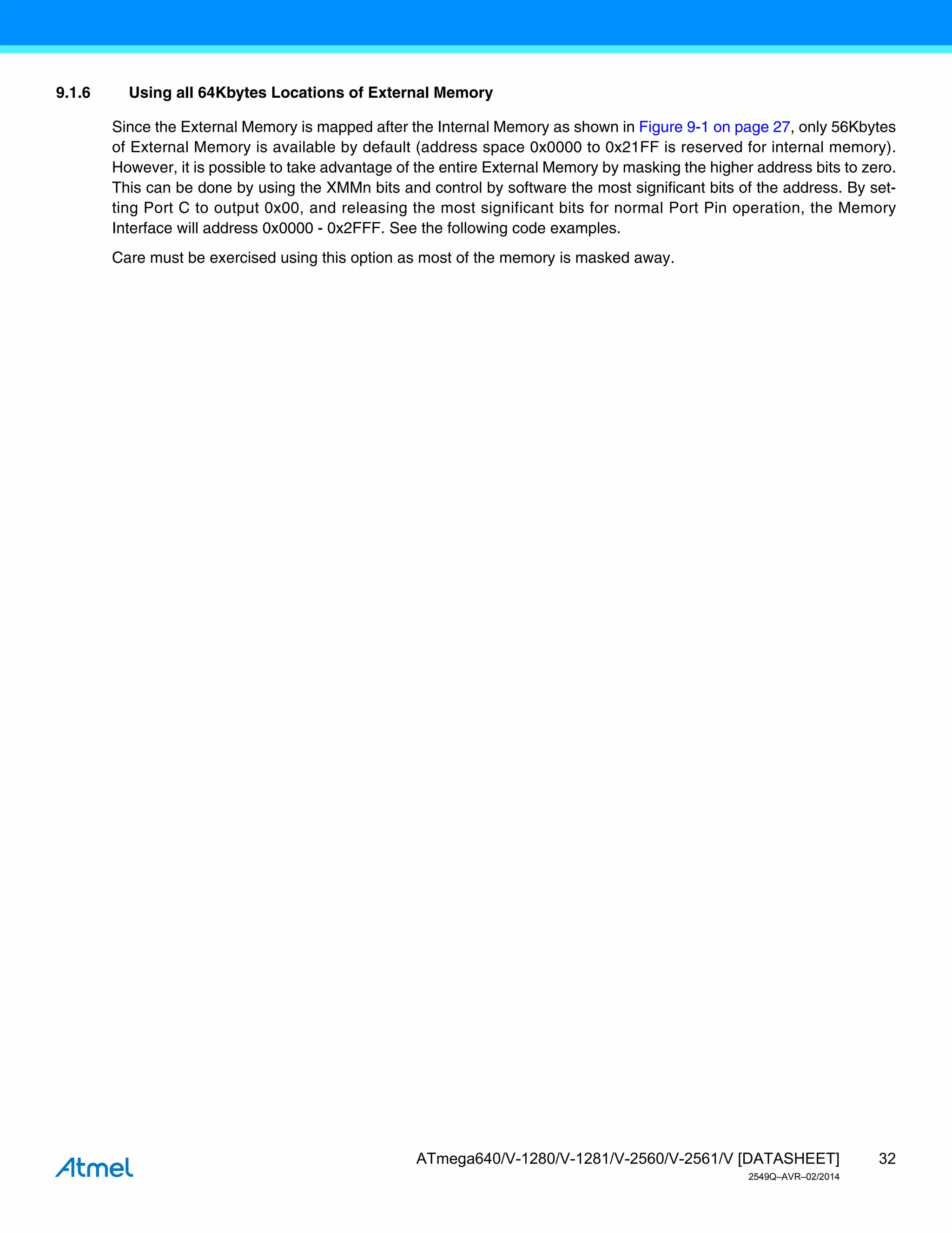 32
ATmega640/V-1280/V-1281/V-2560/V-2561/V [DATASHEET]
2549Q–AVR–02/2014
9.1.6 Using all 64Kbytes Locations of External Memory
Since the External Memory is mapped after the Internal Memory as shown in Figure 9-1 on page 27, only 56Kbytes
of External Memory is available by default (address space 0x0000 to 0x21FF is reserved for internal memory).
However, it is possible to take advantage of the entire External Memory by masking the higher address bits to zero.
This can be done by using the XMMn bits and control by software the most significant bits of the address. By set-
ting Port C to output 0x00, and releasing the most significant bits for normal Port Pin operation, the Memory
Interface will address 0x0000 - 0x2FFF. See the following code examples.
Care must be exercised using this option as most of the memory is masked away.
 
