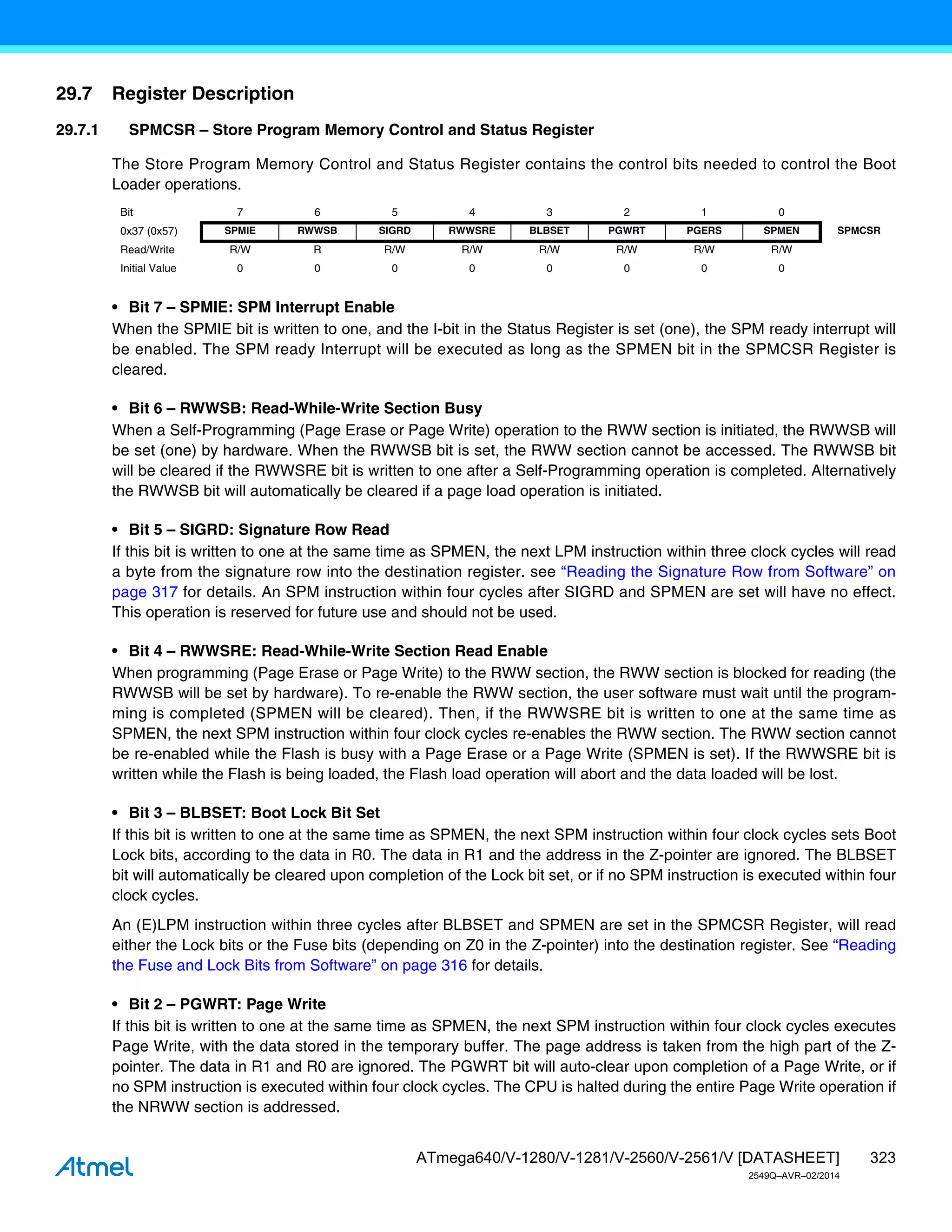 323
ATmega640/V-1280/V-1281/V-2560/V-2561/V [DATASHEET]
2549Q–AVR–02/2014
29.7 Register Description
29.7.1 SPMCSR – Store Program Memory Control and Status Register
The Store Program Memory Control and Status Register contains the control bits needed to control the Boot
Loader operations.
• Bit 7 – SPMIE: SPM Interrupt Enable
When the SPMIE bit is written to one, and the I-bit in the Status Register is set (one), the SPM ready interrupt will
be enabled. The SPM ready Interrupt will be executed as long as the SPMEN bit in the SPMCSR Register is
cleared.
• Bit 6 – RWWSB: Read-While-Write Section Busy
When a Self-Programming (Page Erase or Page Write) operation to the RWW section is initiated, the RWWSB will
be set (one) by hardware. When the RWWSB bit is set, the RWW section cannot be accessed. The RWWSB bit
will be cleared if the RWWSRE bit is written to one after a Self-Programming operation is completed. Alternatively
the RWWSB bit will automatically be cleared if a page load operation is initiated.
• Bit 5 – SIGRD: Signature Row Read
If this bit is written to one at the same time as SPMEN, the next LPM instruction within three clock cycles will read
a byte from the signature row into the destination register. see “Reading the Signature Row from Software” on
page 317 for details. An SPM instruction within four cycles after SIGRD and SPMEN are set will have no effect.
This operation is reserved for future use and should not be used.
• Bit 4 – RWWSRE: Read-While-Write Section Read Enable
When programming (Page Erase or Page Write) to the RWW section, the RWW section is blocked for reading (the
RWWSB will be set by hardware). To re-enable the RWW section, the user software must wait until the program-
ming is completed (SPMEN will be cleared). Then, if the RWWSRE bit is written to one at the same time as
SPMEN, the next SPM instruction within four clock cycles re-enables the RWW section. The RWW section cannot
be re-enabled while the Flash is busy with a Page Erase or a Page Write (SPMEN is set). If the RWWSRE bit is
written while the Flash is being loaded, the Flash load operation will abort and the data loaded will be lost.
• Bit 3 – BLBSET: Boot Lock Bit Set
If this bit is written to one at the same time as SPMEN, the next SPM instruction within four clock cycles sets Boot
Lock bits, according to the data in R0. The data in R1 and the address in the Z-pointer are ignored. The BLBSET
bit will automatically be cleared upon completion of the Lock bit set, or if no SPM instruction is executed within four
clock cycles.
An (E)LPM instruction within three cycles after BLBSET and SPMEN are set in the SPMCSR Register, will read
either the Lock bits or the Fuse bits (depending on Z0 in the Z-pointer) into the destination register. See “Reading
the Fuse and Lock Bits from Software” on page 316 for details.
• Bit 2 – PGWRT: Page Write
If this bit is written to one at the same time as SPMEN, the next SPM instruction within four clock cycles executes
Page Write, with the data stored in the temporary buffer. The page address is taken from the high part of the Z-
pointer. The data in R1 and R0 are ignored. The PGWRT bit will auto-clear upon completion of a Page Write, or if
no SPM instruction is executed within four clock cycles. The CPU is halted during the entire Page Write operation if
the NRWW section is addressed.
Bit 7 6 5 4 3 2 1 0
0x37 (0x57) SPMIE RWWSB SIGRD RWWSRE BLBSET PGWRT PGERS SPMEN SPMCSR
Read/Write R/W R R/W R/W R/W R/W R/W R/W
Initial Value 0 0 0 0 0 0 0 0
 