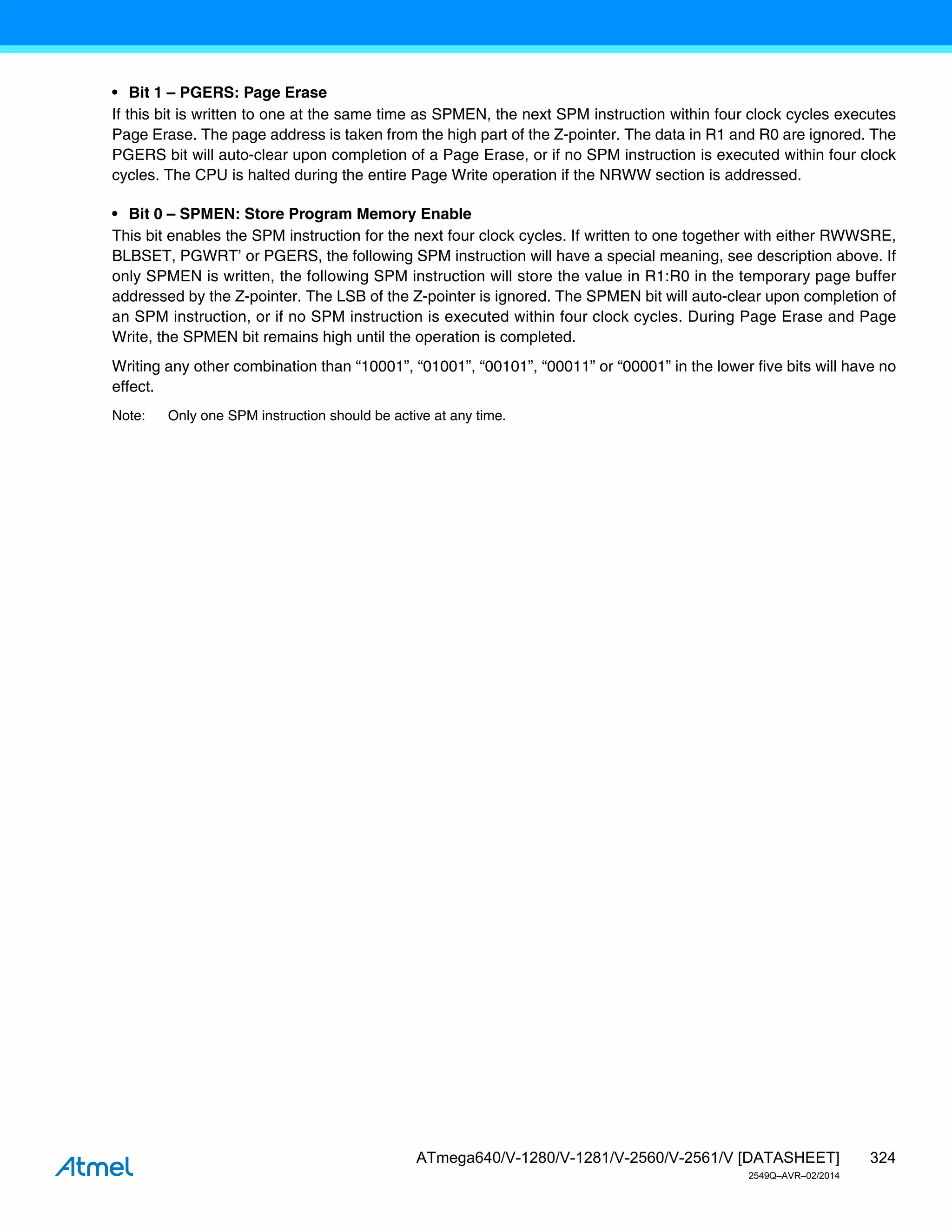 324
ATmega640/V-1280/V-1281/V-2560/V-2561/V [DATASHEET]
2549Q–AVR–02/2014
• Bit 1 – PGERS: Page Erase
If this bit is written to one at the same time as SPMEN, the next SPM instruction within four clock cycles executes
Page Erase. The page address is taken from the high part of the Z-pointer. The data in R1 and R0 are ignored. The
PGERS bit will auto-clear upon completion of a Page Erase, or if no SPM instruction is executed within four clock
cycles. The CPU is halted during the entire Page Write operation if the NRWW section is addressed.
• Bit 0 – SPMEN: Store Program Memory Enable
This bit enables the SPM instruction for the next four clock cycles. If written to one together with either RWWSRE,
BLBSET, PGWRT’ or PGERS, the following SPM instruction will have a special meaning, see description above. If
only SPMEN is written, the following SPM instruction will store the value in R1:R0 in the temporary page buffer
addressed by the Z-pointer. The LSB of the Z-pointer is ignored. The SPMEN bit will auto-clear upon completion of
an SPM instruction, or if no SPM instruction is executed within four clock cycles. During Page Erase and Page
Write, the SPMEN bit remains high until the operation is completed.
Writing any other combination than “10001”, “01001”, “00101”, “00011” or “00001” in the lower five bits will have no
effect.
Note: Only one SPM instruction should be active at any time.
 