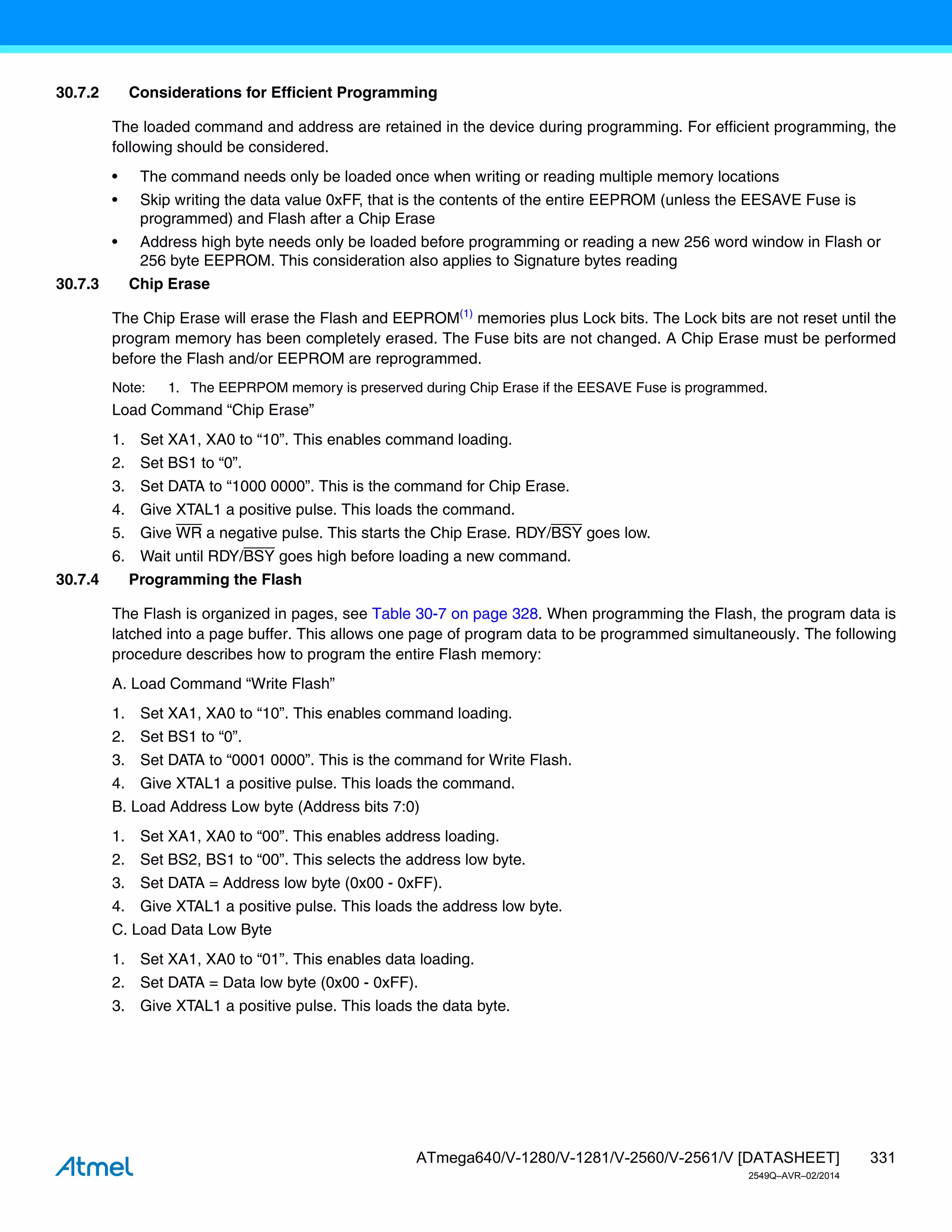 331
ATmega640/V-1280/V-1281/V-2560/V-2561/V [DATASHEET]
2549Q–AVR–02/2014
30.7.2 Considerations for Efficient Programming
The loaded command and address are retained in the device during programming. For efficient programming, the
following should be considered.
• The command needs only be loaded once when writing or reading multiple memory locations
• Skip writing the data value 0xFF, that is the contents of the entire EEPROM (unless the EESAVE Fuse is
programmed) and Flash after a Chip Erase
• Address high byte needs only be loaded before programming or reading a new 256 word window in Flash or
256 byte EEPROM. This consideration also applies to Signature bytes reading
30.7.3 Chip Erase
The Chip Erase will erase the Flash and EEPROM(1)
memories plus Lock bits. The Lock bits are not reset until the
program memory has been completely erased. The Fuse bits are not changed. A Chip Erase must be performed
before the Flash and/or EEPROM are reprogrammed.
Note: 1. The EEPRPOM memory is preserved during Chip Erase if the EESAVE Fuse is programmed.
Load Command “Chip Erase”
1. Set XA1, XA0 to “10”. This enables command loading.
2. Set BS1 to “0”.
3. Set DATA to “1000 0000”. This is the command for Chip Erase.
4. Give XTAL1 a positive pulse. This loads the command.
5. Give WR a negative pulse. This starts the Chip Erase. RDY/BSY goes low.
6. Wait until RDY/BSY goes high before loading a new command.
30.7.4 Programming the Flash
The Flash is organized in pages, see Table 30-7 on page 328. When programming the Flash, the program data is
latched into a page buffer. This allows one page of program data to be programmed simultaneously. The following
procedure describes how to program the entire Flash memory:
A. Load Command “Write Flash”
1. Set XA1, XA0 to “10”. This enables command loading.
2. Set BS1 to “0”.
3. Set DATA to “0001 0000”. This is the command for Write Flash.
4. Give XTAL1 a positive pulse. This loads the command.
B. Load Address Low byte (Address bits 7:0)
1. Set XA1, XA0 to “00”. This enables address loading.
2. Set BS2, BS1 to “00”. This selects the address low byte.
3. Set DATA = Address low byte (0x00 - 0xFF).
4. Give XTAL1 a positive pulse. This loads the address low byte.
C. Load Data Low Byte
1. Set XA1, XA0 to “01”. This enables data loading.
2. Set DATA = Data low byte (0x00 - 0xFF).
3. Give XTAL1 a positive pulse. This loads the data byte.
 