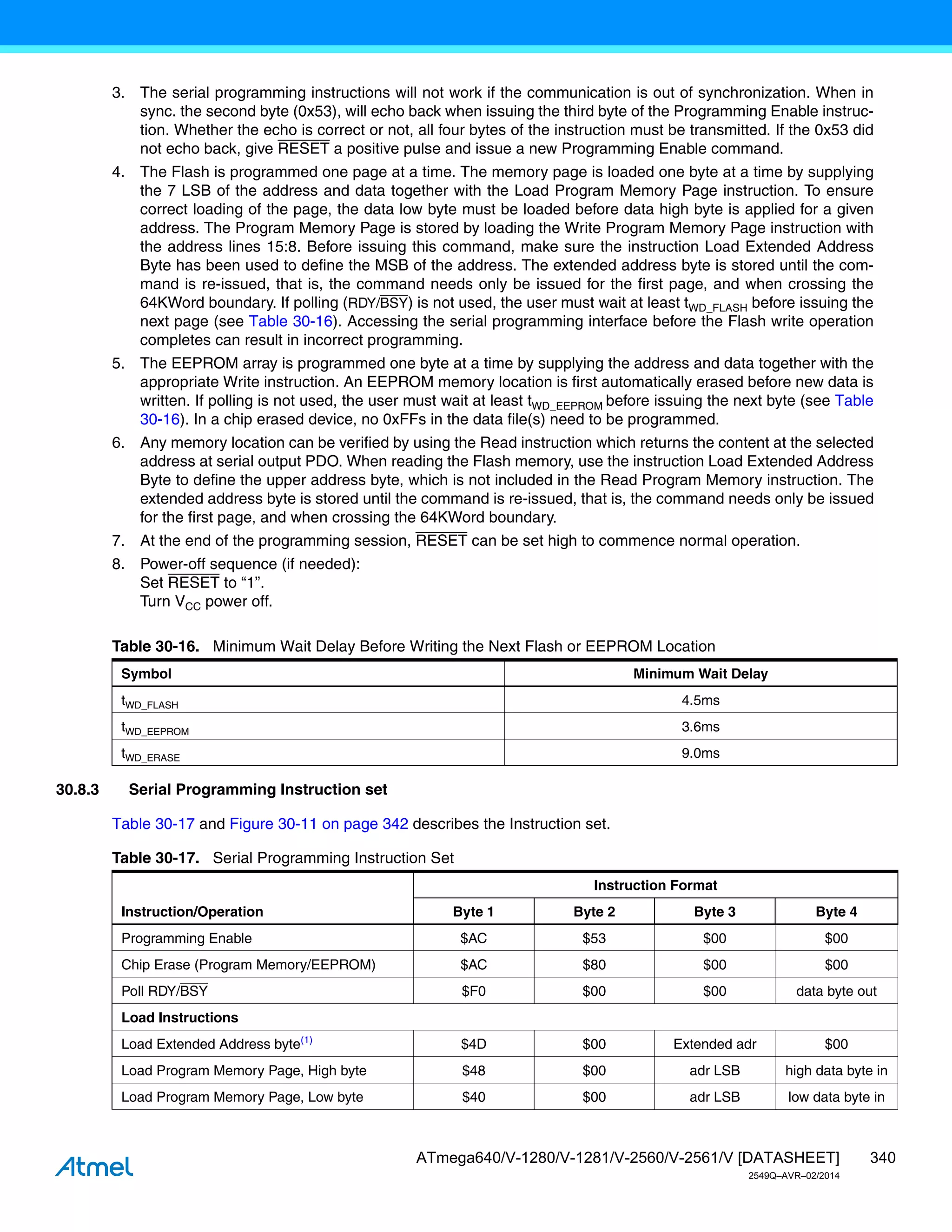 340
ATmega640/V-1280/V-1281/V-2560/V-2561/V [DATASHEET]
2549Q–AVR–02/2014
3. The serial programming instructions will not work if the communication is out of synchronization. When in
sync. the second byte (0x53), will echo back when issuing the third byte of the Programming Enable instruc-
tion. Whether the echo is correct or not, all four bytes of the instruction must be transmitted. If the 0x53 did
not echo back, give RESET a positive pulse and issue a new Programming Enable command.
4. The Flash is programmed one page at a time. The memory page is loaded one byte at a time by supplying
the 7 LSB of the address and data together with the Load Program Memory Page instruction. To ensure
correct loading of the page, the data low byte must be loaded before data high byte is applied for a given
address. The Program Memory Page is stored by loading the Write Program Memory Page instruction with
the address lines 15:8. Before issuing this command, make sure the instruction Load Extended Address
Byte has been used to define the MSB of the address. The extended address byte is stored until the com-
mand is re-issued, that is, the command needs only be issued for the first page, and when crossing the
64KWord boundary. If polling (RDY/BSY) is not used, the user must wait at least tWD_FLASH before issuing the
next page (see Table 30-16). Accessing the serial programming interface before the Flash write operation
completes can result in incorrect programming.
5. The EEPROM array is programmed one byte at a time by supplying the address and data together with the
appropriate Write instruction. An EEPROM memory location is first automatically erased before new data is
written. If polling is not used, the user must wait at least tWD_EEPROM before issuing the next byte (see Table
30-16). In a chip erased device, no 0xFFs in the data file(s) need to be programmed.
6. Any memory location can be verified by using the Read instruction which returns the content at the selected
address at serial output PDO. When reading the Flash memory, use the instruction Load Extended Address
Byte to define the upper address byte, which is not included in the Read Program Memory instruction. The
extended address byte is stored until the command is re-issued, that is, the command needs only be issued
for the first page, and when crossing the 64KWord boundary.
7. At the end of the programming session, RESET can be set high to commence normal operation.
8. Power-off sequence (if needed):
Set RESET to “1”.
Turn VCC power off.
30.8.3 Serial Programming Instruction set
Table 30-17 and Figure 30-11 on page 342 describes the Instruction set.
Table 30-16. Minimum Wait Delay Before Writing the Next Flash or EEPROM Location
Symbol Minimum Wait Delay
tWD_FLASH 4.5ms
tWD_EEPROM 3.6ms
tWD_ERASE 9.0ms
Table 30-17. Serial Programming Instruction Set
Instruction/Operation
Instruction Format
Byte 1 Byte 2 Byte 3 Byte 4
Programming Enable $AC $53 $00 $00
Chip Erase (Program Memory/EEPROM) $AC $80 $00 $00
Poll RDY/BSY $F0 $00 $00 data byte out
Load Instructions
Load Extended Address byte(1)
$4D $00 Extended adr $00
Load Program Memory Page, High byte $48 $00 adr LSB high data byte in
Load Program Memory Page, Low byte $40 $00 adr LSB low data byte in
 