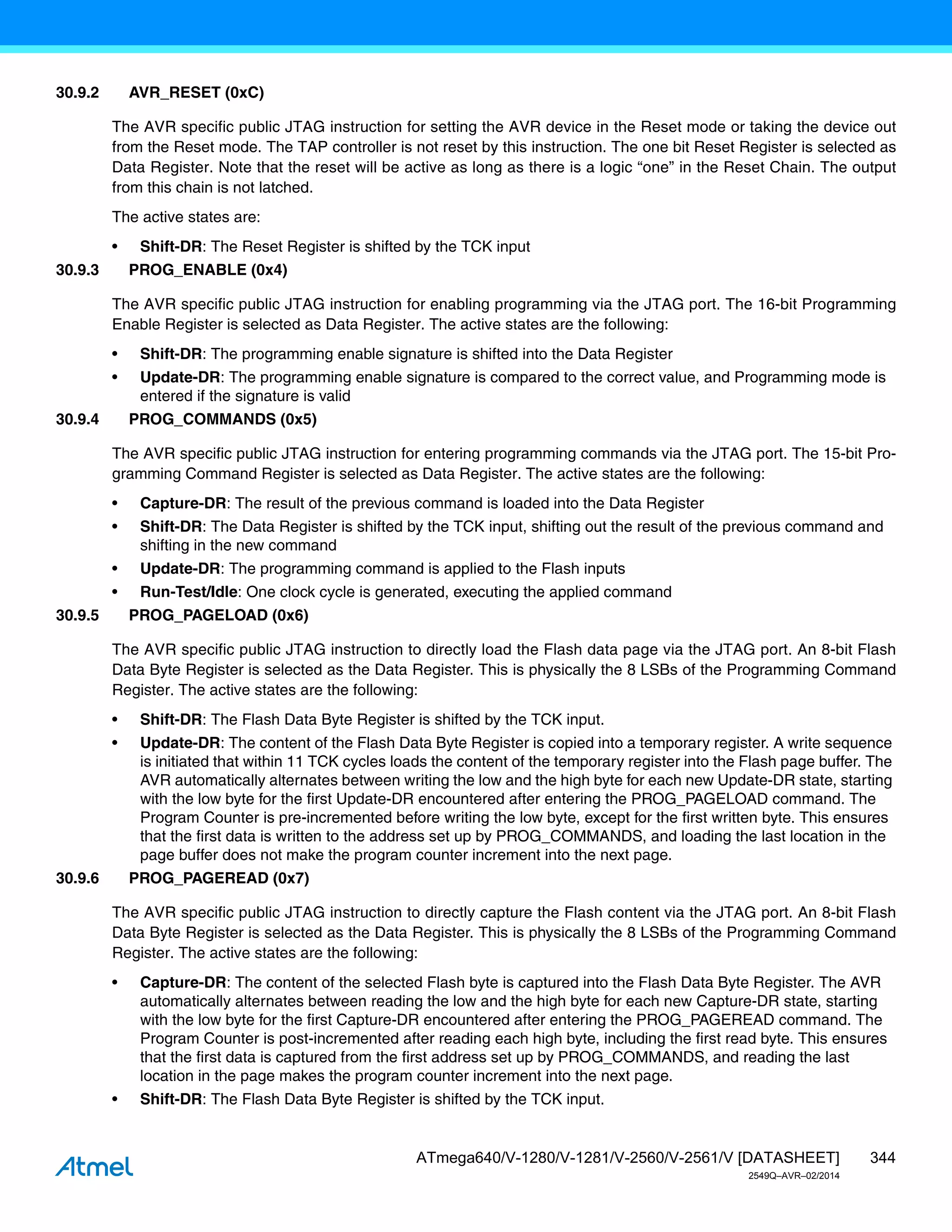 344
ATmega640/V-1280/V-1281/V-2560/V-2561/V [DATASHEET]
2549Q–AVR–02/2014
30.9.2 AVR_RESET (0xC)
The AVR specific public JTAG instruction for setting the AVR device in the Reset mode or taking the device out
from the Reset mode. The TAP controller is not reset by this instruction. The one bit Reset Register is selected as
Data Register. Note that the reset will be active as long as there is a logic “one” in the Reset Chain. The output
from this chain is not latched.
The active states are:
• Shift-DR: The Reset Register is shifted by the TCK input
30.9.3 PROG_ENABLE (0x4)
The AVR specific public JTAG instruction for enabling programming via the JTAG port. The 16-bit Programming
Enable Register is selected as Data Register. The active states are the following:
• Shift-DR: The programming enable signature is shifted into the Data Register
• Update-DR: The programming enable signature is compared to the correct value, and Programming mode is
entered if the signature is valid
30.9.4 PROG_COMMANDS (0x5)
The AVR specific public JTAG instruction for entering programming commands via the JTAG port. The 15-bit Pro-
gramming Command Register is selected as Data Register. The active states are the following:
• Capture-DR: The result of the previous command is loaded into the Data Register
• Shift-DR: The Data Register is shifted by the TCK input, shifting out the result of the previous command and
shifting in the new command
• Update-DR: The programming command is applied to the Flash inputs
• Run-Test/Idle: One clock cycle is generated, executing the applied command
30.9.5 PROG_PAGELOAD (0x6)
The AVR specific public JTAG instruction to directly load the Flash data page via the JTAG port. An 8-bit Flash
Data Byte Register is selected as the Data Register. This is physically the 8 LSBs of the Programming Command
Register. The active states are the following:
• Shift-DR: The Flash Data Byte Register is shifted by the TCK input.
• Update-DR: The content of the Flash Data Byte Register is copied into a temporary register. A write sequence
is initiated that within 11 TCK cycles loads the content of the temporary register into the Flash page buffer. The
AVR automatically alternates between writing the low and the high byte for each new Update-DR state, starting
with the low byte for the first Update-DR encountered after entering the PROG_PAGELOAD command. The
Program Counter is pre-incremented before writing the low byte, except for the first written byte. This ensures
that the first data is written to the address set up by PROG_COMMANDS, and loading the last location in the
page buffer does not make the program counter increment into the next page.
30.9.6 PROG_PAGEREAD (0x7)
The AVR specific public JTAG instruction to directly capture the Flash content via the JTAG port. An 8-bit Flash
Data Byte Register is selected as the Data Register. This is physically the 8 LSBs of the Programming Command
Register. The active states are the following:
• Capture-DR: The content of the selected Flash byte is captured into the Flash Data Byte Register. The AVR
automatically alternates between reading the low and the high byte for each new Capture-DR state, starting
with the low byte for the first Capture-DR encountered after entering the PROG_PAGEREAD command. The
Program Counter is post-incremented after reading each high byte, including the first read byte. This ensures
that the first data is captured from the first address set up by PROG_COMMANDS, and reading the last
location in the page makes the program counter increment into the next page.
• Shift-DR: The Flash Data Byte Register is shifted by the TCK input.
 