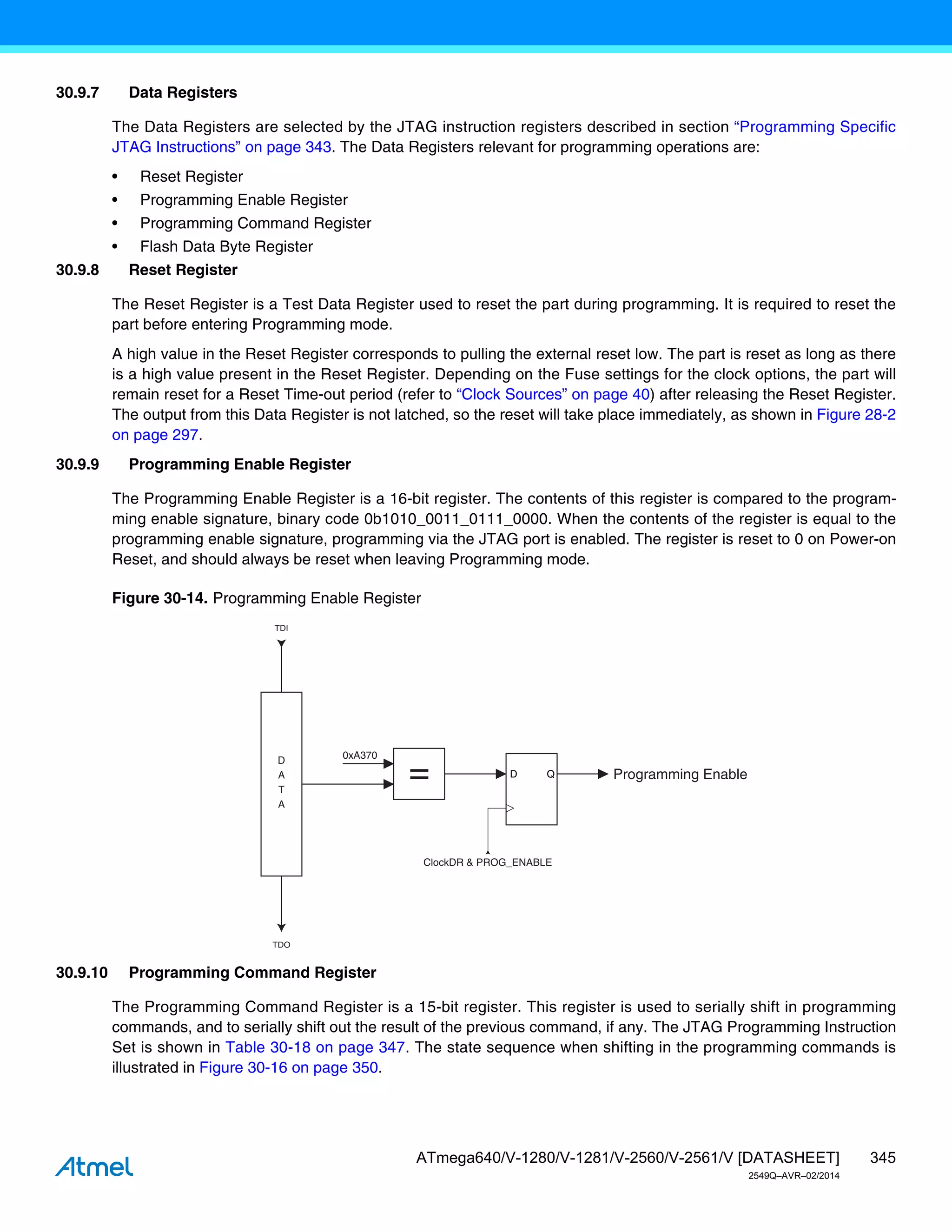 345
ATmega640/V-1280/V-1281/V-2560/V-2561/V [DATASHEET]
2549Q–AVR–02/2014
30.9.7 Data Registers
The Data Registers are selected by the JTAG instruction registers described in section “Programming Specific
JTAG Instructions” on page 343. The Data Registers relevant for programming operations are:
• Reset Register
• Programming Enable Register
• Programming Command Register
• Flash Data Byte Register
30.9.8 Reset Register
The Reset Register is a Test Data Register used to reset the part during programming. It is required to reset the
part before entering Programming mode.
A high value in the Reset Register corresponds to pulling the external reset low. The part is reset as long as there
is a high value present in the Reset Register. Depending on the Fuse settings for the clock options, the part will
remain reset for a Reset Time-out period (refer to “Clock Sources” on page 40) after releasing the Reset Register.
The output from this Data Register is not latched, so the reset will take place immediately, as shown in Figure 28-2
on page 297.
30.9.9 Programming Enable Register
The Programming Enable Register is a 16-bit register. The contents of this register is compared to the program-
ming enable signature, binary code 0b1010_0011_0111_0000. When the contents of the register is equal to the
programming enable signature, programming via the JTAG port is enabled. The register is reset to 0 on Power-on
Reset, and should always be reset when leaving Programming mode.
Figure 30-14. Programming Enable Register
30.9.10 Programming Command Register
The Programming Command Register is a 15-bit register. This register is used to serially shift in programming
commands, and to serially shift out the result of the previous command, if any. The JTAG Programming Instruction
Set is shown in Table 30-18 on page 347. The state sequence when shifting in the programming commands is
illustrated in Figure 30-16 on page 350.
TDI
TDO
D
A
T
A
= D Q
ClockDR & PROG_ENABLE
Programming Enable
0xA370
 