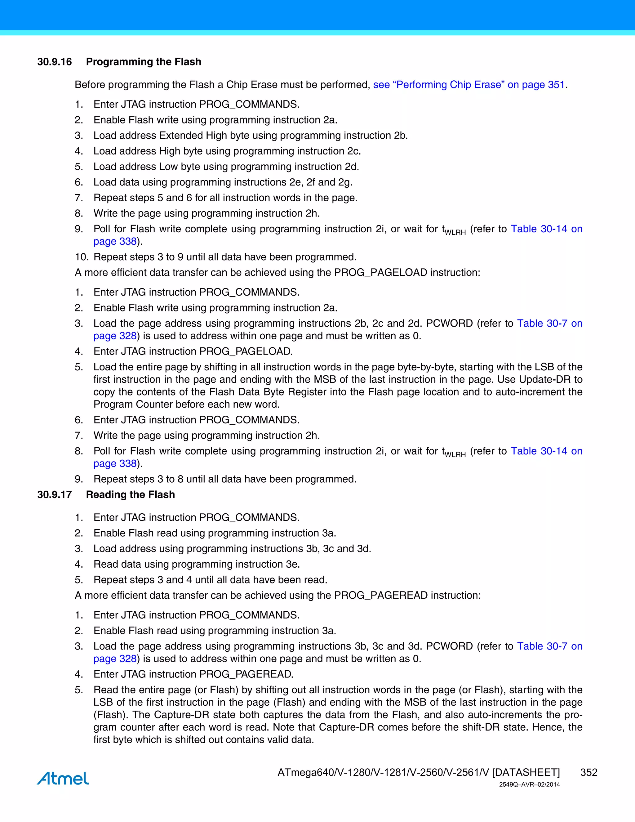 352
ATmega640/V-1280/V-1281/V-2560/V-2561/V [DATASHEET]
2549Q–AVR–02/2014
30.9.16 Programming the Flash
Before programming the Flash a Chip Erase must be performed, see “Performing Chip Erase” on page 351.
1. Enter JTAG instruction PROG_COMMANDS.
2. Enable Flash write using programming instruction 2a.
3. Load address Extended High byte using programming instruction 2b.
4. Load address High byte using programming instruction 2c.
5. Load address Low byte using programming instruction 2d.
6. Load data using programming instructions 2e, 2f and 2g.
7. Repeat steps 5 and 6 for all instruction words in the page.
8. Write the page using programming instruction 2h.
9. Poll for Flash write complete using programming instruction 2i, or wait for tWLRH (refer to Table 30-14 on
page 338).
10. Repeat steps 3 to 9 until all data have been programmed.
A more efficient data transfer can be achieved using the PROG_PAGELOAD instruction:
1. Enter JTAG instruction PROG_COMMANDS.
2. Enable Flash write using programming instruction 2a.
3. Load the page address using programming instructions 2b, 2c and 2d. PCWORD (refer to Table 30-7 on
page 328) is used to address within one page and must be written as 0.
4. Enter JTAG instruction PROG_PAGELOAD.
5. Load the entire page by shifting in all instruction words in the page byte-by-byte, starting with the LSB of the
first instruction in the page and ending with the MSB of the last instruction in the page. Use Update-DR to
copy the contents of the Flash Data Byte Register into the Flash page location and to auto-increment the
Program Counter before each new word.
6. Enter JTAG instruction PROG_COMMANDS.
7. Write the page using programming instruction 2h.
8. Poll for Flash write complete using programming instruction 2i, or wait for tWLRH (refer to Table 30-14 on
page 338).
9. Repeat steps 3 to 8 until all data have been programmed.
30.9.17 Reading the Flash
1. Enter JTAG instruction PROG_COMMANDS.
2. Enable Flash read using programming instruction 3a.
3. Load address using programming instructions 3b, 3c and 3d.
4. Read data using programming instruction 3e.
5. Repeat steps 3 and 4 until all data have been read.
A more efficient data transfer can be achieved using the PROG_PAGEREAD instruction:
1. Enter JTAG instruction PROG_COMMANDS.
2. Enable Flash read using programming instruction 3a.
3. Load the page address using programming instructions 3b, 3c and 3d. PCWORD (refer to Table 30-7 on
page 328) is used to address within one page and must be written as 0.
4. Enter JTAG instruction PROG_PAGEREAD.
5. Read the entire page (or Flash) by shifting out all instruction words in the page (or Flash), starting with the
LSB of the first instruction in the page (Flash) and ending with the MSB of the last instruction in the page
(Flash). The Capture-DR state both captures the data from the Flash, and also auto-increments the pro-
gram counter after each word is read. Note that Capture-DR comes before the shift-DR state. Hence, the
first byte which is shifted out contains valid data.
 
