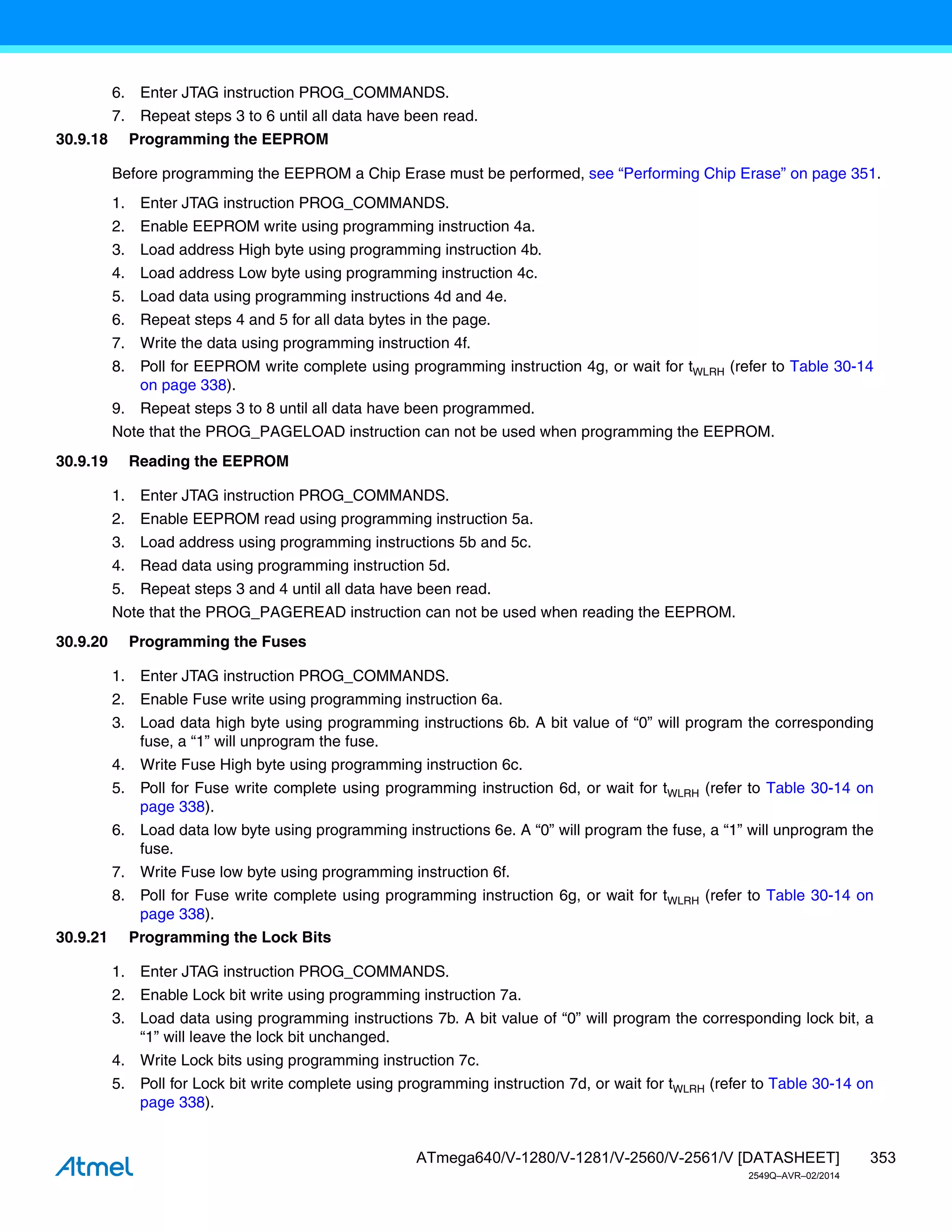 353
ATmega640/V-1280/V-1281/V-2560/V-2561/V [DATASHEET]
2549Q–AVR–02/2014
6. Enter JTAG instruction PROG_COMMANDS.
7. Repeat steps 3 to 6 until all data have been read.
30.9.18 Programming the EEPROM
Before programming the EEPROM a Chip Erase must be performed, see “Performing Chip Erase” on page 351.
1. Enter JTAG instruction PROG_COMMANDS.
2. Enable EEPROM write using programming instruction 4a.
3. Load address High byte using programming instruction 4b.
4. Load address Low byte using programming instruction 4c.
5. Load data using programming instructions 4d and 4e.
6. Repeat steps 4 and 5 for all data bytes in the page.
7. Write the data using programming instruction 4f.
8. Poll for EEPROM write complete using programming instruction 4g, or wait for tWLRH (refer to Table 30-14
on page 338).
9. Repeat steps 3 to 8 until all data have been programmed.
Note that the PROG_PAGELOAD instruction can not be used when programming the EEPROM.
30.9.19 Reading the EEPROM
1. Enter JTAG instruction PROG_COMMANDS.
2. Enable EEPROM read using programming instruction 5a.
3. Load address using programming instructions 5b and 5c.
4. Read data using programming instruction 5d.
5. Repeat steps 3 and 4 until all data have been read.
Note that the PROG_PAGEREAD instruction can not be used when reading the EEPROM.
30.9.20 Programming the Fuses
1. Enter JTAG instruction PROG_COMMANDS.
2. Enable Fuse write using programming instruction 6a.
3. Load data high byte using programming instructions 6b. A bit value of “0” will program the corresponding
fuse, a “1” will unprogram the fuse.
4. Write Fuse High byte using programming instruction 6c.
5. Poll for Fuse write complete using programming instruction 6d, or wait for tWLRH (refer to Table 30-14 on
page 338).
6. Load data low byte using programming instructions 6e. A “0” will program the fuse, a “1” will unprogram the
fuse.
7. Write Fuse low byte using programming instruction 6f.
8. Poll for Fuse write complete using programming instruction 6g, or wait for tWLRH (refer to Table 30-14 on
page 338).
30.9.21 Programming the Lock Bits
1. Enter JTAG instruction PROG_COMMANDS.
2. Enable Lock bit write using programming instruction 7a.
3. Load data using programming instructions 7b. A bit value of “0” will program the corresponding lock bit, a
“1” will leave the lock bit unchanged.
4. Write Lock bits using programming instruction 7c.
5. Poll for Lock bit write complete using programming instruction 7d, or wait for tWLRH (refer to Table 30-14 on
page 338).
 