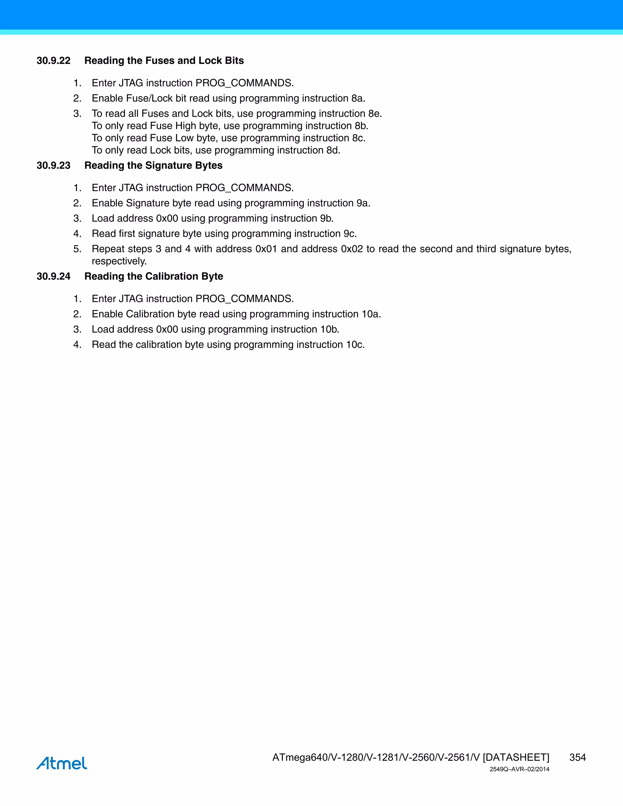 354
ATmega640/V-1280/V-1281/V-2560/V-2561/V [DATASHEET]
2549Q–AVR–02/2014
30.9.22 Reading the Fuses and Lock Bits
1. Enter JTAG instruction PROG_COMMANDS.
2. Enable Fuse/Lock bit read using programming instruction 8a.
3. To read all Fuses and Lock bits, use programming instruction 8e.
To only read Fuse High byte, use programming instruction 8b.
To only read Fuse Low byte, use programming instruction 8c.
To only read Lock bits, use programming instruction 8d.
30.9.23 Reading the Signature Bytes
1. Enter JTAG instruction PROG_COMMANDS.
2. Enable Signature byte read using programming instruction 9a.
3. Load address 0x00 using programming instruction 9b.
4. Read first signature byte using programming instruction 9c.
5. Repeat steps 3 and 4 with address 0x01 and address 0x02 to read the second and third signature bytes,
respectively.
30.9.24 Reading the Calibration Byte
1. Enter JTAG instruction PROG_COMMANDS.
2. Enable Calibration byte read using programming instruction 10a.
3. Load address 0x00 using programming instruction 10b.
4. Read the calibration byte using programming instruction 10c.
 