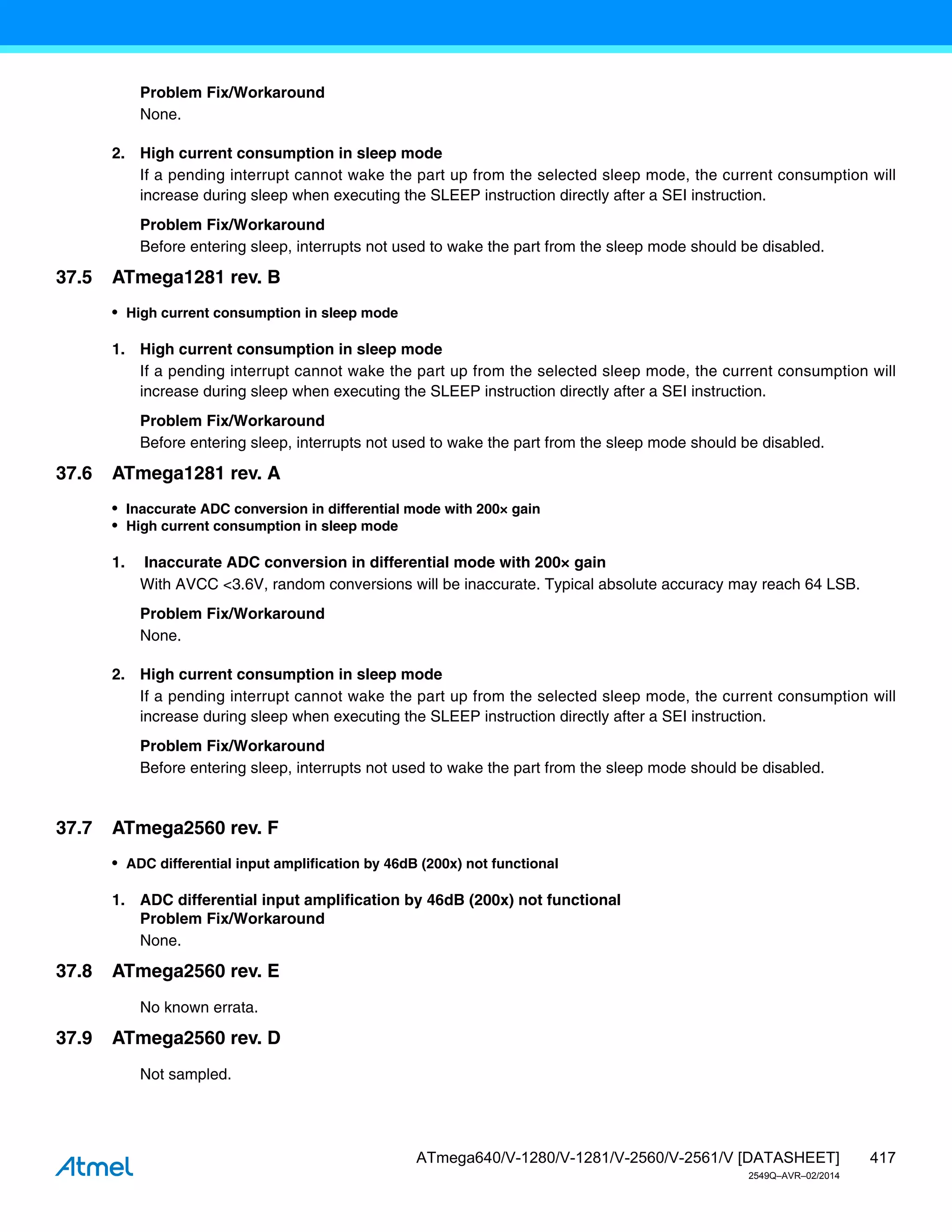 417
ATmega640/V-1280/V-1281/V-2560/V-2561/V [DATASHEET]
2549Q–AVR–02/2014
Problem Fix/Workaround
None.
2. High current consumption in sleep mode
If a pending interrupt cannot wake the part up from the selected sleep mode, the current consumption will
increase during sleep when executing the SLEEP instruction directly after a SEI instruction.
Problem Fix/Workaround
Before entering sleep, interrupts not used to wake the part from the sleep mode should be disabled.
37.5 ATmega1281 rev. B
• High current consumption in sleep mode
1. High current consumption in sleep mode
If a pending interrupt cannot wake the part up from the selected sleep mode, the current consumption will
increase during sleep when executing the SLEEP instruction directly after a SEI instruction.
Problem Fix/Workaround
Before entering sleep, interrupts not used to wake the part from the sleep mode should be disabled.
37.6 ATmega1281 rev. A
• Inaccurate ADC conversion in differential mode with 200× gain
• High current consumption in sleep mode
1. Inaccurate ADC conversion in differential mode with 200× gain
With AVCC <3.6V, random conversions will be inaccurate. Typical absolute accuracy may reach 64 LSB.
Problem Fix/Workaround
None.
2. High current consumption in sleep mode
If a pending interrupt cannot wake the part up from the selected sleep mode, the current consumption will
increase during sleep when executing the SLEEP instruction directly after a SEI instruction.
Problem Fix/Workaround
Before entering sleep, interrupts not used to wake the part from the sleep mode should be disabled.
37.7 ATmega2560 rev. F
• ADC differential input amplification by 46dB (200x) not functional
1. ADC differential input amplification by 46dB (200x) not functional
Problem Fix/Workaround
None.
37.8 ATmega2560 rev. E
No known errata.
37.9 ATmega2560 rev. D
Not sampled.
 