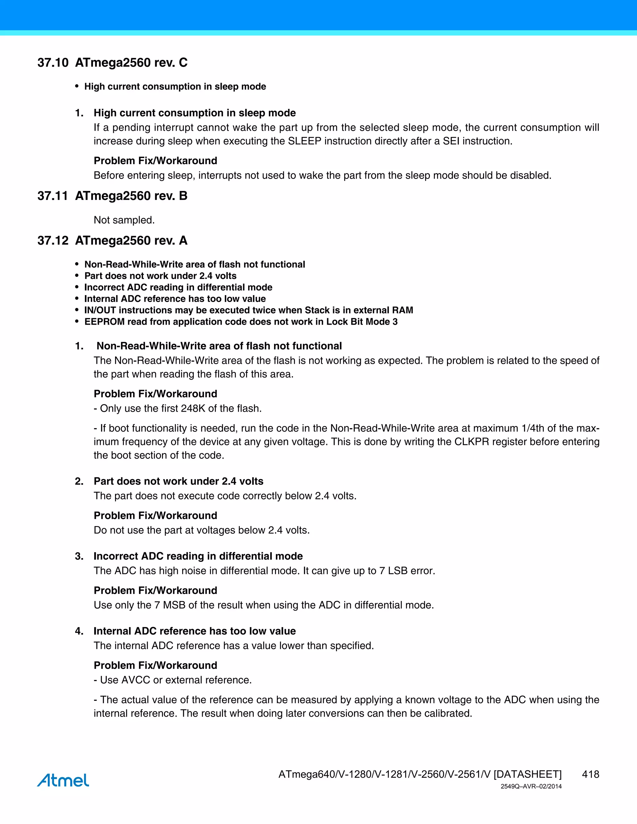 418
ATmega640/V-1280/V-1281/V-2560/V-2561/V [DATASHEET]
2549Q–AVR–02/2014
37.10 ATmega2560 rev. C
• High current consumption in sleep mode
1. High current consumption in sleep mode
If a pending interrupt cannot wake the part up from the selected sleep mode, the current consumption will
increase during sleep when executing the SLEEP instruction directly after a SEI instruction.
Problem Fix/Workaround
Before entering sleep, interrupts not used to wake the part from the sleep mode should be disabled.
37.11 ATmega2560 rev. B
Not sampled.
37.12 ATmega2560 rev. A
• Non-Read-While-Write area of flash not functional
• Part does not work under 2.4 volts
• Incorrect ADC reading in differential mode
• Internal ADC reference has too low value
• IN/OUT instructions may be executed twice when Stack is in external RAM
• EEPROM read from application code does not work in Lock Bit Mode 3
1. Non-Read-While-Write area of flash not functional
The Non-Read-While-Write area of the flash is not working as expected. The problem is related to the speed of
the part when reading the flash of this area.
Problem Fix/Workaround
- Only use the first 248K of the flash.
- If boot functionality is needed, run the code in the Non-Read-While-Write area at maximum 1/4th of the max-
imum frequency of the device at any given voltage. This is done by writing the CLKPR register before entering
the boot section of the code.
2. Part does not work under 2.4 volts
The part does not execute code correctly below 2.4 volts.
Problem Fix/Workaround
Do not use the part at voltages below 2.4 volts.
3. Incorrect ADC reading in differential mode
The ADC has high noise in differential mode. It can give up to 7 LSB error.
Problem Fix/Workaround
Use only the 7 MSB of the result when using the ADC in differential mode.
4. Internal ADC reference has too low value
The internal ADC reference has a value lower than specified.
Problem Fix/Workaround
- Use AVCC or external reference.
- The actual value of the reference can be measured by applying a known voltage to the ADC when using the
internal reference. The result when doing later conversions can then be calibrated.
 