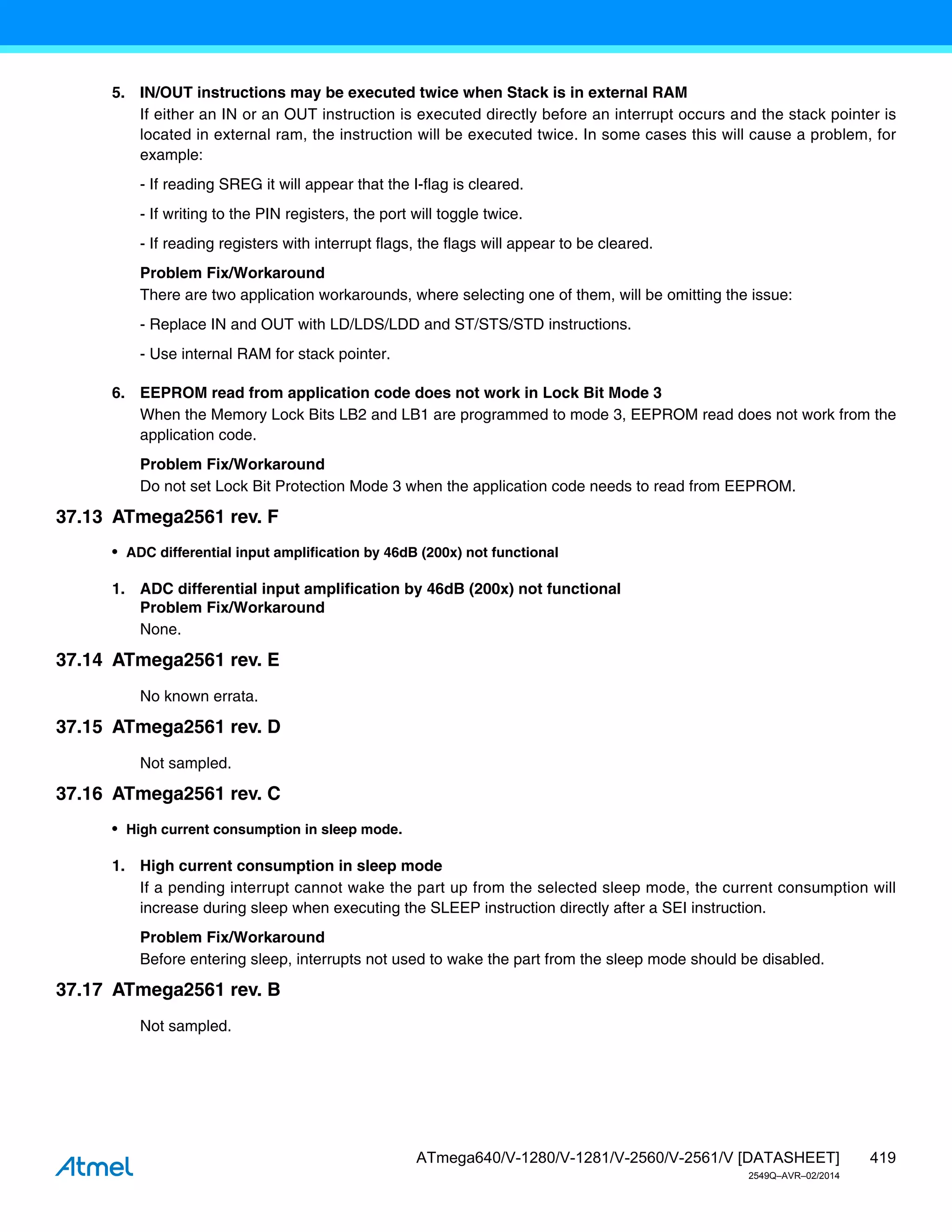 419
ATmega640/V-1280/V-1281/V-2560/V-2561/V [DATASHEET]
2549Q–AVR–02/2014
5. IN/OUT instructions may be executed twice when Stack is in external RAM
If either an IN or an OUT instruction is executed directly before an interrupt occurs and the stack pointer is
located in external ram, the instruction will be executed twice. In some cases this will cause a problem, for
example:
- If reading SREG it will appear that the I-flag is cleared.
- If writing to the PIN registers, the port will toggle twice.
- If reading registers with interrupt flags, the flags will appear to be cleared.
Problem Fix/Workaround
There are two application workarounds, where selecting one of them, will be omitting the issue:
- Replace IN and OUT with LD/LDS/LDD and ST/STS/STD instructions.
- Use internal RAM for stack pointer.
6. EEPROM read from application code does not work in Lock Bit Mode 3
When the Memory Lock Bits LB2 and LB1 are programmed to mode 3, EEPROM read does not work from the
application code.
Problem Fix/Workaround
Do not set Lock Bit Protection Mode 3 when the application code needs to read from EEPROM.
37.13 ATmega2561 rev. F
• ADC differential input amplification by 46dB (200x) not functional
1. ADC differential input amplification by 46dB (200x) not functional
Problem Fix/Workaround
None.
37.14 ATmega2561 rev. E
No known errata.
37.15 ATmega2561 rev. D
Not sampled.
37.16 ATmega2561 rev. C
• High current consumption in sleep mode.
1. High current consumption in sleep mode
If a pending interrupt cannot wake the part up from the selected sleep mode, the current consumption will
increase during sleep when executing the SLEEP instruction directly after a SEI instruction.
Problem Fix/Workaround
Before entering sleep, interrupts not used to wake the part from the sleep mode should be disabled.
37.17 ATmega2561 rev. B
Not sampled.
 
