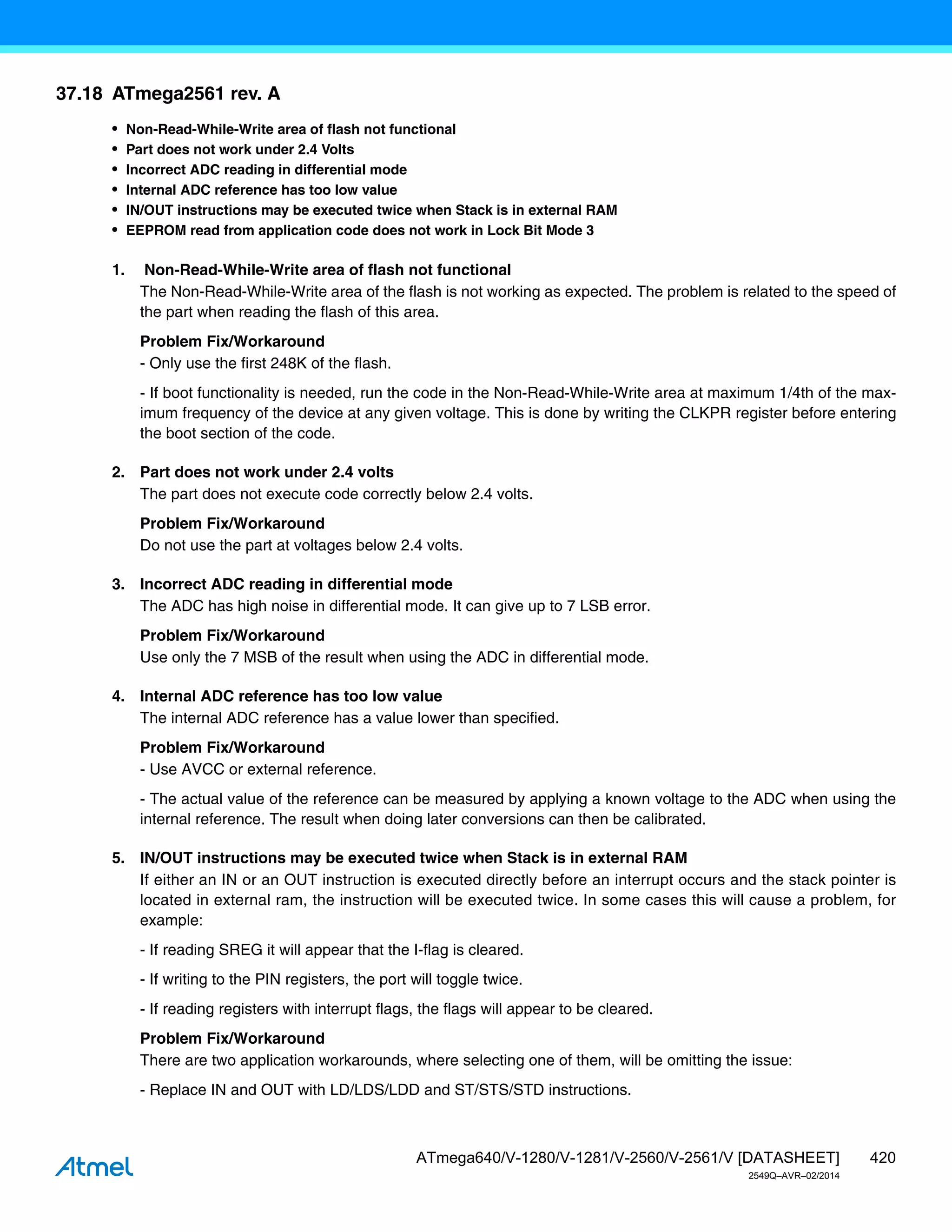 420
ATmega640/V-1280/V-1281/V-2560/V-2561/V [DATASHEET]
2549Q–AVR–02/2014
37.18 ATmega2561 rev. A
• Non-Read-While-Write area of flash not functional
• Part does not work under 2.4 Volts
• Incorrect ADC reading in differential mode
• Internal ADC reference has too low value
• IN/OUT instructions may be executed twice when Stack is in external RAM
• EEPROM read from application code does not work in Lock Bit Mode 3
1. Non-Read-While-Write area of flash not functional
The Non-Read-While-Write area of the flash is not working as expected. The problem is related to the speed of
the part when reading the flash of this area.
Problem Fix/Workaround
- Only use the first 248K of the flash.
- If boot functionality is needed, run the code in the Non-Read-While-Write area at maximum 1/4th of the max-
imum frequency of the device at any given voltage. This is done by writing the CLKPR register before entering
the boot section of the code.
2. Part does not work under 2.4 volts
The part does not execute code correctly below 2.4 volts.
Problem Fix/Workaround
Do not use the part at voltages below 2.4 volts.
3. Incorrect ADC reading in differential mode
The ADC has high noise in differential mode. It can give up to 7 LSB error.
Problem Fix/Workaround
Use only the 7 MSB of the result when using the ADC in differential mode.
4. Internal ADC reference has too low value
The internal ADC reference has a value lower than specified.
Problem Fix/Workaround
- Use AVCC or external reference.
- The actual value of the reference can be measured by applying a known voltage to the ADC when using the
internal reference. The result when doing later conversions can then be calibrated.
5. IN/OUT instructions may be executed twice when Stack is in external RAM
If either an IN or an OUT instruction is executed directly before an interrupt occurs and the stack pointer is
located in external ram, the instruction will be executed twice. In some cases this will cause a problem, for
example:
- If reading SREG it will appear that the I-flag is cleared.
- If writing to the PIN registers, the port will toggle twice.
- If reading registers with interrupt flags, the flags will appear to be cleared.
Problem Fix/Workaround
There are two application workarounds, where selecting one of them, will be omitting the issue:
- Replace IN and OUT with LD/LDS/LDD and ST/STS/STD instructions.
 