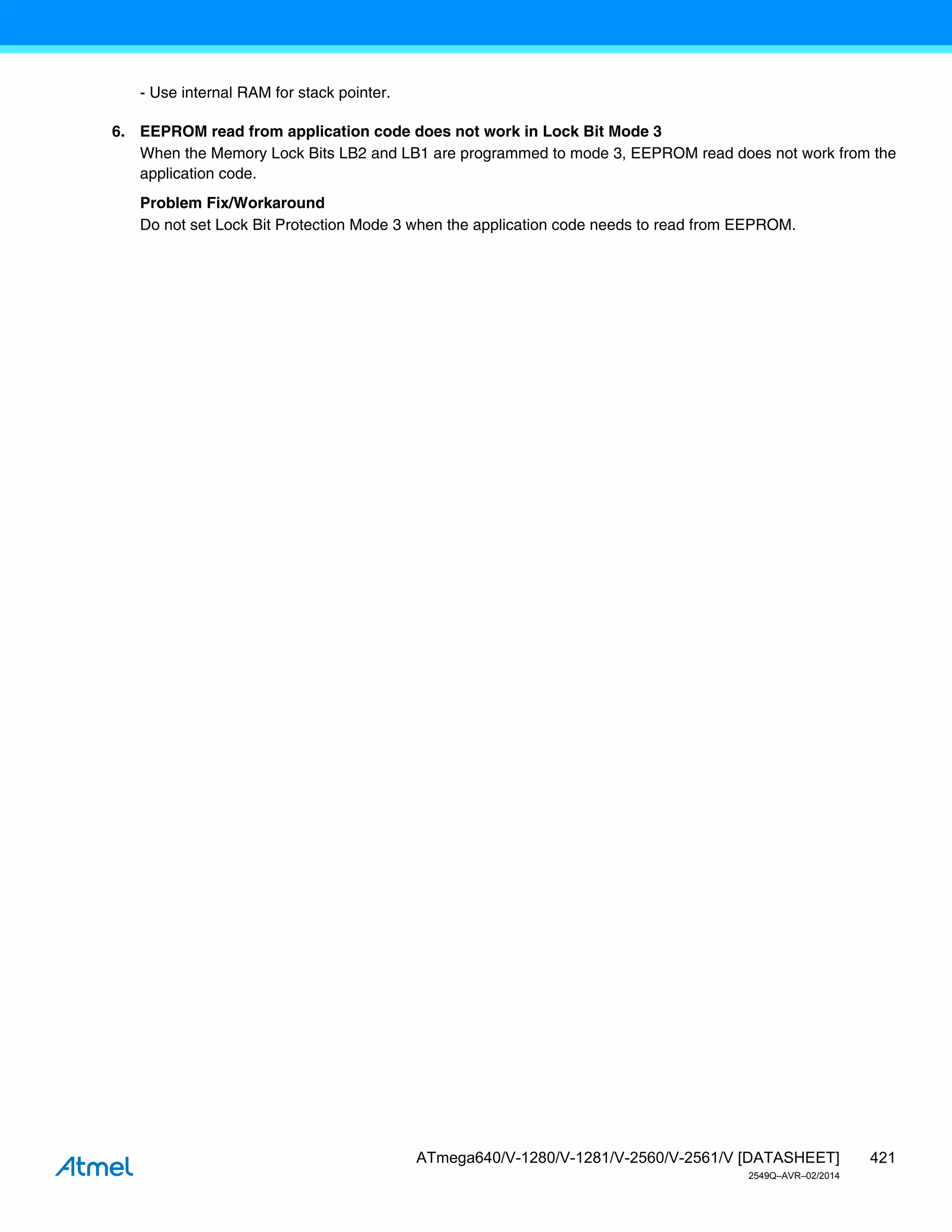 421
ATmega640/V-1280/V-1281/V-2560/V-2561/V [DATASHEET]
2549Q–AVR–02/2014
- Use internal RAM for stack pointer.
6. EEPROM read from application code does not work in Lock Bit Mode 3
When the Memory Lock Bits LB2 and LB1 are programmed to mode 3, EEPROM read does not work from the
application code.
Problem Fix/Workaround
Do not set Lock Bit Protection Mode 3 when the application code needs to read from EEPROM.
 