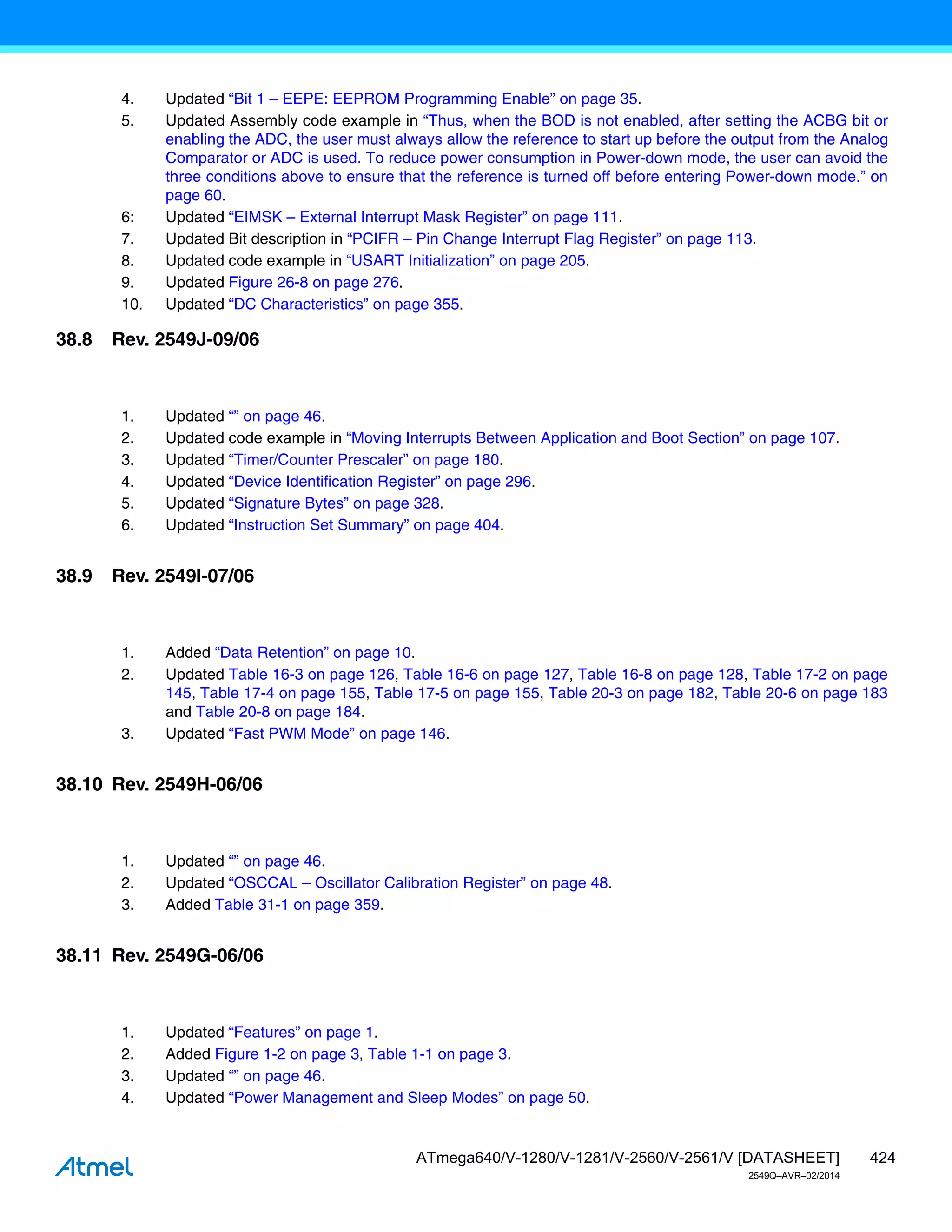 424
ATmega640/V-1280/V-1281/V-2560/V-2561/V [DATASHEET]
2549Q–AVR–02/2014
38.8 Rev. 2549J-09/06
38.9 Rev. 2549I-07/06
38.10 Rev. 2549H-06/06
38.11 Rev. 2549G-06/06
4. Updated “Bit 1 – EEPE: EEPROM Programming Enable” on page 35.
5. Updated Assembly code example in “Thus, when the BOD is not enabled, after setting the ACBG bit or
enabling the ADC, the user must always allow the reference to start up before the output from the Analog
Comparator or ADC is used. To reduce power consumption in Power-down mode, the user can avoid the
three conditions above to ensure that the reference is turned off before entering Power-down mode.” on
page 60.
6: Updated “EIMSK – External Interrupt Mask Register” on page 111.
7. Updated Bit description in “PCIFR – Pin Change Interrupt Flag Register” on page 113.
8. Updated code example in “USART Initialization” on page 205.
9. Updated Figure 26-8 on page 276.
10. Updated “DC Characteristics” on page 355.
1. Updated “” on page 46.
2. Updated code example in “Moving Interrupts Between Application and Boot Section” on page 107.
3. Updated “Timer/Counter Prescaler” on page 180.
4. Updated “Device Identification Register” on page 296.
5. Updated “Signature Bytes” on page 328.
6. Updated “Instruction Set Summary” on page 404.
1. Added “Data Retention” on page 10.
2. Updated Table 16-3 on page 126, Table 16-6 on page 127, Table 16-8 on page 128, Table 17-2 on page
145, Table 17-4 on page 155, Table 17-5 on page 155, Table 20-3 on page 182, Table 20-6 on page 183
and Table 20-8 on page 184.
3. Updated “Fast PWM Mode” on page 146.
1. Updated “” on page 46.
2. Updated “OSCCAL – Oscillator Calibration Register” on page 48.
3. Added Table 31-1 on page 359.
1. Updated “Features” on page 1.
2. Added Figure 1-2 on page 3, Table 1-1 on page 3.
3. Updated “” on page 46.
4. Updated “Power Management and Sleep Modes” on page 50.
 
