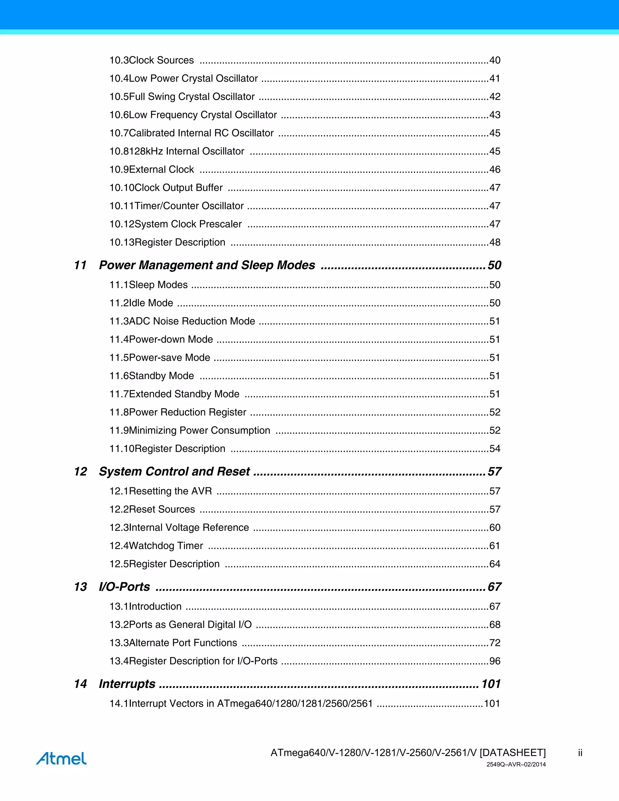 ii
ATmega640/V-1280/V-1281/V-2560/V-2561/V [DATASHEET]
2549Q–AVR–02/2014
10.3Clock Sources .......................................................................................................40
10.4Low Power Crystal Oscillator .................................................................................41
10.5Full Swing Crystal Oscillator ..................................................................................42
10.6Low Frequency Crystal Oscillator ..........................................................................43
10.7Calibrated Internal RC Oscillator ...........................................................................45
10.8128kHz Internal Oscillator .....................................................................................45
10.9External Clock .......................................................................................................46
10.10Clock Output Buffer .............................................................................................47
10.11Timer/Counter Oscillator ......................................................................................47
10.12System Clock Prescaler ......................................................................................47
10.13Register Description ............................................................................................48
11 Power Management and Sleep Modes .................................................50
11.1Sleep Modes ..........................................................................................................50
11.2Idle Mode ...............................................................................................................50
11.3ADC Noise Reduction Mode ..................................................................................51
11.4Power-down Mode .................................................................................................51
11.5Power-save Mode ..................................................................................................51
11.6Standby Mode .......................................................................................................51
11.7Extended Standby Mode .......................................................................................51
11.8Power Reduction Register .....................................................................................52
11.9Minimizing Power Consumption ............................................................................52
11.10Register Description ............................................................................................54
12 System Control and Reset .....................................................................57
12.1Resetting the AVR .................................................................................................57
12.2Reset Sources .......................................................................................................57
12.3Internal Voltage Reference ....................................................................................60
12.4Watchdog Timer ....................................................................................................61
12.5Register Description ..............................................................................................64
13 I/O-Ports ..................................................................................................67
13.1Introduction ............................................................................................................67
13.2Ports as General Digital I/O ...................................................................................68
13.3Alternate Port Functions ........................................................................................72
13.4Register Description for I/O-Ports ..........................................................................96
14 Interrupts ...............................................................................................101
14.1Interrupt Vectors in ATmega640/1280/1281/2560/2561 ......................................101
 