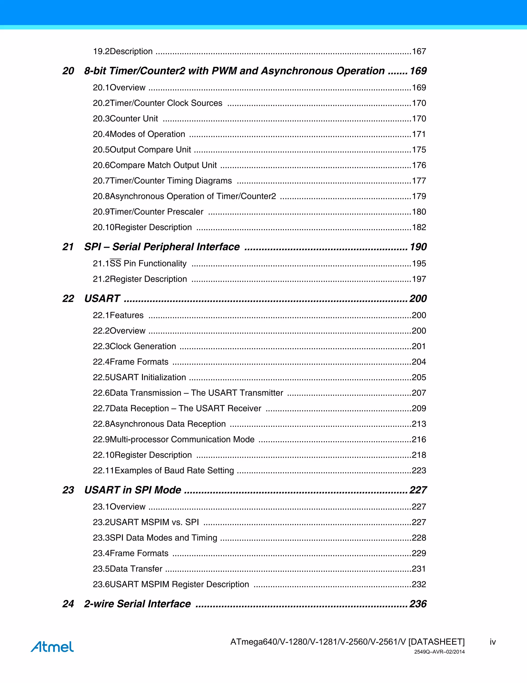 iv
ATmega640/V-1280/V-1281/V-2560/V-2561/V [DATASHEET]
2549Q–AVR–02/2014
19.2Description ...........................................................................................................167
20 8-bit Timer/Counter2 with PWM and Asynchronous Operation .......169
20.1Overview ..............................................................................................................169
20.2Timer/Counter Clock Sources .............................................................................170
20.3Counter Unit ........................................................................................................170
20.4Modes of Operation .............................................................................................171
20.5Output Compare Unit ...........................................................................................175
20.6Compare Match Output Unit ................................................................................176
20.7Timer/Counter Timing Diagrams .........................................................................177
20.8Asynchronous Operation of Timer/Counter2 .......................................................179
20.9Timer/Counter Prescaler .....................................................................................180
20.10Register Description ..........................................................................................182
21 SPI – Serial Peripheral Interface .........................................................190
21.1SS Pin Functionality ............................................................................................195
21.2Register Description ............................................................................................197
22 USART ...................................................................................................200
22.1Features ..............................................................................................................200
22.2Overview ..............................................................................................................200
22.3Clock Generation .................................................................................................201
22.4Frame Formats ....................................................................................................204
22.5USART Initialization .............................................................................................205
22.6Data Transmission – The USART Transmitter ....................................................207
22.7Data Reception – The USART Receiver .............................................................209
22.8Asynchronous Data Reception ............................................................................213
22.9Multi-processor Communication Mode ................................................................216
22.10Register Description ..........................................................................................218
22.11Examples of Baud Rate Setting .........................................................................223
23 USART in SPI Mode ..............................................................................227
23.1Overview ..............................................................................................................227
23.2USART MSPIM vs. SPI .......................................................................................227
23.3SPI Data Modes and Timing ................................................................................228
23.4Frame Formats ....................................................................................................229
23.5Data Transfer .......................................................................................................231
23.6USART MSPIM Register Description ..................................................................232
24 2-wire Serial Interface ..........................................................................236
 