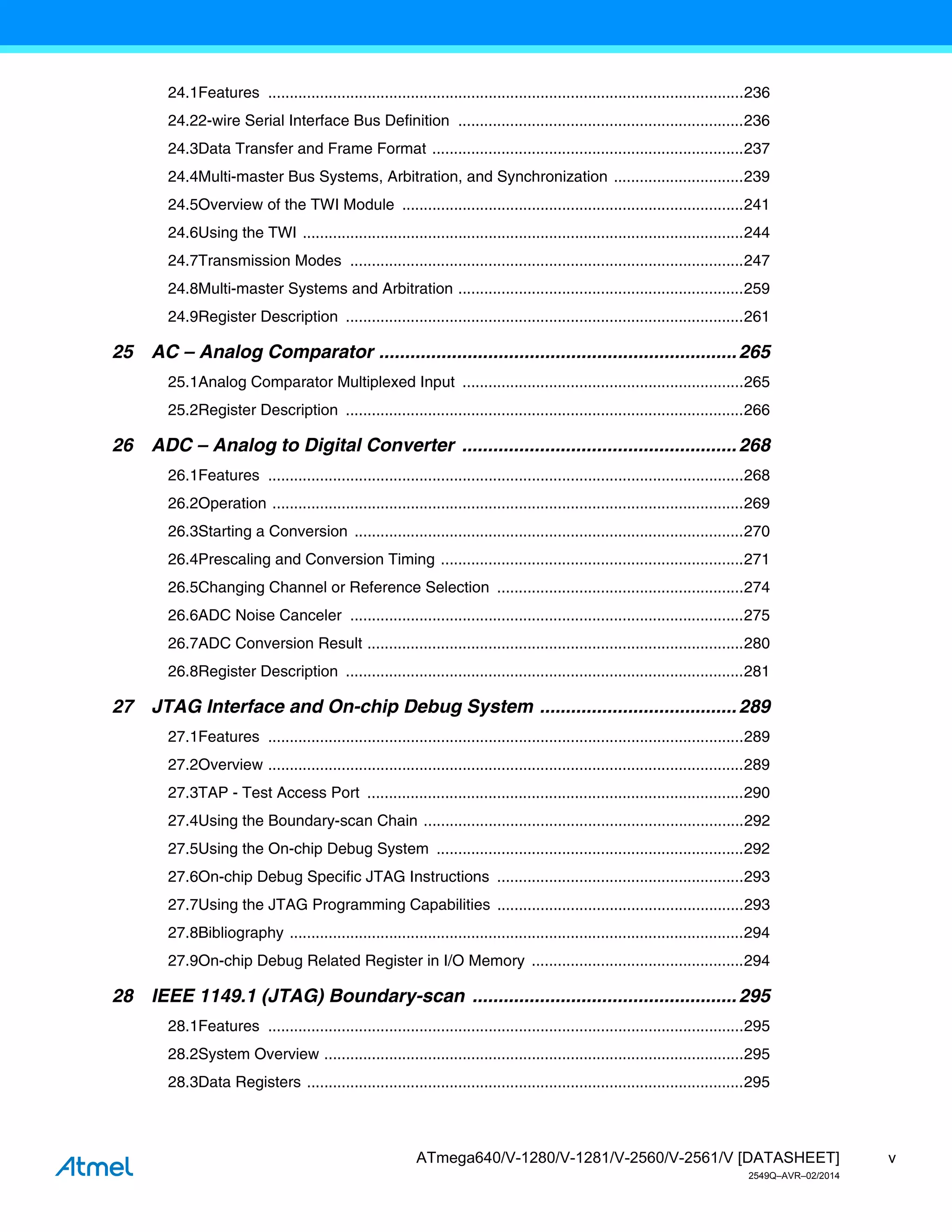 v
ATmega640/V-1280/V-1281/V-2560/V-2561/V [DATASHEET]
2549Q–AVR–02/2014
24.1Features ..............................................................................................................236
24.22-wire Serial Interface Bus Definition ..................................................................236
24.3Data Transfer and Frame Format ........................................................................237
24.4Multi-master Bus Systems, Arbitration, and Synchronization ..............................239
24.5Overview of the TWI Module ...............................................................................241
24.6Using the TWI ......................................................................................................244
24.7Transmission Modes ...........................................................................................247
24.8Multi-master Systems and Arbitration ..................................................................259
24.9Register Description ............................................................................................261
25 AC – Analog Comparator .....................................................................265
25.1Analog Comparator Multiplexed Input .................................................................265
25.2Register Description ............................................................................................266
26 ADC – Analog to Digital Converter .....................................................268
26.1Features ..............................................................................................................268
26.2Operation .............................................................................................................269
26.3Starting a Conversion ..........................................................................................270
26.4Prescaling and Conversion Timing ......................................................................271
26.5Changing Channel or Reference Selection .........................................................274
26.6ADC Noise Canceler ...........................................................................................275
26.7ADC Conversion Result .......................................................................................280
26.8Register Description ............................................................................................281
27 JTAG Interface and On-chip Debug System ......................................289
27.1Features ..............................................................................................................289
27.2Overview ..............................................................................................................289
27.3TAP - Test Access Port .......................................................................................290
27.4Using the Boundary-scan Chain ..........................................................................292
27.5Using the On-chip Debug System .......................................................................292
27.6On-chip Debug Specific JTAG Instructions .........................................................293
27.7Using the JTAG Programming Capabilities .........................................................293
27.8Bibliography .........................................................................................................294
27.9On-chip Debug Related Register in I/O Memory .................................................294
28 IEEE 1149.1 (JTAG) Boundary-scan ...................................................295
28.1Features ..............................................................................................................295
28.2System Overview .................................................................................................295
28.3Data Registers .....................................................................................................295
 