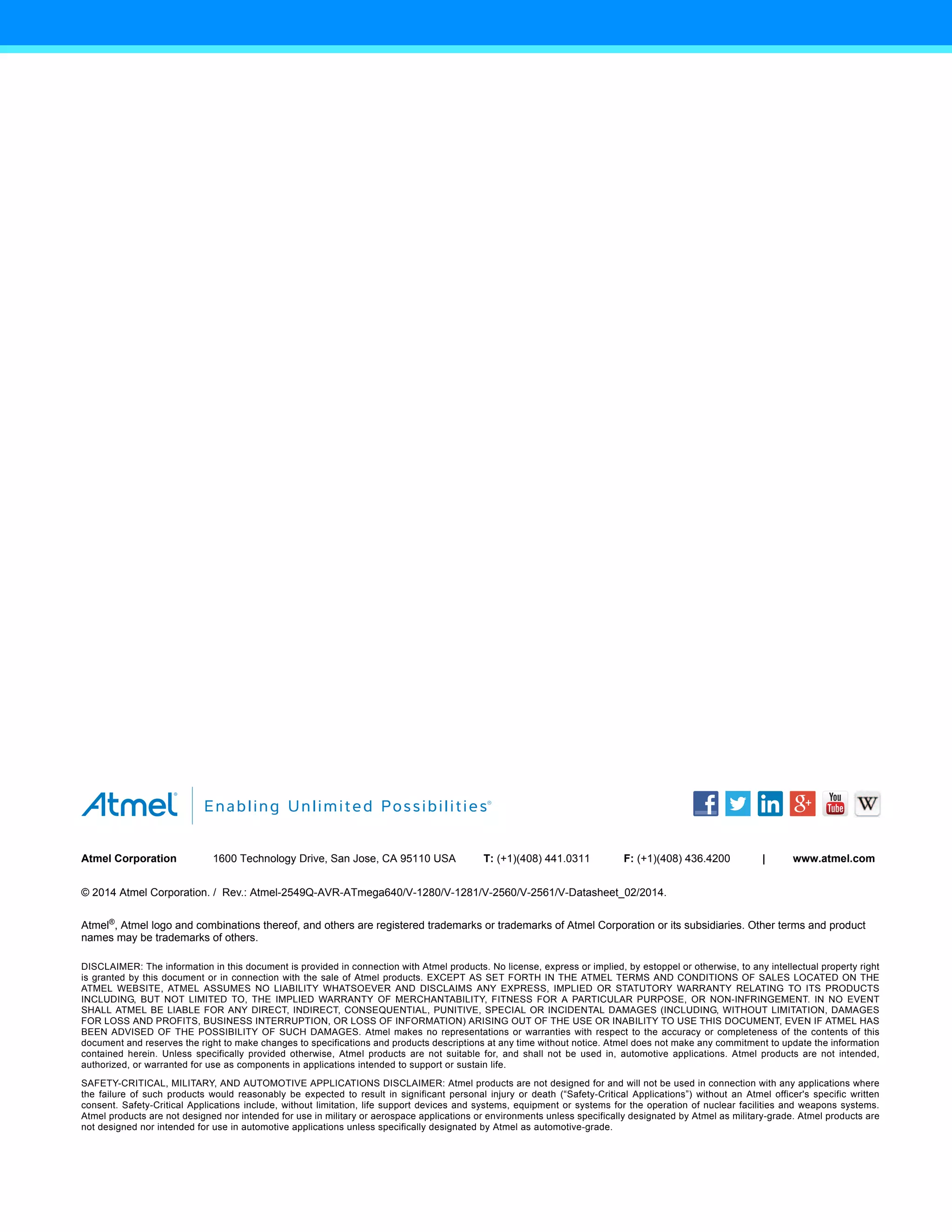 X
X X X
X X
Atmel Corporation 1600 Technology Drive, San Jose, CA 95110 USA T: (+1)(408) 441.0311 F: (+1)(408) 436.4200 | www.atmel.com
© 2014 Atmel Corporation. / Rev.: Atmel-2549Q-AVR-ATmega640/V-1280/V-1281/V-2560/V-2561/V-Datasheet_02/2014.
Atmel®
, Atmel logo and combinations thereof, and others are registered trademarks or trademarks of Atmel Corporation or its subsidiaries. Other terms and product
names may be trademarks of others.
DISCLAIMER: The information in this document is provided in connection with Atmel products. No license, express or implied, by estoppel or otherwise, to any intellectual property right
is granted by this document or in connection with the sale of Atmel products. EXCEPT AS SET FORTH IN THE ATMEL TERMS AND CONDITIONS OF SALES LOCATED ON THE
ATMEL WEBSITE, ATMEL ASSUMES NO LIABILITY WHATSOEVER AND DISCLAIMS ANY EXPRESS, IMPLIED OR STATUTORY WARRANTY RELATING TO ITS PRODUCTS
INCLUDING, BUT NOT LIMITED TO, THE IMPLIED WARRANTY OF MERCHANTABILITY, FITNESS FOR A PARTICULAR PURPOSE, OR NON-INFRINGEMENT. IN NO EVENT
SHALL ATMEL BE LIABLE FOR ANY DIRECT, INDIRECT, CONSEQUENTIAL, PUNITIVE, SPECIAL OR INCIDENTAL DAMAGES (INCLUDING, WITHOUT LIMITATION, DAMAGES
FOR LOSS AND PROFITS, BUSINESS INTERRUPTION, OR LOSS OF INFORMATION) ARISING OUT OF THE USE OR INABILITY TO USE THIS DOCUMENT, EVEN IF ATMEL HAS
BEEN ADVISED OF THE POSSIBILITY OF SUCH DAMAGES. Atmel makes no representations or warranties with respect to the accuracy or completeness of the contents of this
document and reserves the right to make changes to specifications and products descriptions at any time without notice. Atmel does not make any commitment to update the information
contained herein. Unless specifically provided otherwise, Atmel products are not suitable for, and shall not be used in, automotive applications. Atmel products are not intended,
authorized, or warranted for use as components in applications intended to support or sustain life.
SAFETY-CRITICAL, MILITARY, AND AUTOMOTIVE APPLICATIONS DISCLAIMER: Atmel products are not designed for and will not be used in connection with any applications where
the failure of such products would reasonably be expected to result in significant personal injury or death (“Safety-Critical Applications”) without an Atmel officer's specific written
consent. Safety-Critical Applications include, without limitation, life support devices and systems, equipment or systems for the operation of nuclear facilities and weapons systems.
Atmel products are not designed nor intended for use in military or aerospace applications or environments unless specifically designated by Atmel as military-grade. Atmel products are
not designed nor intended for use in automotive applications unless specifically designated by Atmel as automotive-grade.
 