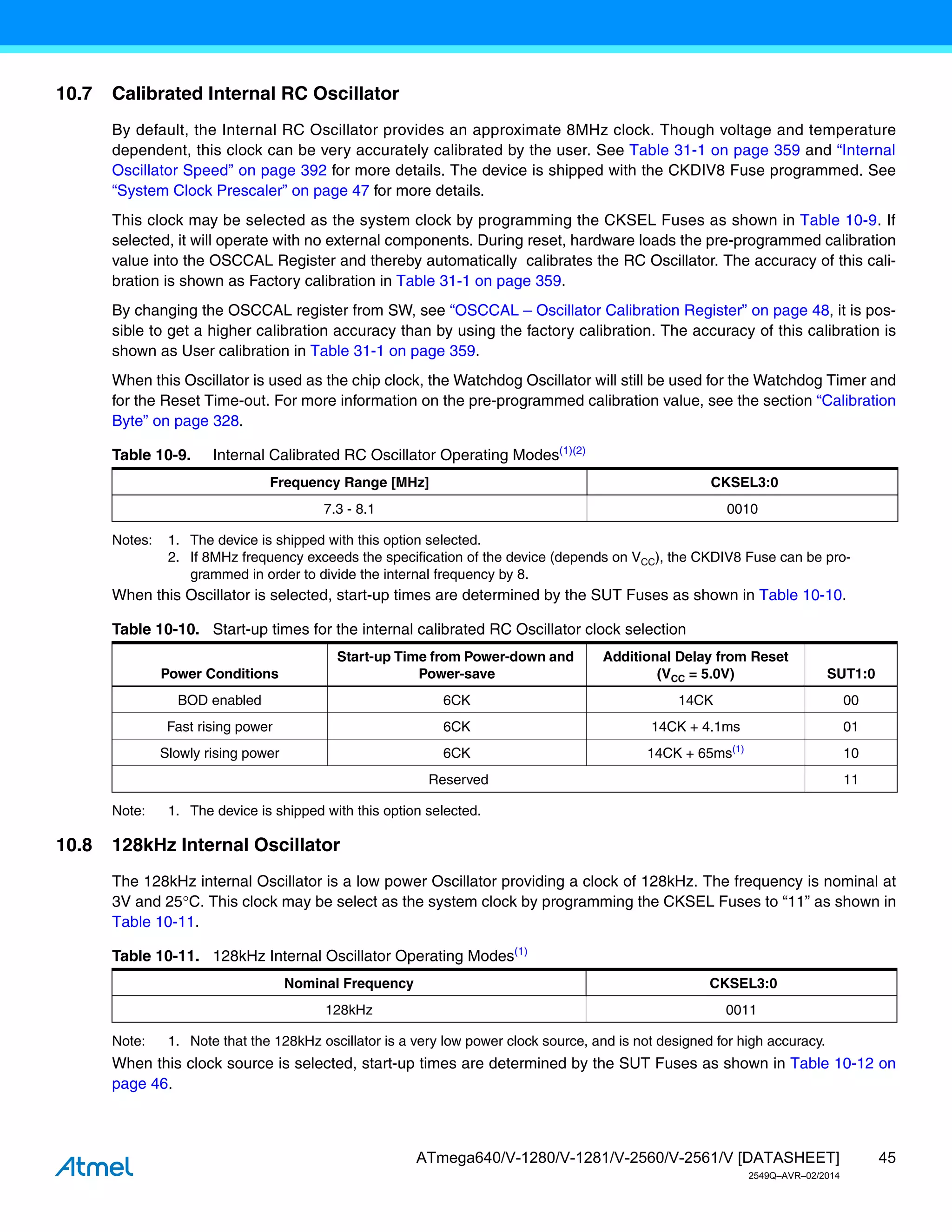 45
ATmega640/V-1280/V-1281/V-2560/V-2561/V [DATASHEET]
2549Q–AVR–02/2014
10.7 Calibrated Internal RC Oscillator
By default, the Internal RC Oscillator provides an approximate 8MHz clock. Though voltage and temperature
dependent, this clock can be very accurately calibrated by the user. See Table 31-1 on page 359 and “Internal
Oscillator Speed” on page 392 for more details. The device is shipped with the CKDIV8 Fuse programmed. See
“System Clock Prescaler” on page 47 for more details.
This clock may be selected as the system clock by programming the CKSEL Fuses as shown in Table 10-9. If
selected, it will operate with no external components. During reset, hardware loads the pre-programmed calibration
value into the OSCCAL Register and thereby automatically calibrates the RC Oscillator. The accuracy of this cali-
bration is shown as Factory calibration in Table 31-1 on page 359.
By changing the OSCCAL register from SW, see “OSCCAL – Oscillator Calibration Register” on page 48, it is pos-
sible to get a higher calibration accuracy than by using the factory calibration. The accuracy of this calibration is
shown as User calibration in Table 31-1 on page 359.
When this Oscillator is used as the chip clock, the Watchdog Oscillator will still be used for the Watchdog Timer and
for the Reset Time-out. For more information on the pre-programmed calibration value, see the section “Calibration
Byte” on page 328.
Notes: 1. The device is shipped with this option selected.
2. If 8MHz frequency exceeds the specification of the device (depends on VCC), the CKDIV8 Fuse can be pro-
grammed in order to divide the internal frequency by 8.
When this Oscillator is selected, start-up times are determined by the SUT Fuses as shown in Table 10-10.
Note: 1. The device is shipped with this option selected.
10.8 128kHz Internal Oscillator
The 128kHz internal Oscillator is a low power Oscillator providing a clock of 128kHz. The frequency is nominal at
3V and 25C. This clock may be select as the system clock by programming the CKSEL Fuses to “11” as shown in
Table 10-11.
Note: 1. Note that the 128kHz oscillator is a very low power clock source, and is not designed for high accuracy.
When this clock source is selected, start-up times are determined by the SUT Fuses as shown in Table 10-12 on
page 46.
Table 10-9. Internal Calibrated RC Oscillator Operating Modes(1)(2)
Frequency Range [MHz] CKSEL3:0
7.3 - 8.1 0010
Table 10-10. Start-up times for the internal calibrated RC Oscillator clock selection
Power Conditions
Start-up Time from Power-down and
Power-save
Additional Delay from Reset
(VCC = 5.0V) SUT1:0
BOD enabled 6CK 14CK 00
Fast rising power 6CK 14CK + 4.1ms 01
Slowly rising power 6CK 14CK + 65ms(1)
10
Reserved 11
Table 10-11. 128kHz Internal Oscillator Operating Modes(1)
Nominal Frequency CKSEL3:0
128kHz 0011
 