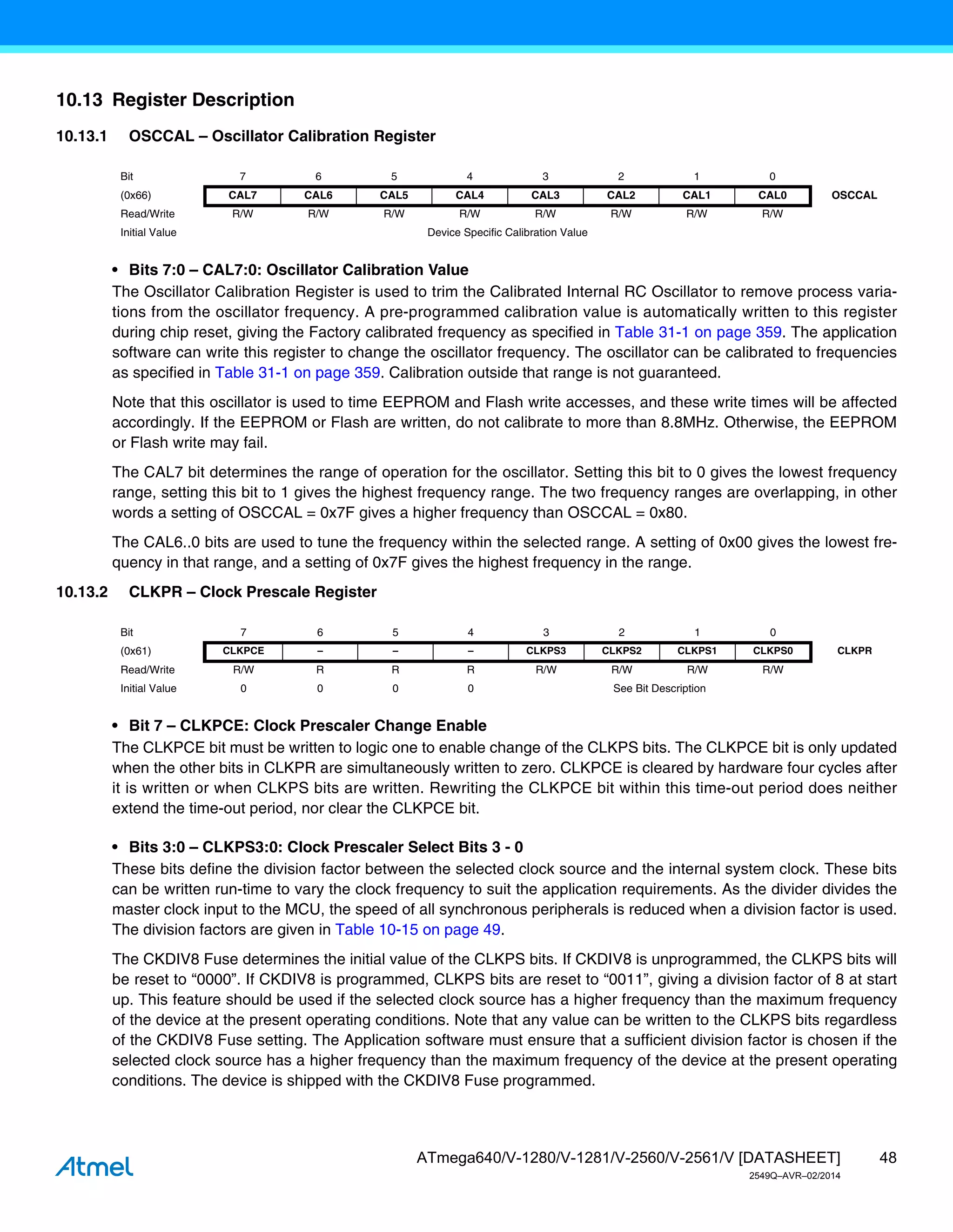 48
ATmega640/V-1280/V-1281/V-2560/V-2561/V [DATASHEET]
2549Q–AVR–02/2014
10.13 Register Description
10.13.1 OSCCAL – Oscillator Calibration Register
• Bits 7:0 – CAL7:0: Oscillator Calibration Value
The Oscillator Calibration Register is used to trim the Calibrated Internal RC Oscillator to remove process varia-
tions from the oscillator frequency. A pre-programmed calibration value is automatically written to this register
during chip reset, giving the Factory calibrated frequency as specified in Table 31-1 on page 359. The application
software can write this register to change the oscillator frequency. The oscillator can be calibrated to frequencies
as specified in Table 31-1 on page 359. Calibration outside that range is not guaranteed.
Note that this oscillator is used to time EEPROM and Flash write accesses, and these write times will be affected
accordingly. If the EEPROM or Flash are written, do not calibrate to more than 8.8MHz. Otherwise, the EEPROM
or Flash write may fail.
The CAL7 bit determines the range of operation for the oscillator. Setting this bit to 0 gives the lowest frequency
range, setting this bit to 1 gives the highest frequency range. The two frequency ranges are overlapping, in other
words a setting of OSCCAL = 0x7F gives a higher frequency than OSCCAL = 0x80.
The CAL6..0 bits are used to tune the frequency within the selected range. A setting of 0x00 gives the lowest fre-
quency in that range, and a setting of 0x7F gives the highest frequency in the range.
10.13.2 CLKPR – Clock Prescale Register
• Bit 7 – CLKPCE: Clock Prescaler Change Enable
The CLKPCE bit must be written to logic one to enable change of the CLKPS bits. The CLKPCE bit is only updated
when the other bits in CLKPR are simultaneously written to zero. CLKPCE is cleared by hardware four cycles after
it is written or when CLKPS bits are written. Rewriting the CLKPCE bit within this time-out period does neither
extend the time-out period, nor clear the CLKPCE bit.
• Bits 3:0 – CLKPS3:0: Clock Prescaler Select Bits 3 - 0
These bits define the division factor between the selected clock source and the internal system clock. These bits
can be written run-time to vary the clock frequency to suit the application requirements. As the divider divides the
master clock input to the MCU, the speed of all synchronous peripherals is reduced when a division factor is used.
The division factors are given in Table 10-15 on page 49.
The CKDIV8 Fuse determines the initial value of the CLKPS bits. If CKDIV8 is unprogrammed, the CLKPS bits will
be reset to “0000”. If CKDIV8 is programmed, CLKPS bits are reset to “0011”, giving a division factor of 8 at start
up. This feature should be used if the selected clock source has a higher frequency than the maximum frequency
of the device at the present operating conditions. Note that any value can be written to the CLKPS bits regardless
of the CKDIV8 Fuse setting. The Application software must ensure that a sufficient division factor is chosen if the
selected clock source has a higher frequency than the maximum frequency of the device at the present operating
conditions. The device is shipped with the CKDIV8 Fuse programmed.
Bit 7 6 5 4 3 2 1 0
(0x66) CAL7 CAL6 CAL5 CAL4 CAL3 CAL2 CAL1 CAL0 OSCCAL
Read/Write R/W R/W R/W R/W R/W R/W R/W R/W
Initial Value Device Specific Calibration Value
Bit 7 6 5 4 3 2 1 0
(0x61) CLKPCE – – – CLKPS3 CLKPS2 CLKPS1 CLKPS0 CLKPR
Read/Write R/W R R R R/W R/W R/W R/W
Initial Value 0 0 0 0 See Bit Description
 