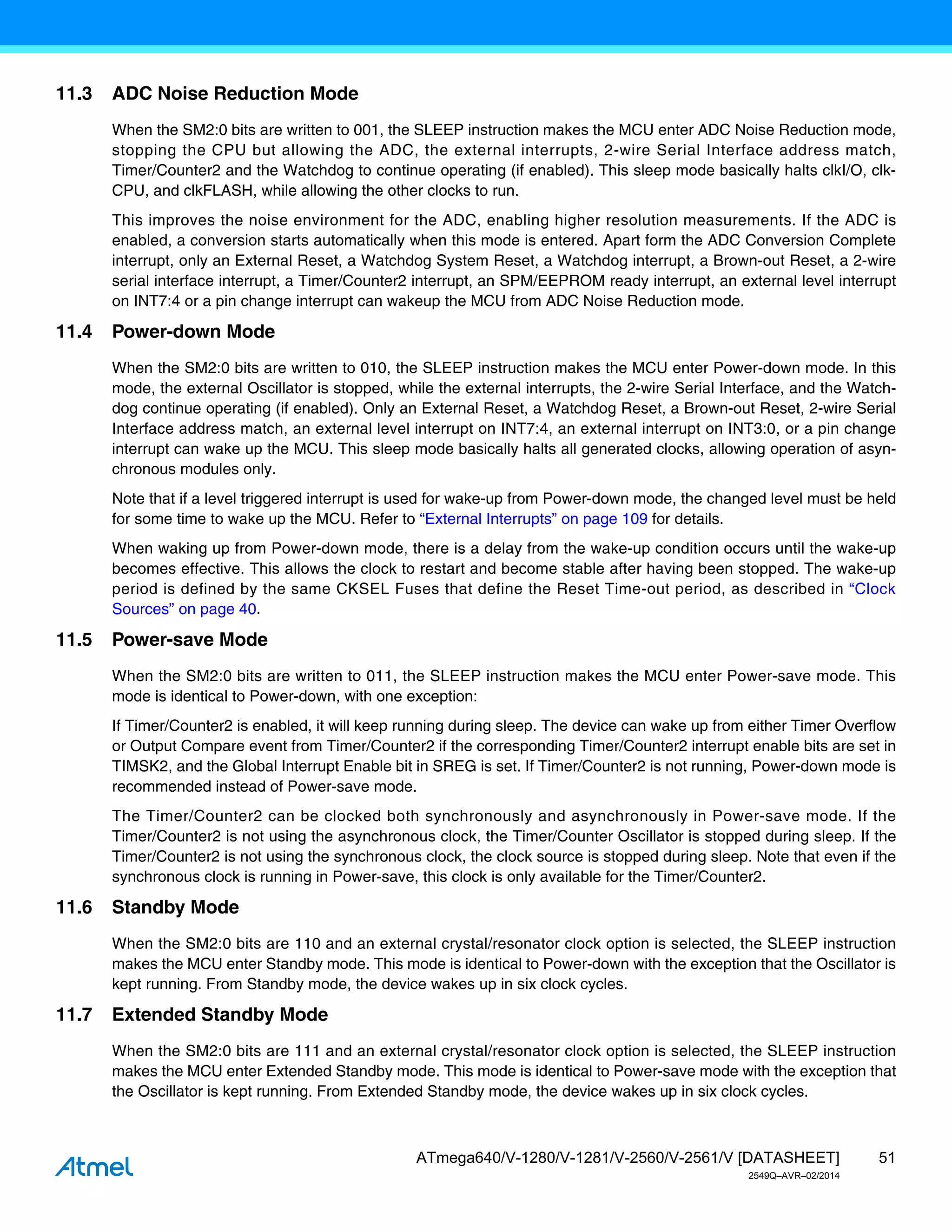 51
ATmega640/V-1280/V-1281/V-2560/V-2561/V [DATASHEET]
2549Q–AVR–02/2014
11.3 ADC Noise Reduction Mode
When the SM2:0 bits are written to 001, the SLEEP instruction makes the MCU enter ADC Noise Reduction mode,
stopping the CPU but allowing the ADC, the external interrupts, 2-wire Serial Interface address match,
Timer/Counter2 and the Watchdog to continue operating (if enabled). This sleep mode basically halts clkI/O, clk-
CPU, and clkFLASH, while allowing the other clocks to run.
This improves the noise environment for the ADC, enabling higher resolution measurements. If the ADC is
enabled, a conversion starts automatically when this mode is entered. Apart form the ADC Conversion Complete
interrupt, only an External Reset, a Watchdog System Reset, a Watchdog interrupt, a Brown-out Reset, a 2-wire
serial interface interrupt, a Timer/Counter2 interrupt, an SPM/EEPROM ready interrupt, an external level interrupt
on INT7:4 or a pin change interrupt can wakeup the MCU from ADC Noise Reduction mode.
11.4 Power-down Mode
When the SM2:0 bits are written to 010, the SLEEP instruction makes the MCU enter Power-down mode. In this
mode, the external Oscillator is stopped, while the external interrupts, the 2-wire Serial Interface, and the Watch-
dog continue operating (if enabled). Only an External Reset, a Watchdog Reset, a Brown-out Reset, 2-wire Serial
Interface address match, an external level interrupt on INT7:4, an external interrupt on INT3:0, or a pin change
interrupt can wake up the MCU. This sleep mode basically halts all generated clocks, allowing operation of asyn-
chronous modules only.
Note that if a level triggered interrupt is used for wake-up from Power-down mode, the changed level must be held
for some time to wake up the MCU. Refer to “External Interrupts” on page 109 for details.
When waking up from Power-down mode, there is a delay from the wake-up condition occurs until the wake-up
becomes effective. This allows the clock to restart and become stable after having been stopped. The wake-up
period is defined by the same CKSEL Fuses that define the Reset Time-out period, as described in “Clock
Sources” on page 40.
11.5 Power-save Mode
When the SM2:0 bits are written to 011, the SLEEP instruction makes the MCU enter Power-save mode. This
mode is identical to Power-down, with one exception:
If Timer/Counter2 is enabled, it will keep running during sleep. The device can wake up from either Timer Overflow
or Output Compare event from Timer/Counter2 if the corresponding Timer/Counter2 interrupt enable bits are set in
TIMSK2, and the Global Interrupt Enable bit in SREG is set. If Timer/Counter2 is not running, Power-down mode is
recommended instead of Power-save mode.
The Timer/Counter2 can be clocked both synchronously and asynchronously in Power-save mode. If the
Timer/Counter2 is not using the asynchronous clock, the Timer/Counter Oscillator is stopped during sleep. If the
Timer/Counter2 is not using the synchronous clock, the clock source is stopped during sleep. Note that even if the
synchronous clock is running in Power-save, this clock is only available for the Timer/Counter2.
11.6 Standby Mode
When the SM2:0 bits are 110 and an external crystal/resonator clock option is selected, the SLEEP instruction
makes the MCU enter Standby mode. This mode is identical to Power-down with the exception that the Oscillator is
kept running. From Standby mode, the device wakes up in six clock cycles.
11.7 Extended Standby Mode
When the SM2:0 bits are 111 and an external crystal/resonator clock option is selected, the SLEEP instruction
makes the MCU enter Extended Standby mode. This mode is identical to Power-save mode with the exception that
the Oscillator is kept running. From Extended Standby mode, the device wakes up in six clock cycles.
 