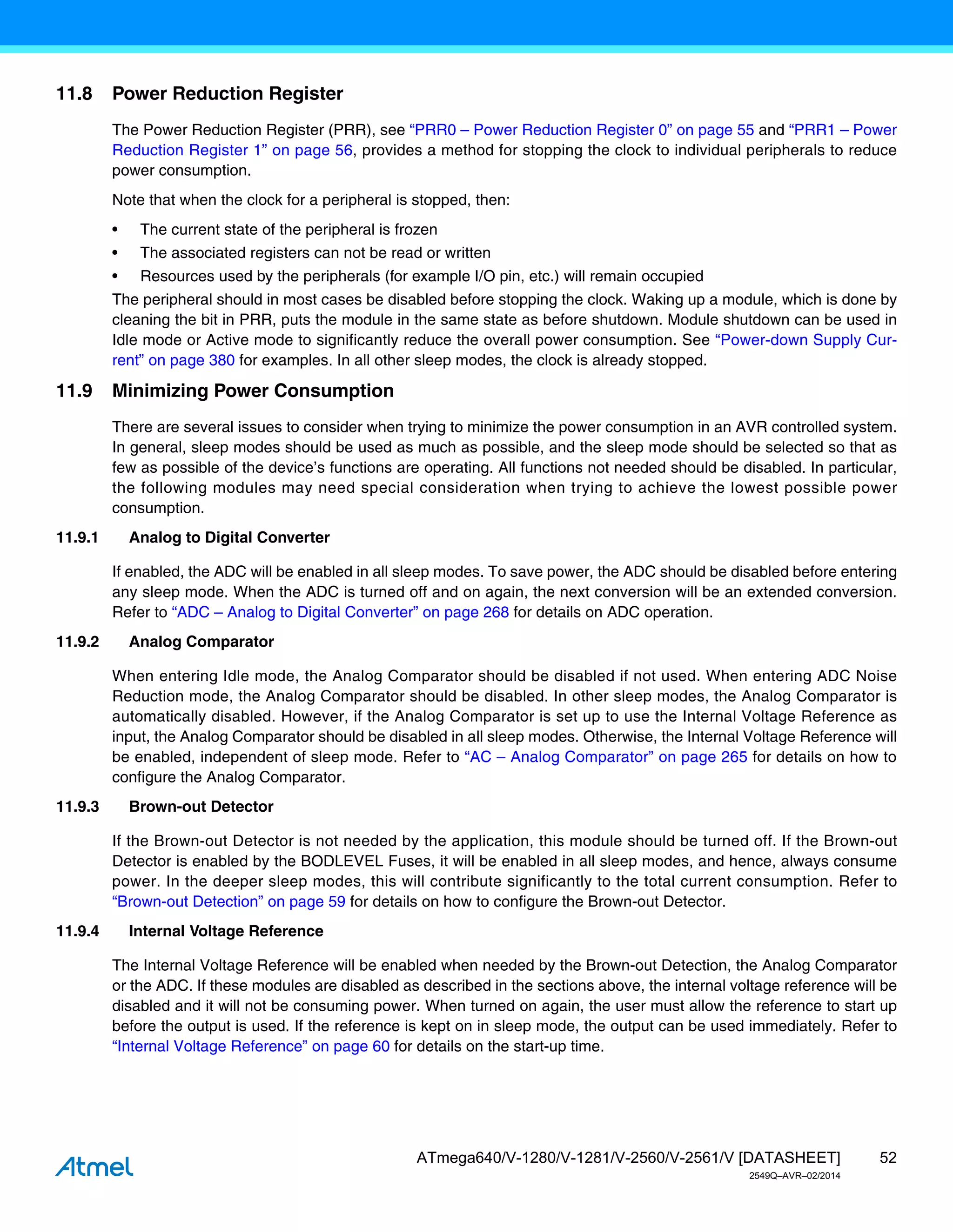 52
ATmega640/V-1280/V-1281/V-2560/V-2561/V [DATASHEET]
2549Q–AVR–02/2014
11.8 Power Reduction Register
The Power Reduction Register (PRR), see “PRR0 – Power Reduction Register 0” on page 55 and “PRR1 – Power
Reduction Register 1” on page 56, provides a method for stopping the clock to individual peripherals to reduce
power consumption.
Note that when the clock for a peripheral is stopped, then:
• The current state of the peripheral is frozen
• The associated registers can not be read or written
• Resources used by the peripherals (for example I/O pin, etc.) will remain occupied
The peripheral should in most cases be disabled before stopping the clock. Waking up a module, which is done by
cleaning the bit in PRR, puts the module in the same state as before shutdown. Module shutdown can be used in
Idle mode or Active mode to significantly reduce the overall power consumption. See “Power-down Supply Cur-
rent” on page 380 for examples. In all other sleep modes, the clock is already stopped.
11.9 Minimizing Power Consumption
There are several issues to consider when trying to minimize the power consumption in an AVR controlled system.
In general, sleep modes should be used as much as possible, and the sleep mode should be selected so that as
few as possible of the device’s functions are operating. All functions not needed should be disabled. In particular,
the following modules may need special consideration when trying to achieve the lowest possible power
consumption.
11.9.1 Analog to Digital Converter
If enabled, the ADC will be enabled in all sleep modes. To save power, the ADC should be disabled before entering
any sleep mode. When the ADC is turned off and on again, the next conversion will be an extended conversion.
Refer to “ADC – Analog to Digital Converter” on page 268 for details on ADC operation.
11.9.2 Analog Comparator
When entering Idle mode, the Analog Comparator should be disabled if not used. When entering ADC Noise
Reduction mode, the Analog Comparator should be disabled. In other sleep modes, the Analog Comparator is
automatically disabled. However, if the Analog Comparator is set up to use the Internal Voltage Reference as
input, the Analog Comparator should be disabled in all sleep modes. Otherwise, the Internal Voltage Reference will
be enabled, independent of sleep mode. Refer to “AC – Analog Comparator” on page 265 for details on how to
configure the Analog Comparator.
11.9.3 Brown-out Detector
If the Brown-out Detector is not needed by the application, this module should be turned off. If the Brown-out
Detector is enabled by the BODLEVEL Fuses, it will be enabled in all sleep modes, and hence, always consume
power. In the deeper sleep modes, this will contribute significantly to the total current consumption. Refer to
“Brown-out Detection” on page 59 for details on how to configure the Brown-out Detector.
11.9.4 Internal Voltage Reference
The Internal Voltage Reference will be enabled when needed by the Brown-out Detection, the Analog Comparator
or the ADC. If these modules are disabled as described in the sections above, the internal voltage reference will be
disabled and it will not be consuming power. When turned on again, the user must allow the reference to start up
before the output is used. If the reference is kept on in sleep mode, the output can be used immediately. Refer to
“Internal Voltage Reference” on page 60 for details on the start-up time.
 