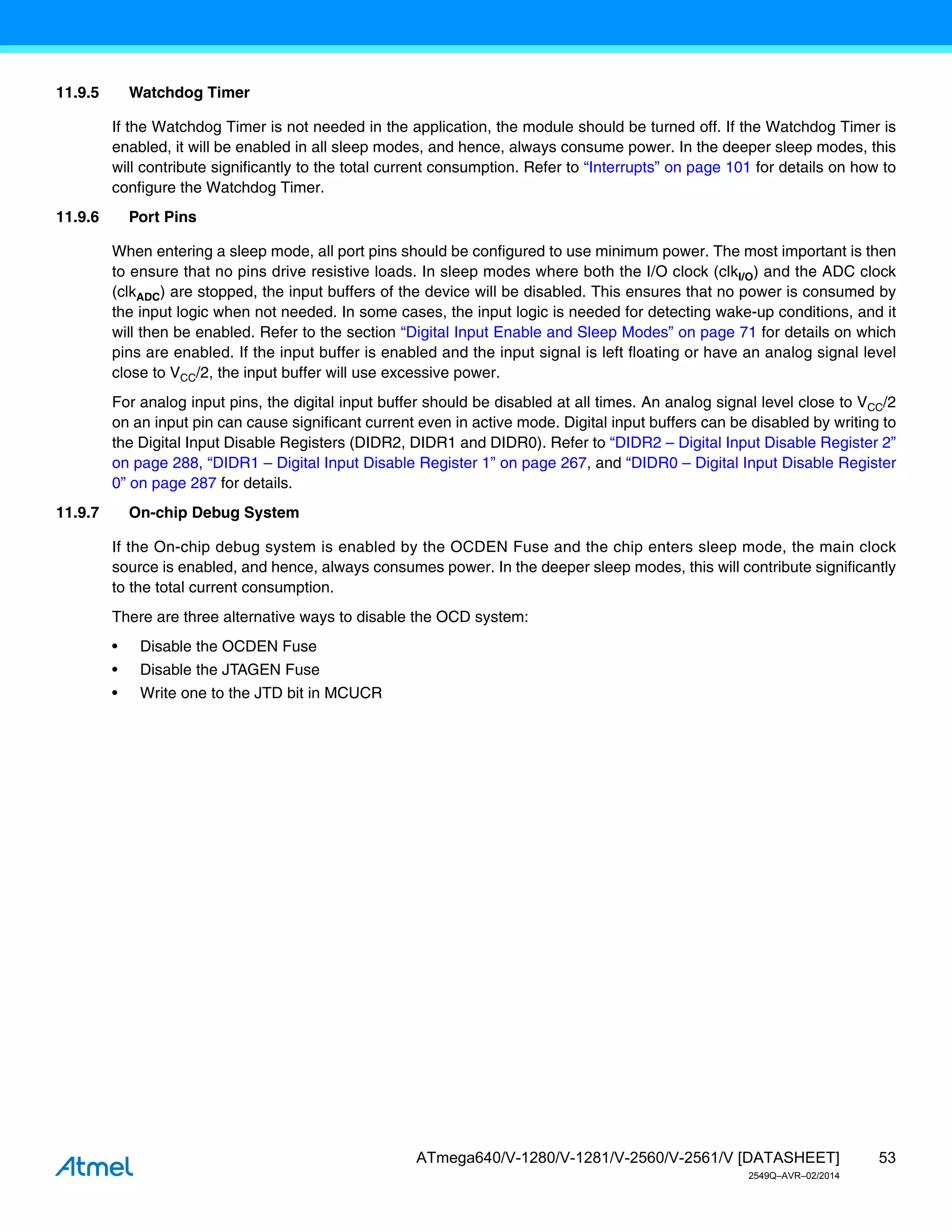 53
ATmega640/V-1280/V-1281/V-2560/V-2561/V [DATASHEET]
2549Q–AVR–02/2014
11.9.5 Watchdog Timer
If the Watchdog Timer is not needed in the application, the module should be turned off. If the Watchdog Timer is
enabled, it will be enabled in all sleep modes, and hence, always consume power. In the deeper sleep modes, this
will contribute significantly to the total current consumption. Refer to “Interrupts” on page 101 for details on how to
configure the Watchdog Timer.
11.9.6 Port Pins
When entering a sleep mode, all port pins should be configured to use minimum power. The most important is then
to ensure that no pins drive resistive loads. In sleep modes where both the I/O clock (clkI/O) and the ADC clock
(clkADC) are stopped, the input buffers of the device will be disabled. This ensures that no power is consumed by
the input logic when not needed. In some cases, the input logic is needed for detecting wake-up conditions, and it
will then be enabled. Refer to the section “Digital Input Enable and Sleep Modes” on page 71 for details on which
pins are enabled. If the input buffer is enabled and the input signal is left floating or have an analog signal level
close to VCC/2, the input buffer will use excessive power.
For analog input pins, the digital input buffer should be disabled at all times. An analog signal level close to VCC/2
on an input pin can cause significant current even in active mode. Digital input buffers can be disabled by writing to
the Digital Input Disable Registers (DIDR2, DIDR1 and DIDR0). Refer to “DIDR2 – Digital Input Disable Register 2”
on page 288, “DIDR1 – Digital Input Disable Register 1” on page 267, and “DIDR0 – Digital Input Disable Register
0” on page 287 for details.
11.9.7 On-chip Debug System
If the On-chip debug system is enabled by the OCDEN Fuse and the chip enters sleep mode, the main clock
source is enabled, and hence, always consumes power. In the deeper sleep modes, this will contribute significantly
to the total current consumption.
There are three alternative ways to disable the OCD system:
• Disable the OCDEN Fuse
• Disable the JTAGEN Fuse
• Write one to the JTD bit in MCUCR
 