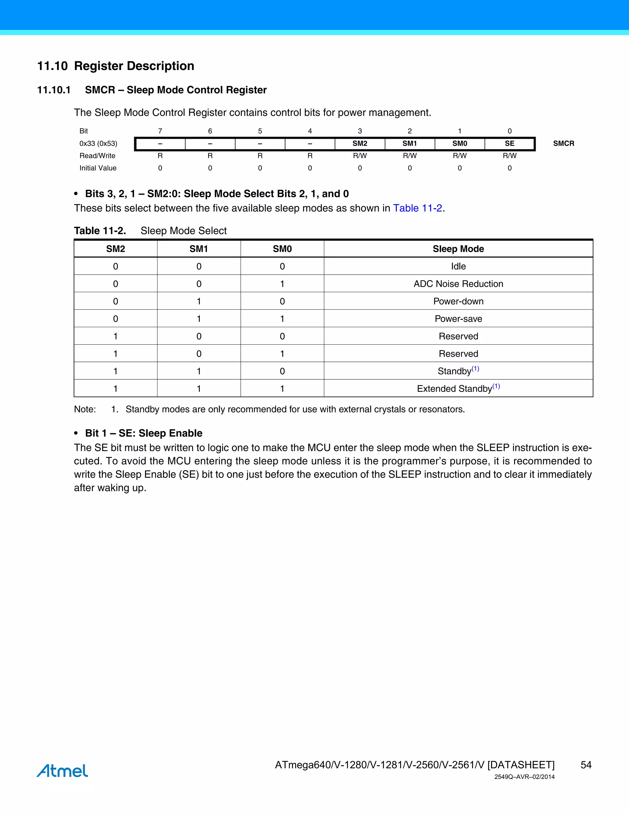 54
ATmega640/V-1280/V-1281/V-2560/V-2561/V [DATASHEET]
2549Q–AVR–02/2014
11.10 Register Description
11.10.1 SMCR – Sleep Mode Control Register
The Sleep Mode Control Register contains control bits for power management.
• Bits 3, 2, 1 – SM2:0: Sleep Mode Select Bits 2, 1, and 0
These bits select between the five available sleep modes as shown in Table 11-2.
Note: 1. Standby modes are only recommended for use with external crystals or resonators.
• Bit 1 – SE: Sleep Enable
The SE bit must be written to logic one to make the MCU enter the sleep mode when the SLEEP instruction is exe-
cuted. To avoid the MCU entering the sleep mode unless it is the programmer’s purpose, it is recommended to
write the Sleep Enable (SE) bit to one just before the execution of the SLEEP instruction and to clear it immediately
after waking up.
Bit 7 6 5 4 3 2 1 0
0x33 (0x53) – – – – SM2 SM1 SM0 SE SMCR
Read/Write R R R R R/W R/W R/W R/W
Initial Value 0 0 0 0 0 0 0 0
Table 11-2. Sleep Mode Select
SM2 SM1 SM0 Sleep Mode
0 0 0 Idle
0 0 1 ADC Noise Reduction
0 1 0 Power-down
0 1 1 Power-save
1 0 0 Reserved
1 0 1 Reserved
1 1 0 Standby(1)
1 1 1 Extended Standby(1)
 