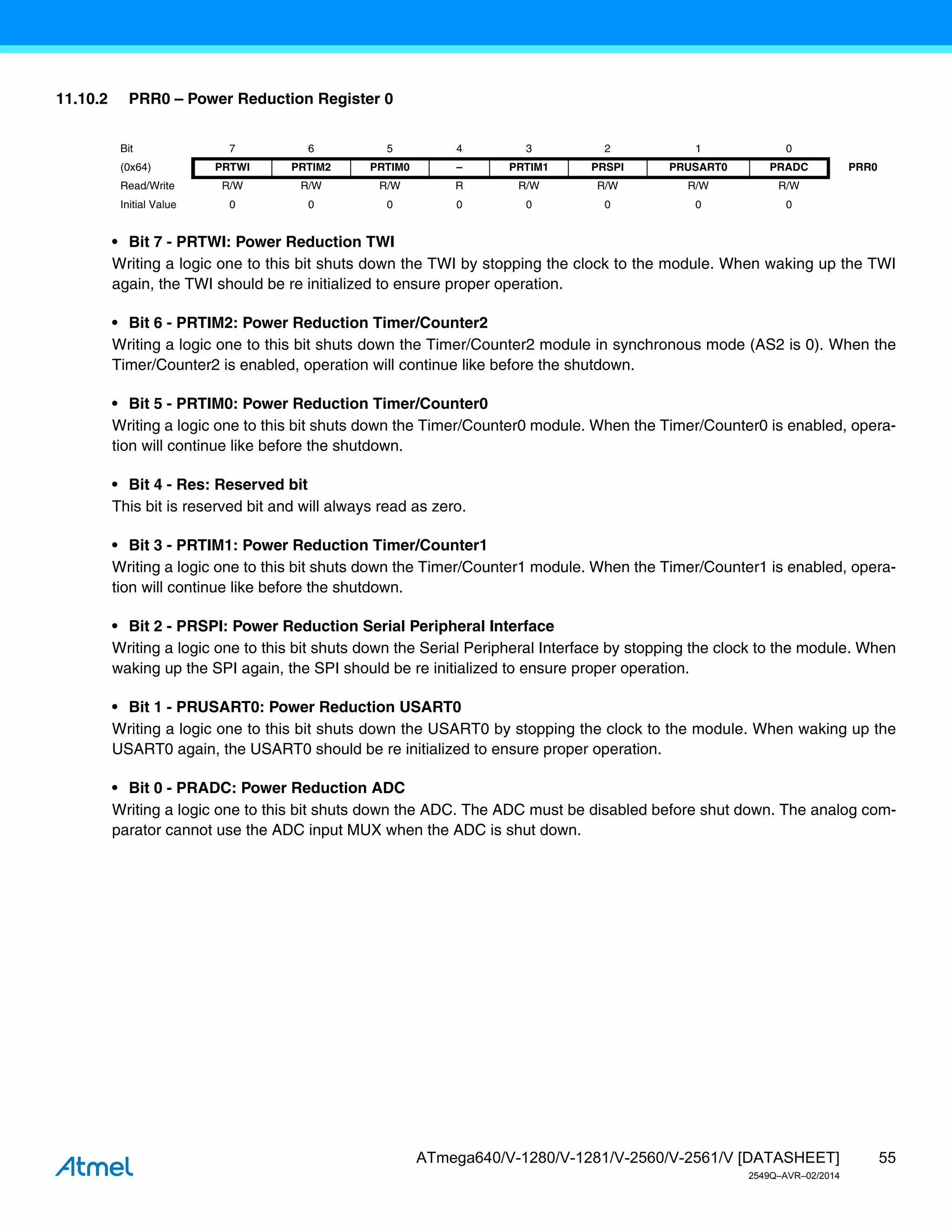 55
ATmega640/V-1280/V-1281/V-2560/V-2561/V [DATASHEET]
2549Q–AVR–02/2014
11.10.2 PRR0 – Power Reduction Register 0
• Bit 7 - PRTWI: Power Reduction TWI
Writing a logic one to this bit shuts down the TWI by stopping the clock to the module. When waking up the TWI
again, the TWI should be re initialized to ensure proper operation.
• Bit 6 - PRTIM2: Power Reduction Timer/Counter2
Writing a logic one to this bit shuts down the Timer/Counter2 module in synchronous mode (AS2 is 0). When the
Timer/Counter2 is enabled, operation will continue like before the shutdown.
• Bit 5 - PRTIM0: Power Reduction Timer/Counter0
Writing a logic one to this bit shuts down the Timer/Counter0 module. When the Timer/Counter0 is enabled, opera-
tion will continue like before the shutdown.
• Bit 4 - Res: Reserved bit
This bit is reserved bit and will always read as zero.
• Bit 3 - PRTIM1: Power Reduction Timer/Counter1
Writing a logic one to this bit shuts down the Timer/Counter1 module. When the Timer/Counter1 is enabled, opera-
tion will continue like before the shutdown.
• Bit 2 - PRSPI: Power Reduction Serial Peripheral Interface
Writing a logic one to this bit shuts down the Serial Peripheral Interface by stopping the clock to the module. When
waking up the SPI again, the SPI should be re initialized to ensure proper operation.
• Bit 1 - PRUSART0: Power Reduction USART0
Writing a logic one to this bit shuts down the USART0 by stopping the clock to the module. When waking up the
USART0 again, the USART0 should be re initialized to ensure proper operation.
• Bit 0 - PRADC: Power Reduction ADC
Writing a logic one to this bit shuts down the ADC. The ADC must be disabled before shut down. The analog com-
parator cannot use the ADC input MUX when the ADC is shut down.
Bit 7 6 5 4 3 2 1 0
(0x64) PRTWI PRTIM2 PRTIM0 – PRTIM1 PRSPI PRUSART0 PRADC PRR0
Read/Write R/W R/W R/W R R/W R/W R/W R/W
Initial Value 0 0 0 0 0 0 0 0
 