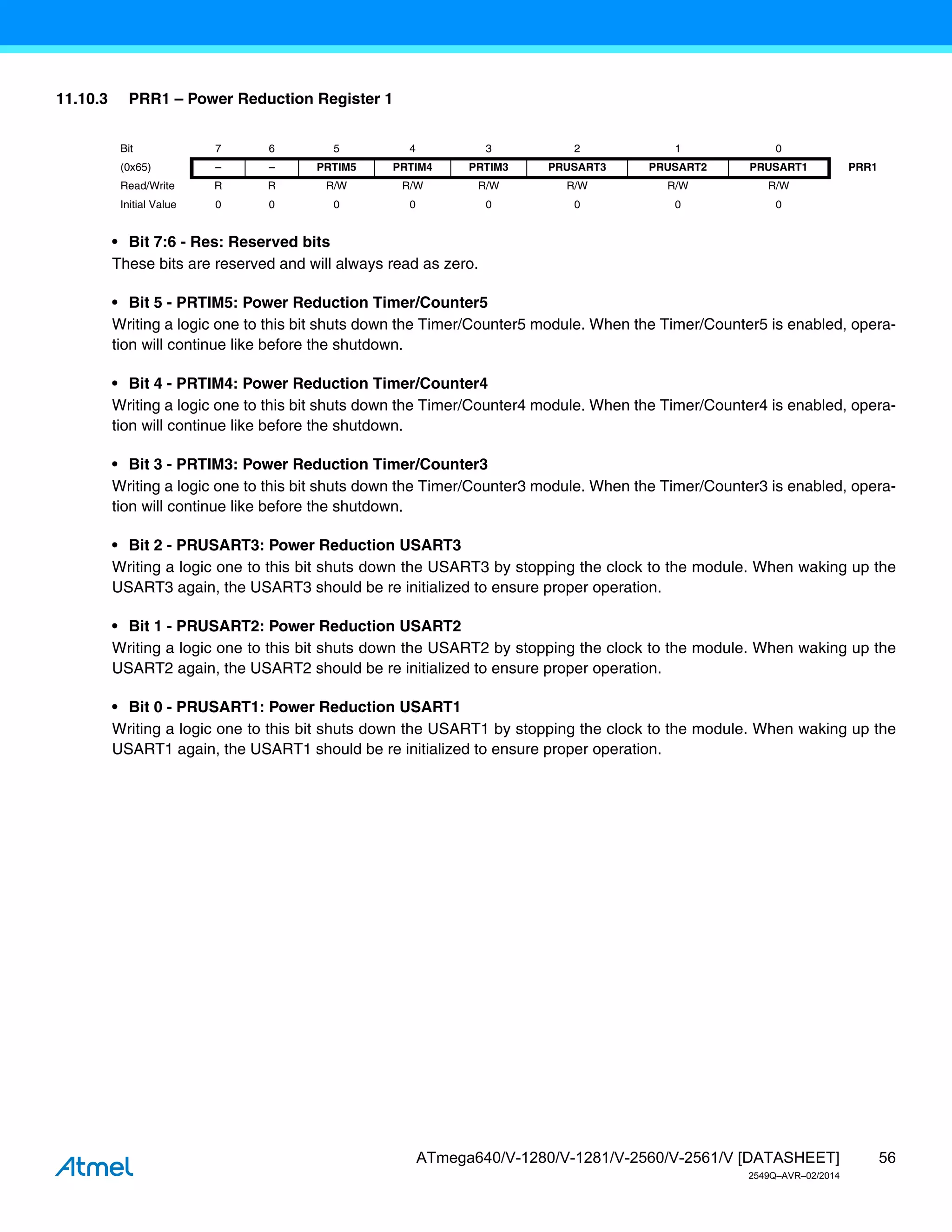 56
ATmega640/V-1280/V-1281/V-2560/V-2561/V [DATASHEET]
2549Q–AVR–02/2014
11.10.3 PRR1 – Power Reduction Register 1
• Bit 7:6 - Res: Reserved bits
These bits are reserved and will always read as zero.
• Bit 5 - PRTIM5: Power Reduction Timer/Counter5
Writing a logic one to this bit shuts down the Timer/Counter5 module. When the Timer/Counter5 is enabled, opera-
tion will continue like before the shutdown.
• Bit 4 - PRTIM4: Power Reduction Timer/Counter4
Writing a logic one to this bit shuts down the Timer/Counter4 module. When the Timer/Counter4 is enabled, opera-
tion will continue like before the shutdown.
• Bit 3 - PRTIM3: Power Reduction Timer/Counter3
Writing a logic one to this bit shuts down the Timer/Counter3 module. When the Timer/Counter3 is enabled, opera-
tion will continue like before the shutdown.
• Bit 2 - PRUSART3: Power Reduction USART3
Writing a logic one to this bit shuts down the USART3 by stopping the clock to the module. When waking up the
USART3 again, the USART3 should be re initialized to ensure proper operation.
• Bit 1 - PRUSART2: Power Reduction USART2
Writing a logic one to this bit shuts down the USART2 by stopping the clock to the module. When waking up the
USART2 again, the USART2 should be re initialized to ensure proper operation.
• Bit 0 - PRUSART1: Power Reduction USART1
Writing a logic one to this bit shuts down the USART1 by stopping the clock to the module. When waking up the
USART1 again, the USART1 should be re initialized to ensure proper operation.
Bit 7 6 5 4 3 2 1 0
(0x65) – – PRTIM5 PRTIM4 PRTIM3 PRUSART3 PRUSART2 PRUSART1 PRR1
Read/Write R R R/W R/W R/W R/W R/W R/W
Initial Value 0 0 0 0 0 0 0 0
 