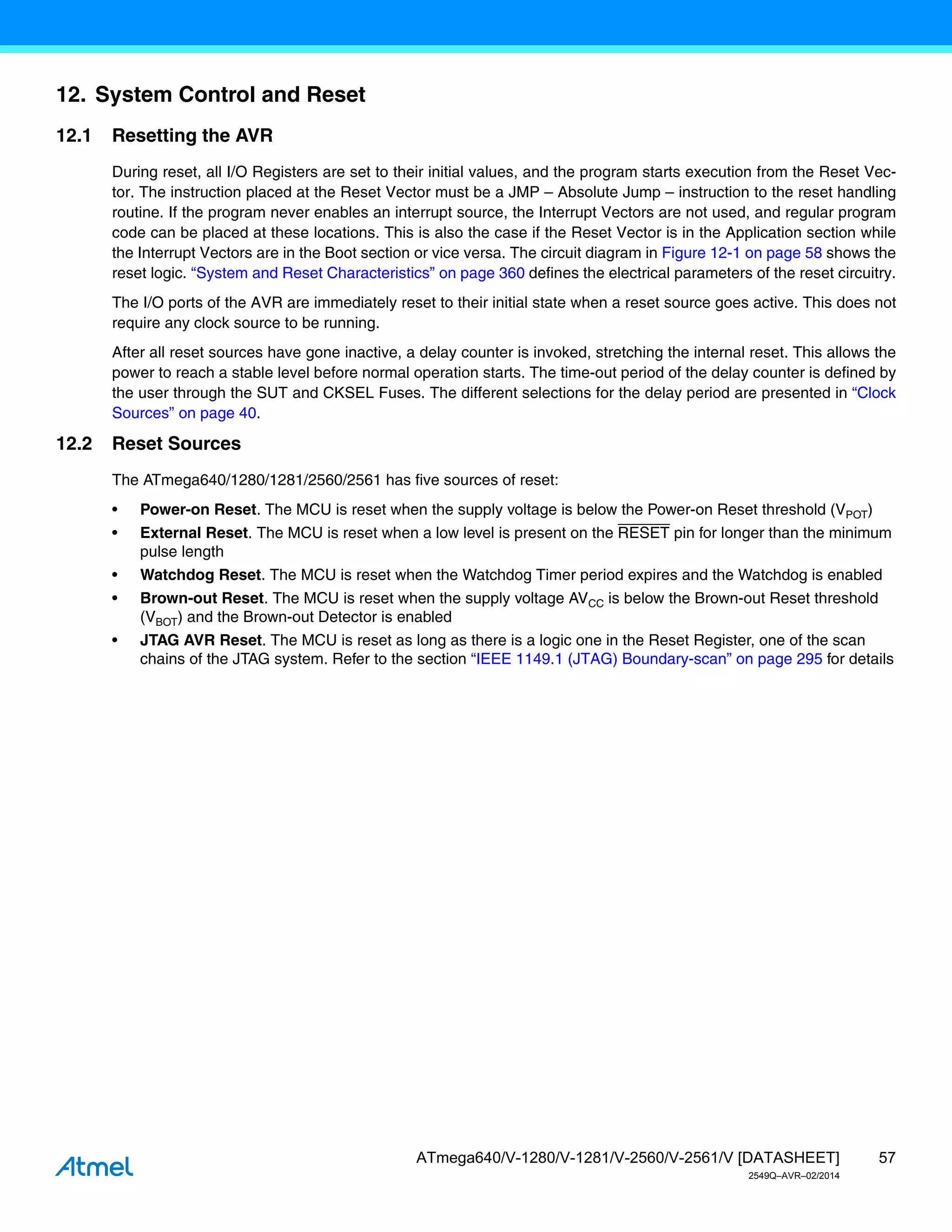 57
ATmega640/V-1280/V-1281/V-2560/V-2561/V [DATASHEET]
2549Q–AVR–02/2014
12. System Control and Reset
12.1 Resetting the AVR
During reset, all I/O Registers are set to their initial values, and the program starts execution from the Reset Vec-
tor. The instruction placed at the Reset Vector must be a JMP – Absolute Jump – instruction to the reset handling
routine. If the program never enables an interrupt source, the Interrupt Vectors are not used, and regular program
code can be placed at these locations. This is also the case if the Reset Vector is in the Application section while
the Interrupt Vectors are in the Boot section or vice versa. The circuit diagram in Figure 12-1 on page 58 shows the
reset logic. “System and Reset Characteristics” on page 360 defines the electrical parameters of the reset circuitry.
The I/O ports of the AVR are immediately reset to their initial state when a reset source goes active. This does not
require any clock source to be running.
After all reset sources have gone inactive, a delay counter is invoked, stretching the internal reset. This allows the
power to reach a stable level before normal operation starts. The time-out period of the delay counter is defined by
the user through the SUT and CKSEL Fuses. The different selections for the delay period are presented in “Clock
Sources” on page 40.
12.2 Reset Sources
The ATmega640/1280/1281/2560/2561 has five sources of reset:
• Power-on Reset. The MCU is reset when the supply voltage is below the Power-on Reset threshold (VPOT)
• External Reset. The MCU is reset when a low level is present on the RESET pin for longer than the minimum
pulse length
• Watchdog Reset. The MCU is reset when the Watchdog Timer period expires and the Watchdog is enabled
• Brown-out Reset. The MCU is reset when the supply voltage AVCC is below the Brown-out Reset threshold
(VBOT) and the Brown-out Detector is enabled
• JTAG AVR Reset. The MCU is reset as long as there is a logic one in the Reset Register, one of the scan
chains of the JTAG system. Refer to the section “IEEE 1149.1 (JTAG) Boundary-scan” on page 295 for details
 