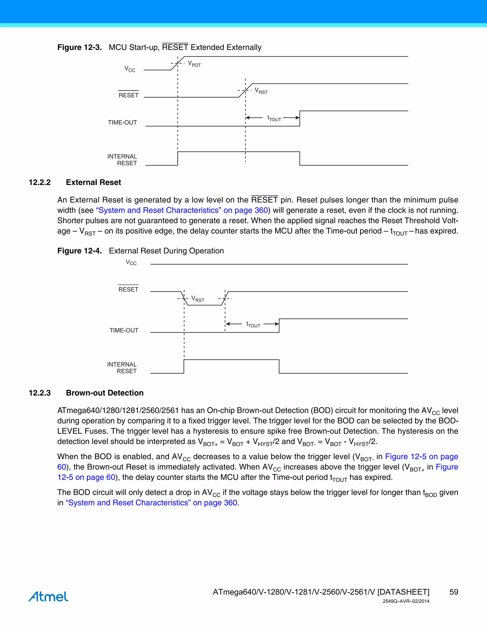 59
ATmega640/V-1280/V-1281/V-2560/V-2561/V [DATASHEET]
2549Q–AVR–02/2014
Figure 12-3. MCU Start-up, RESET Extended Externally
12.2.2 External Reset
An External Reset is generated by a low level on the RESET pin. Reset pulses longer than the minimum pulse
width (see “System and Reset Characteristics” on page 360) will generate a reset, even if the clock is not running.
Shorter pulses are not guaranteed to generate a reset. When the applied signal reaches the Reset Threshold Volt-
age – VRST – on its positive edge, the delay counter starts the MCU after the Time-out period – tTOUT – has expired.
Figure 12-4. External Reset During Operation
12.2.3 Brown-out Detection
ATmega640/1280/1281/2560/2561 has an On-chip Brown-out Detection (BOD) circuit for monitoring the AVCC level
during operation by comparing it to a fixed trigger level. The trigger level for the BOD can be selected by the BOD-
LEVEL Fuses. The trigger level has a hysteresis to ensure spike free Brown-out Detection. The hysteresis on the
detection level should be interpreted as VBOT+ = VBOT + VHYST/2 and VBOT- = VBOT - VHYST/2.
When the BOD is enabled, and AVCC decreases to a value below the trigger level (VBOT- in Figure 12-5 on page
60), the Brown-out Reset is immediately activated. When AVCC increases above the trigger level (VBOT+ in Figure
12-5 on page 60), the delay counter starts the MCU after the Time-out period tTOUT has expired.
The BOD circuit will only detect a drop in AVCC if the voltage stays below the trigger level for longer than tBOD given
in “System and Reset Characteristics” on page 360.
RESET
TIME-OUT
INTERNAL
RESET
tTOUT
VPOT
VRST
VCC
CC
 