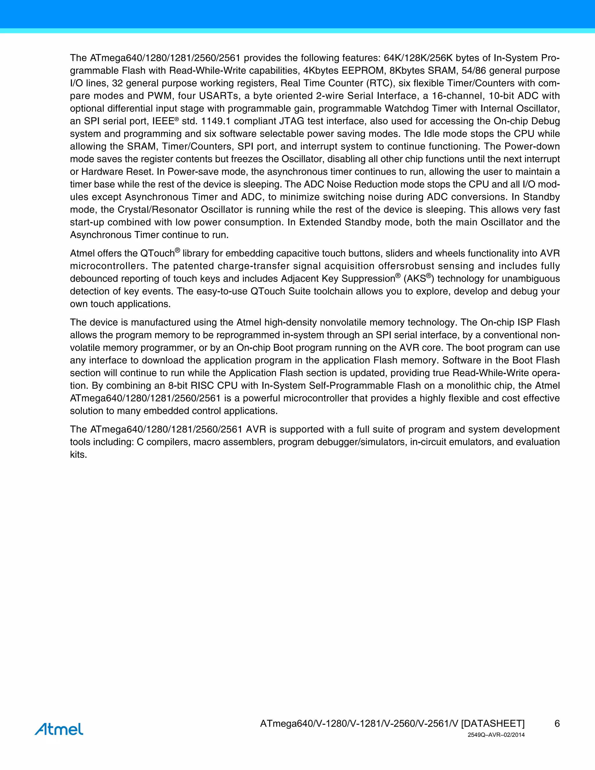 6
ATmega640/V-1280/V-1281/V-2560/V-2561/V [DATASHEET]
2549Q–AVR–02/2014
The ATmega640/1280/1281/2560/2561 provides the following features: 64K/128K/256K bytes of In-System Pro-
grammable Flash with Read-While-Write capabilities, 4Kbytes EEPROM, 8Kbytes SRAM, 54/86 general purpose
I/O lines, 32 general purpose working registers, Real Time Counter (RTC), six flexible Timer/Counters with com-
pare modes and PWM, four USARTs, a byte oriented 2-wire Serial Interface, a 16-channel, 10-bit ADC with
optional differential input stage with programmable gain, programmable Watchdog Timer with Internal Oscillator,
an SPI serial port, IEEE®
std. 1149.1 compliant JTAG test interface, also used for accessing the On-chip Debug
system and programming and six software selectable power saving modes. The Idle mode stops the CPU while
allowing the SRAM, Timer/Counters, SPI port, and interrupt system to continue functioning. The Power-down
mode saves the register contents but freezes the Oscillator, disabling all other chip functions until the next interrupt
or Hardware Reset. In Power-save mode, the asynchronous timer continues to run, allowing the user to maintain a
timer base while the rest of the device is sleeping. The ADC Noise Reduction mode stops the CPU and all I/O mod-
ules except Asynchronous Timer and ADC, to minimize switching noise during ADC conversions. In Standby
mode, the Crystal/Resonator Oscillator is running while the rest of the device is sleeping. This allows very fast
start-up combined with low power consumption. In Extended Standby mode, both the main Oscillator and the
Asynchronous Timer continue to run.
Atmel offers the QTouch®
library for embedding capacitive touch buttons, sliders and wheels functionality into AVR
microcontrollers. The patented charge-transfer signal acquisition offersrobust sensing and includes fully
debounced reporting of touch keys and includes Adjacent Key Suppression®
(AKS®
) technology for unambiguous
detection of key events. The easy-to-use QTouch Suite toolchain allows you to explore, develop and debug your
own touch applications.
The device is manufactured using the Atmel high-density nonvolatile memory technology. The On-chip ISP Flash
allows the program memory to be reprogrammed in-system through an SPI serial interface, by a conventional non-
volatile memory programmer, or by an On-chip Boot program running on the AVR core. The boot program can use
any interface to download the application program in the application Flash memory. Software in the Boot Flash
section will continue to run while the Application Flash section is updated, providing true Read-While-Write opera-
tion. By combining an 8-bit RISC CPU with In-System Self-Programmable Flash on a monolithic chip, the Atmel
ATmega640/1280/1281/2560/2561 is a powerful microcontroller that provides a highly flexible and cost effective
solution to many embedded control applications.
The ATmega640/1280/1281/2560/2561 AVR is supported with a full suite of program and system development
tools including: C compilers, macro assemblers, program debugger/simulators, in-circuit emulators, and evaluation
kits.
 