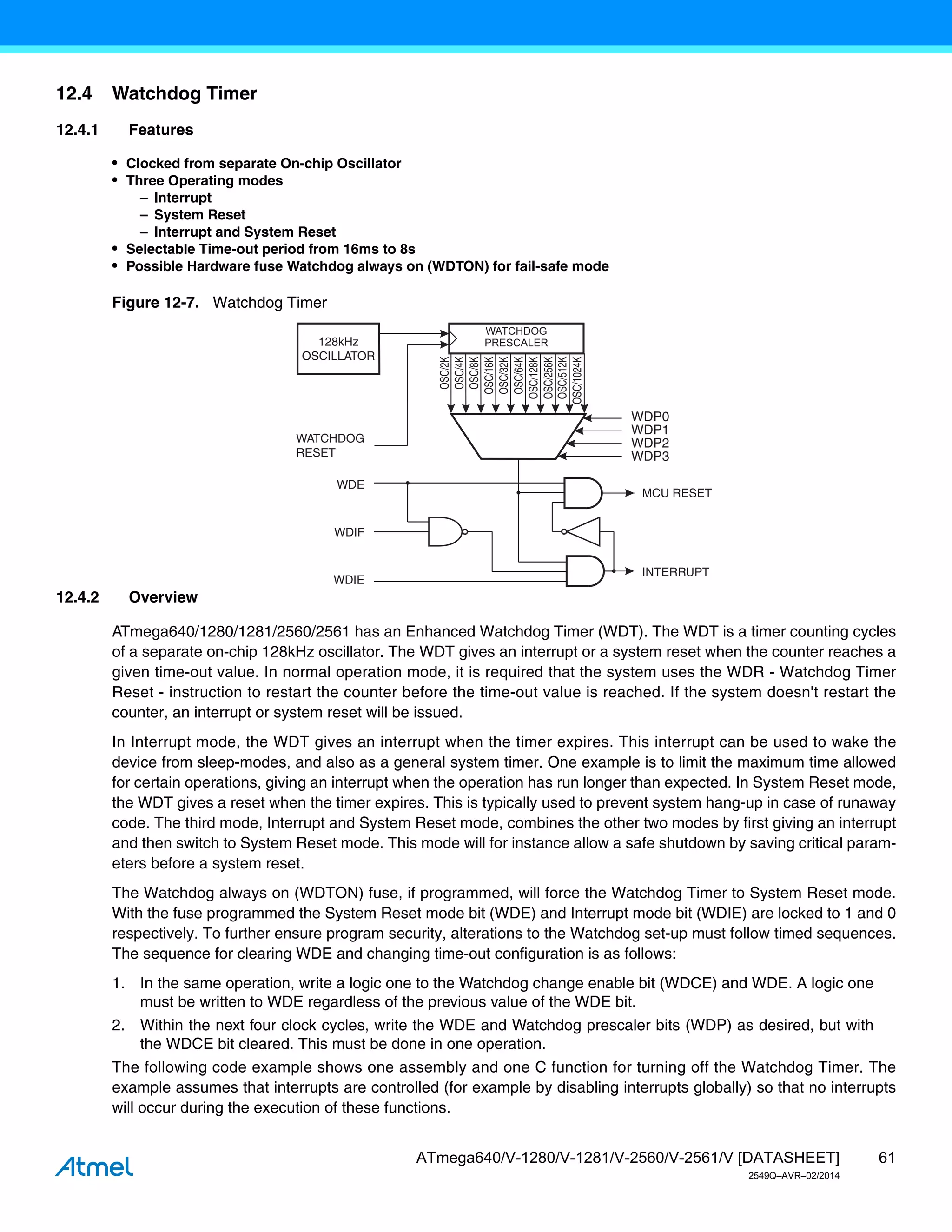61
ATmega640/V-1280/V-1281/V-2560/V-2561/V [DATASHEET]
2549Q–AVR–02/2014
12.4 Watchdog Timer
12.4.1 Features
• Clocked from separate On-chip Oscillator
• Three Operating modes
– Interrupt
– System Reset
– Interrupt and System Reset
• Selectable Time-out period from 16ms to 8s
• Possible Hardware fuse Watchdog always on (WDTON) for fail-safe mode
Figure 12-7. Watchdog Timer
12.4.2 Overview
ATmega640/1280/1281/2560/2561 has an Enhanced Watchdog Timer (WDT). The WDT is a timer counting cycles
of a separate on-chip 128kHz oscillator. The WDT gives an interrupt or a system reset when the counter reaches a
given time-out value. In normal operation mode, it is required that the system uses the WDR - Watchdog Timer
Reset - instruction to restart the counter before the time-out value is reached. If the system doesn't restart the
counter, an interrupt or system reset will be issued.
In Interrupt mode, the WDT gives an interrupt when the timer expires. This interrupt can be used to wake the
device from sleep-modes, and also as a general system timer. One example is to limit the maximum time allowed
for certain operations, giving an interrupt when the operation has run longer than expected. In System Reset mode,
the WDT gives a reset when the timer expires. This is typically used to prevent system hang-up in case of runaway
code. The third mode, Interrupt and System Reset mode, combines the other two modes by first giving an interrupt
and then switch to System Reset mode. This mode will for instance allow a safe shutdown by saving critical param-
eters before a system reset.
The Watchdog always on (WDTON) fuse, if programmed, will force the Watchdog Timer to System Reset mode.
With the fuse programmed the System Reset mode bit (WDE) and Interrupt mode bit (WDIE) are locked to 1 and 0
respectively. To further ensure program security, alterations to the Watchdog set-up must follow timed sequences.
The sequence for clearing WDE and changing time-out configuration is as follows:
1. In the same operation, write a logic one to the Watchdog change enable bit (WDCE) and WDE. A logic one
must be written to WDE regardless of the previous value of the WDE bit.
2. Within the next four clock cycles, write the WDE and Watchdog prescaler bits (WDP) as desired, but with
the WDCE bit cleared. This must be done in one operation.
The following code example shows one assembly and one C function for turning off the Watchdog Timer. The
example assumes that interrupts are controlled (for example by disabling interrupts globally) so that no interrupts
will occur during the execution of these functions.
128kHz
OSCILLATOR
OSC/2K
OSC/4K
OSC/8K
OSC/16K
OSC/32K
OSC/64K
OSC/128K
OSC/256K
OSC/512K
OSC/1024K
WDP0
WDP1
WDP2
WDP3
WATCHDOG
RESET
WDE
WDIF
WDIE
MCU RESET
INTERRUPT
 