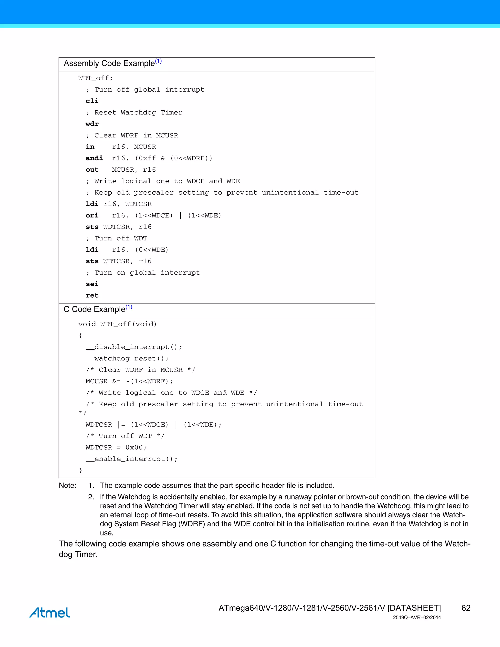 62
ATmega640/V-1280/V-1281/V-2560/V-2561/V [DATASHEET]
2549Q–AVR–02/2014
Note: 1. The example code assumes that the part specific header file is included.
2. If the Watchdog is accidentally enabled, for example by a runaway pointer or brown-out condition, the device will be
reset and the Watchdog Timer will stay enabled. If the code is not set up to handle the Watchdog, this might lead to
an eternal loop of time-out resets. To avoid this situation, the application software should always clear the Watch-
dog System Reset Flag (WDRF) and the WDE control bit in the initialisation routine, even if the Watchdog is not in
use.
The following code example shows one assembly and one C function for changing the time-out value of the Watch-
dog Timer.
Assembly Code Example(1)
WDT_off:
; Turn off global interrupt
cli
; Reset Watchdog Timer
wdr
; Clear WDRF in MCUSR
in r16, MCUSR
andi r16, (0xff & (0<<WDRF))
out MCUSR, r16
; Write logical one to WDCE and WDE
; Keep old prescaler setting to prevent unintentional time-out
ldi r16, WDTCSR
ori r16, (1<<WDCE) | (1<<WDE)
sts WDTCSR, r16
; Turn off WDT
ldi r16, (0<<WDE)
sts WDTCSR, r16
; Turn on global interrupt
sei
ret
C Code Example(1)
void WDT_off(void)
{
__disable_interrupt();
__watchdog_reset();
/* Clear WDRF in MCUSR */
MCUSR &= ~(1<<WDRF);
/* Write logical one to WDCE and WDE */
/* Keep old prescaler setting to prevent unintentional time-out
*/
WDTCSR |= (1<<WDCE) | (1<<WDE);
/* Turn off WDT */
WDTCSR = 0x00;
__enable_interrupt();
}
 