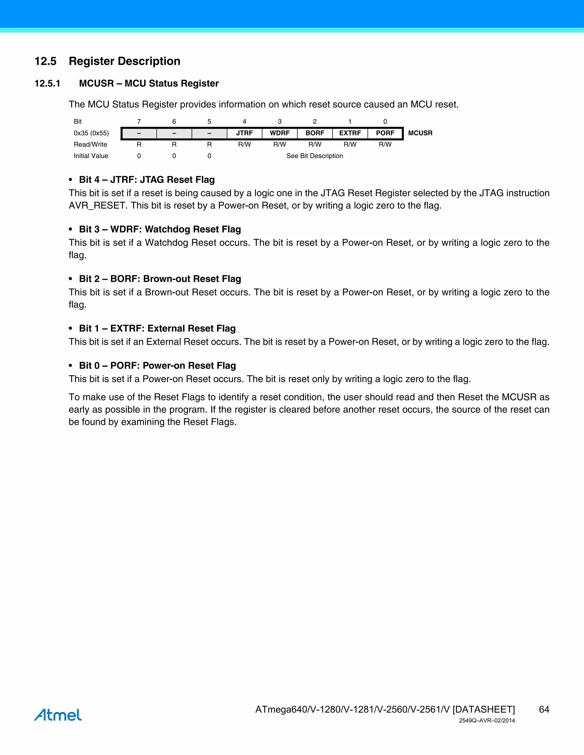 64
ATmega640/V-1280/V-1281/V-2560/V-2561/V [DATASHEET]
2549Q–AVR–02/2014
12.5 Register Description
12.5.1 MCUSR – MCU Status Register
The MCU Status Register provides information on which reset source caused an MCU reset.
• Bit 4 – JTRF: JTAG Reset Flag
This bit is set if a reset is being caused by a logic one in the JTAG Reset Register selected by the JTAG instruction
AVR_RESET. This bit is reset by a Power-on Reset, or by writing a logic zero to the flag.
• Bit 3 – WDRF: Watchdog Reset Flag
This bit is set if a Watchdog Reset occurs. The bit is reset by a Power-on Reset, or by writing a logic zero to the
flag.
• Bit 2 – BORF: Brown-out Reset Flag
This bit is set if a Brown-out Reset occurs. The bit is reset by a Power-on Reset, or by writing a logic zero to the
flag.
• Bit 1 – EXTRF: External Reset Flag
This bit is set if an External Reset occurs. The bit is reset by a Power-on Reset, or by writing a logic zero to the flag.
• Bit 0 – PORF: Power-on Reset Flag
This bit is set if a Power-on Reset occurs. The bit is reset only by writing a logic zero to the flag.
To make use of the Reset Flags to identify a reset condition, the user should read and then Reset the MCUSR as
early as possible in the program. If the register is cleared before another reset occurs, the source of the reset can
be found by examining the Reset Flags.
Bit 7 6 5 4 3 2 1 0
0x35 (0x55) – – – JTRF WDRF BORF EXTRF PORF MCUSR
Read/Write R R R R/W R/W R/W R/W R/W
Initial Value 0 0 0 See Bit Description
 