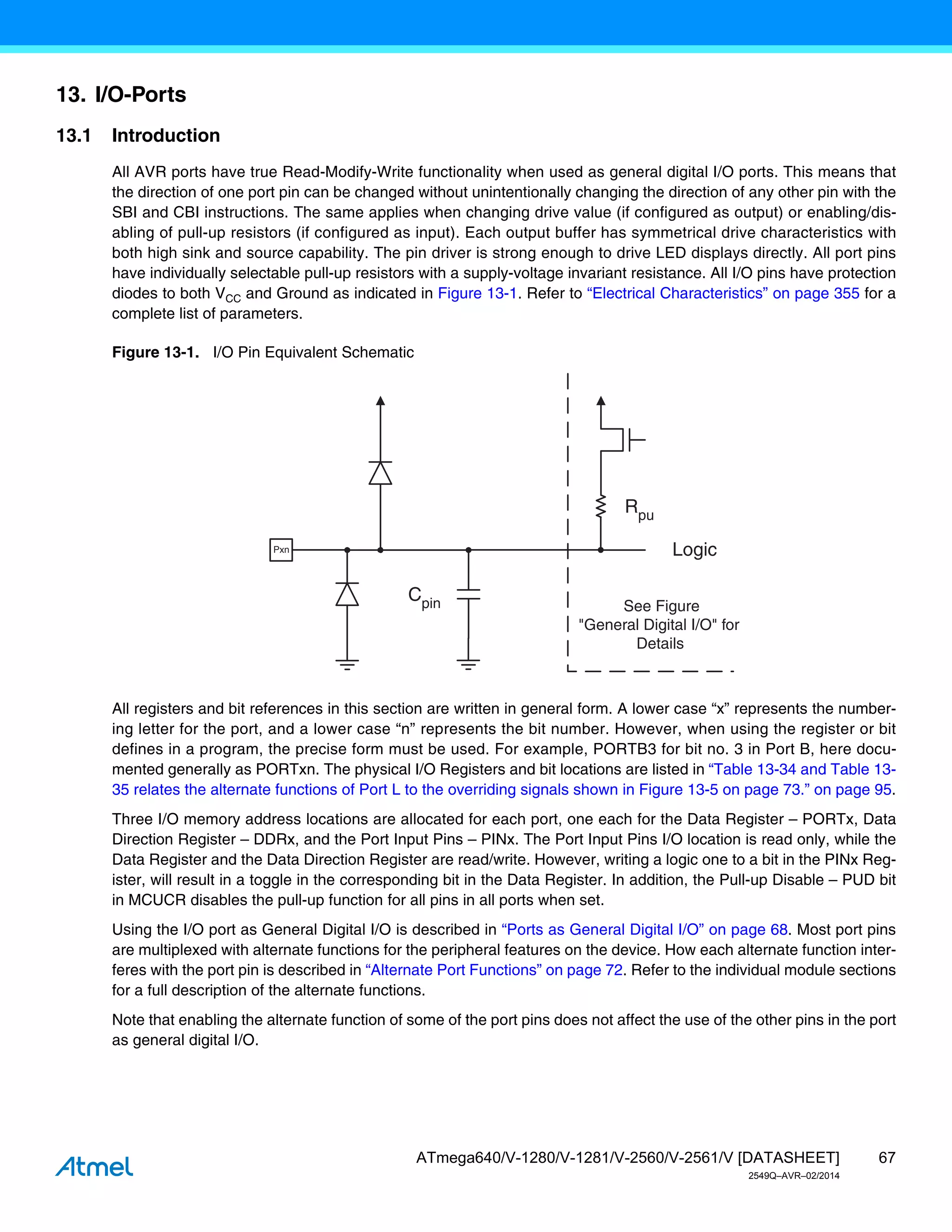67
ATmega640/V-1280/V-1281/V-2560/V-2561/V [DATASHEET]
2549Q–AVR–02/2014
13. I/O-Ports
13.1 Introduction
All AVR ports have true Read-Modify-Write functionality when used as general digital I/O ports. This means that
the direction of one port pin can be changed without unintentionally changing the direction of any other pin with the
SBI and CBI instructions. The same applies when changing drive value (if configured as output) or enabling/dis-
abling of pull-up resistors (if configured as input). Each output buffer has symmetrical drive characteristics with
both high sink and source capability. The pin driver is strong enough to drive LED displays directly. All port pins
have individually selectable pull-up resistors with a supply-voltage invariant resistance. All I/O pins have protection
diodes to both VCC and Ground as indicated in Figure 13-1. Refer to “Electrical Characteristics” on page 355 for a
complete list of parameters.
Figure 13-1. I/O Pin Equivalent Schematic
All registers and bit references in this section are written in general form. A lower case “x” represents the number-
ing letter for the port, and a lower case “n” represents the bit number. However, when using the register or bit
defines in a program, the precise form must be used. For example, PORTB3 for bit no. 3 in Port B, here docu-
mented generally as PORTxn. The physical I/O Registers and bit locations are listed in “Table 13-34 and Table 13-
35 relates the alternate functions of Port L to the overriding signals shown in Figure 13-5 on page 73.” on page 95.
Three I/O memory address locations are allocated for each port, one each for the Data Register – PORTx, Data
Direction Register – DDRx, and the Port Input Pins – PINx. The Port Input Pins I/O location is read only, while the
Data Register and the Data Direction Register are read/write. However, writing a logic one to a bit in the PINx Reg-
ister, will result in a toggle in the corresponding bit in the Data Register. In addition, the Pull-up Disable – PUD bit
in MCUCR disables the pull-up function for all pins in all ports when set.
Using the I/O port as General Digital I/O is described in “Ports as General Digital I/O” on page 68. Most port pins
are multiplexed with alternate functions for the peripheral features on the device. How each alternate function inter-
feres with the port pin is described in “Alternate Port Functions” on page 72. Refer to the individual module sections
for a full description of the alternate functions.
Note that enabling the alternate function of some of the port pins does not affect the use of the other pins in the port
as general digital I/O.
Cpin
Logic
Rpu
See Figure
"General Digital I/O" for
Details
Pxn
 