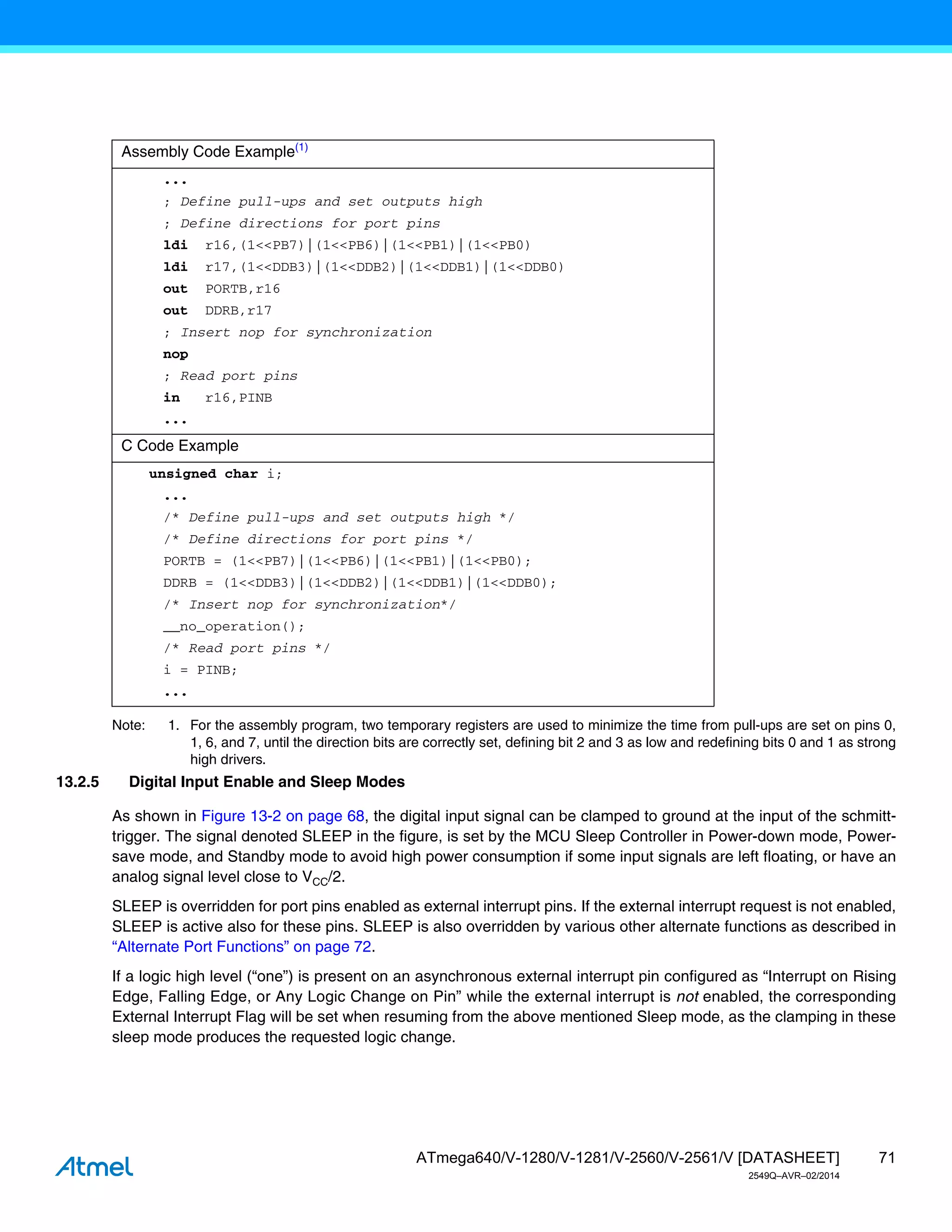 71
ATmega640/V-1280/V-1281/V-2560/V-2561/V [DATASHEET]
2549Q–AVR–02/2014
Note: 1. For the assembly program, two temporary registers are used to minimize the time from pull-ups are set on pins 0,
1, 6, and 7, until the direction bits are correctly set, defining bit 2 and 3 as low and redefining bits 0 and 1 as strong
high drivers.
13.2.5 Digital Input Enable and Sleep Modes
As shown in Figure 13-2 on page 68, the digital input signal can be clamped to ground at the input of the schmitt-
trigger. The signal denoted SLEEP in the figure, is set by the MCU Sleep Controller in Power-down mode, Power-
save mode, and Standby mode to avoid high power consumption if some input signals are left floating, or have an
analog signal level close to VCC/2.
SLEEP is overridden for port pins enabled as external interrupt pins. If the external interrupt request is not enabled,
SLEEP is active also for these pins. SLEEP is also overridden by various other alternate functions as described in
“Alternate Port Functions” on page 72.
If a logic high level (“one”) is present on an asynchronous external interrupt pin configured as “Interrupt on Rising
Edge, Falling Edge, or Any Logic Change on Pin” while the external interrupt is not enabled, the corresponding
External Interrupt Flag will be set when resuming from the above mentioned Sleep mode, as the clamping in these
sleep mode produces the requested logic change.
Assembly Code Example(1)
...
; Define pull-ups and set outputs high
; Define directions for port pins
ldi r16,(1<<PB7)|(1<<PB6)|(1<<PB1)|(1<<PB0)
ldi r17,(1<<DDB3)|(1<<DDB2)|(1<<DDB1)|(1<<DDB0)
out PORTB,r16
out DDRB,r17
; Insert nop for synchronization
nop
; Read port pins
in r16,PINB
...
C Code Example
unsigned char i;
...
/* Define pull-ups and set outputs high */
/* Define directions for port pins */
PORTB = (1<<PB7)|(1<<PB6)|(1<<PB1)|(1<<PB0);
DDRB = (1<<DDB3)|(1<<DDB2)|(1<<DDB1)|(1<<DDB0);
/* Insert nop for synchronization*/
__no_operation();
/* Read port pins */
i = PINB;
...
 